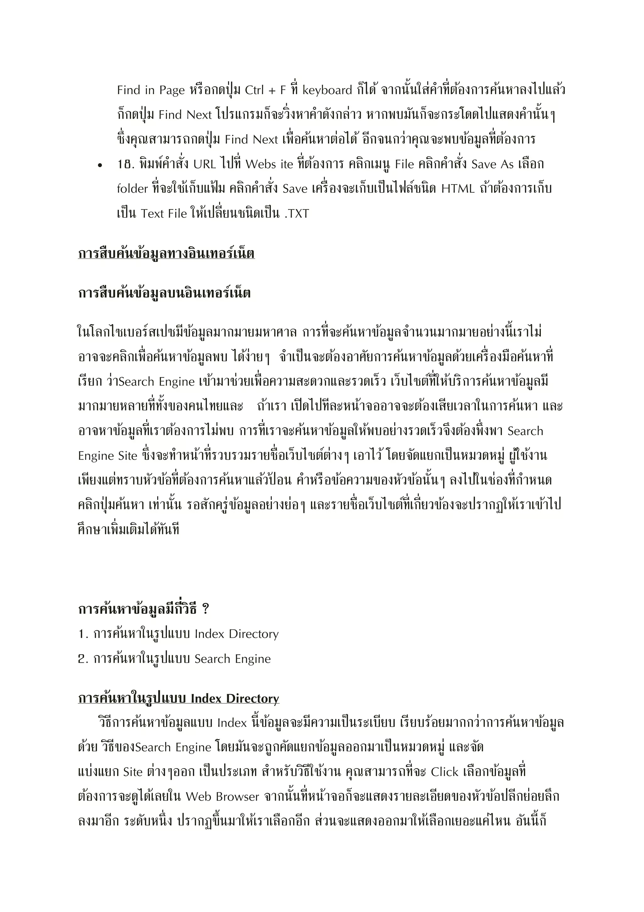 Find in Page หรือกดปุ่ม Ctrl + F ที่ keyboard ก็ได้ จากนั้นใส่คาที่ต้องการค้นหาลงไปแล้ว
ก็กดปุ่ม Find Next โปรแกรมก็จะวิ่งหาคาดังกล่าว หากพบมันก็จะกระโดดไปแสดงคานั้นๆ
ซึ่งคุณสามารถกดปุ่ม Find Next เพื่อค้นหาต่อได้ อีกจนกว่าคุณจะพบข้อมูลที่ต้องการ
 18. พิมพ์คาสั่ง URL ไปที่ Webs ite ที่ต้องการ คลิกเมนู File คลิกคาสั่ง Save As เลือก
folder ที่จะใช้เก็บแฟ้ม คลิกคาสั่ง Save เครื่องจะเก็บเป็นไฟล์ชนิด HTML ถ้าต้องการเก็บ
เป็น Text File ให้เปลี่ยนชนิดเป็น .TXT
การสืบค้นข้อมูลทางอินเทอร์เน็ต
การสืบค้นข้อมูลบนอินเทอร์เน็ต
ในโลกไซเบอร์สเปซมีข้อมูลมากมายมหาศาล การที่จะค้นหาข้อมูลจานวนมากมายอย่างนี้เราไม่
อาจจะคลิกเพื่อค้นหาข้อมูลพบ ได้ง่ายๆ จาเป็นจะต้องอาศัยการค้นหาข้อมูลด้วยเครื่องมือค้นหาที่
เรียก ว่าSearch Engine เข้ามาช่วยเพื่อความสะดวกและรวดเร็ว เว็บไซต์ที่ให้บริการค้นหาข้อมูลมี
มากมายหลายที่ทั้งของคนไทยและ ถ้าเรา เปิดไปทีละหน้าจออาจจะต้องเสียเวลาในการค้นหา และ
อาจหาข้อมูลที่เราต้องการไม่พบ การที่เราจะค้นหาข้อมูลให้พบอย่างรวดเร็วจึงต้องพึ่งพา Search
Engine Site ซึ่งจะทาหน้าที่รวบรวมรายชื่อเว็บไซต์ต่างๆ เอาไว้ โดยจัดแยกเป็นหมวดหมู่ ผู้ใช้งาน
เพียงแต่ทราบหัวข้อที่ต้องการค้นหาแล้วป้ อน คาหรือข้อความของหัวข้อนั้นๆ ลงไปในช่องที่กาหนด
คลิกปุ่มค้นหา เท่านั้น รอสักครู่ข้อมูลอย่างย่อๆ และรายชื่อเว็บไซต์ที่เกี่ยวข้องจะปรากฏให้เราเข้าไป
ศึกษาเพิ่มเติมได้ทันที
การค้นหาข้อมูลมีกี่วิธี ?
1. การค้นหาในรูปแบบ Index Directory
2. การค้นหาในรูปแบบ Search Engine
การค้นหาในรูปแบบ Index Directory
วิธีการค้นหาข้อมูลแบบ Index นี้ข้อมูลจะมีความเป็นระเบียบ เรียบร้อยมากกว่าการค้นหาข้อมูล
ด้วย วิธีของSearch Engine โดยมันจะถูกคัดแยกข้อมูลออกมาเป็นหมวดหมู่ และจัด
แบ่งแยก Site ต่างๆออก เป็นประเภท สาหรับวิธีใช้งาน คุณสามารถที่จะ Click เลือกข้อมูลที่
ต้องการจะดูได้เลยใน Web Browser จากนั้นที่หน้าจอก็จะแสดงรายละเอียดของหัวข้อปลีกย่อยลึก
ลงมาอีก ระดับหนึ่ง ปรากฏขึ้นมาให้เราเลือกอีก ส่วนจะแสดงออกมาให้เลือกเยอะแค่ไหน อันนี้ก็
 
