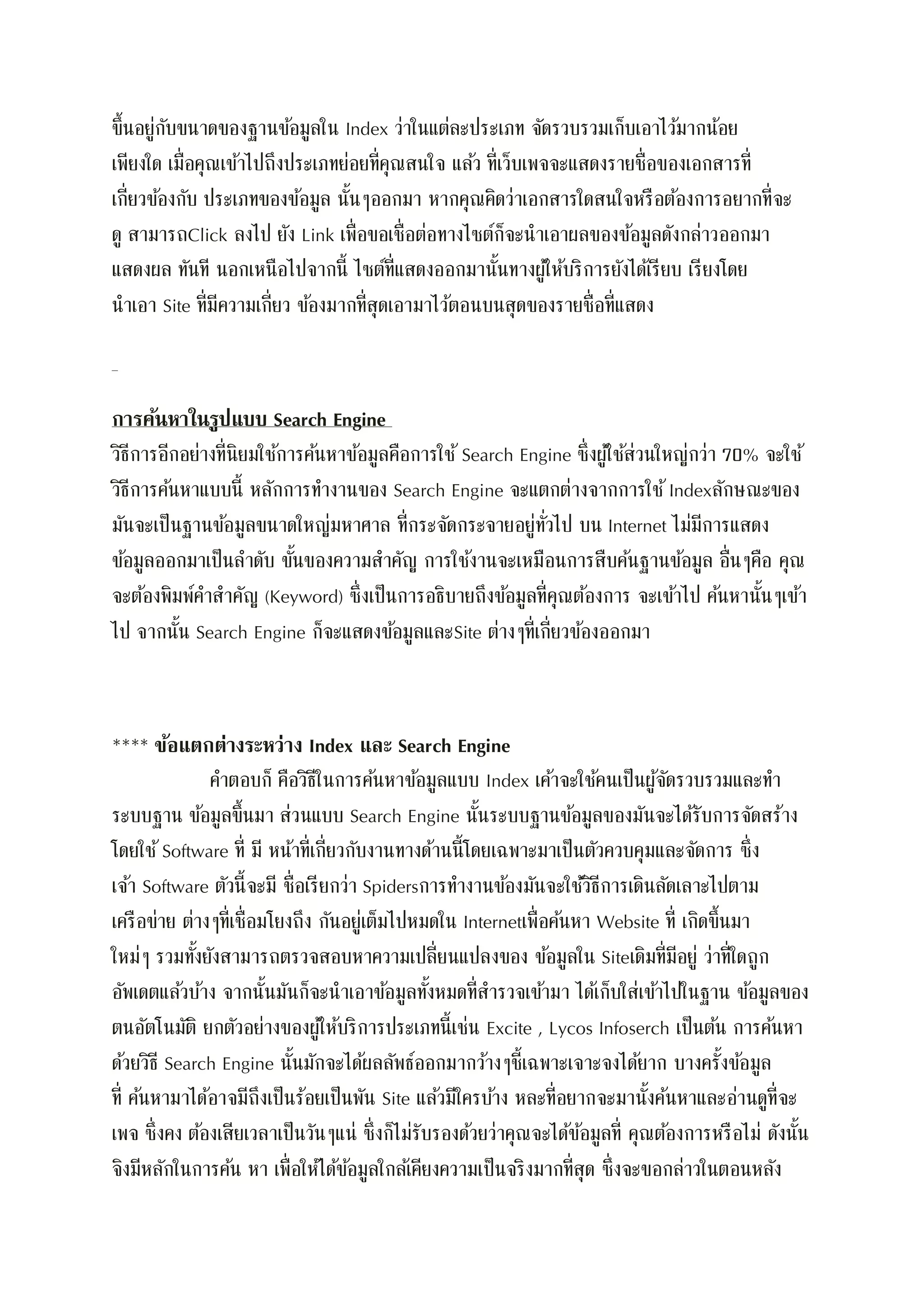 ขึ้นอยู่กับขนาดของฐานข้อมูลใน Index ว่าในแต่ละประเภท จัดรวบรวมเก็บเอาไว้มากน้อย
เพียงใด เมื่อคุณเข้าไปถึงประเภทย่อยที่คุณสนใจ แล้ว ที่เว็บเพจจะแสดงรายชื่อของเอกสารที่
เกี่ยวข้องกับ ประเภทของข้อมูล นั้นๆออกมา หากคุณคิดว่าเอกสารใดสนใจหรือต้องการอยากที่จะ
ดู สามารถClick ลงไป ยัง Link เพื่อขอเชื่อต่อทางไซต์ก็จะนาเอาผลของข้อมูลดังกล่าวออกมา
แสดงผล ทันที นอกเหนือไปจากนี้ ไซต์ที่แสดงออกมานั้นทางผู้ให้บริการยังได้เรียบ เรียงโดย
นาเอา Site ที่มีความเกี่ยว ข้องมากที่สุดเอามาไว้ตอนบนสุดของรายชื่อที่แสดง
การค้นหาในรูปแบบ Search Engine
วิธีการอีกอย่างที่นิยมใช้การค้นหาข้อมูลคือการใช้ Search Engine ซึ่งผู้ใช้ส่วนใหญ่กว่า 70% จะใช้
วิธีการค้นหาแบบนี้ หลักการทางานของ Search Engine จะแตกต่างจากการใช้Indexลักษณะของ
มันจะเป็นฐานข้อมูลขนาดใหญ่มหาศาล ที่กระจัดกระจายอยู่ทั่วไป บน Internet ไม่มีการแสดง
ข้อมูลออกมาเป็นลาดับ ขั้นของความสาคัญ การใช้งานจะเหมือนการสืบค้นฐานข้อมูล อื่นๆคือ คุณ
จะต้องพิมพ์คาสาคัญ (Keyword) ซึ่งเป็นการอธิบายถึงข้อมูลที่คุณต้องการ จะเข้าไป ค้นหานั้นๆเข้า
ไป จากนั้น Search Engine ก็จะแสดงข้อมูลและSite ต่างๆที่เกี่ยวข้องออกมา
**** ข้อแตกต่างระหว่าง Index และ Search Engine
คาตอบก็ คือวิธีในการค้นหาข้อมูลแบบ Index เค้าจะใช้คนเป็นผู้จัดรวบรวมและทา
ระบบฐาน ข้อมูลขึ้นมา ส่วนแบบ Search Engine นั้นระบบฐานข้อมูลของมันจะได้รับการจัดสร้าง
โดยใช้Software ที่ มี หน้าที่เกี่ยวกับงานทางด้านนี้โดยเฉพาะมาเป็นตัวควบคุมและจัดการ ซึ่ง
เจ้า Software ตัวนี้จะมี ชื่อเรียกว่า Spidersการทางานข้องมันจะใช้วิธีการเดินลัดเลาะไปตาม
เครือข่าย ต่างๆที่เชื่อมโยงถึง กันอยู่เต็มไปหมดใน Internetเพื่อค้นหา Website ที่ เกิดขึ้นมา
ใหม่ๆ รวมทั้งยังสามารถตรวจสอบหาความเปลี่ยนแปลงของ ข้อมูลใน Siteเดิมที่มีอยู่ ว่าที่ใดถูก
อัพเดตแล้วบ้าง จากนั้นมันก็จะนาเอาข้อมูลทั้งหมดที่สารวจเข้ามา ได้เก็บใส่เข้าไปในฐาน ข้อมูลของ
ตนอัตโนมัติ ยกตัวอย่างของผู้ให้บริการประเภทนี้เช่น Excite , Lycos Infoserch เป็นต้น การค้นหา
ด้วยวิธี Search Engine นั้นมักจะได้ผลลัพธ์ออกมากว้างๆชี้เฉพาะเจาะจงได้ยาก บางครั้งข้อมูล
ที่ ค้นหามาได้อาจมีถึงเป็นร้อยเป็นพัน Site แล้วมีใครบ้าง หละที่อยากจะมานั้งค้นหาและอ่านดูที่จะ
เพจ ซึ่งคง ต้องเสียเวลาเป็นวันๆแน่ ซึ่งก็ไม่รับรองด้วยว่าคุณจะได้ข้อมูลที่ คุณต้องการหรือไม่ ดังนั้น
จิงมีหลักในการค้น หา เพื่อให้ได้ข้อมูลใกล้เคียงความเป็นจริงมากที่สุด ซึ่งจะขอกล่าวในตอนหลัง
 