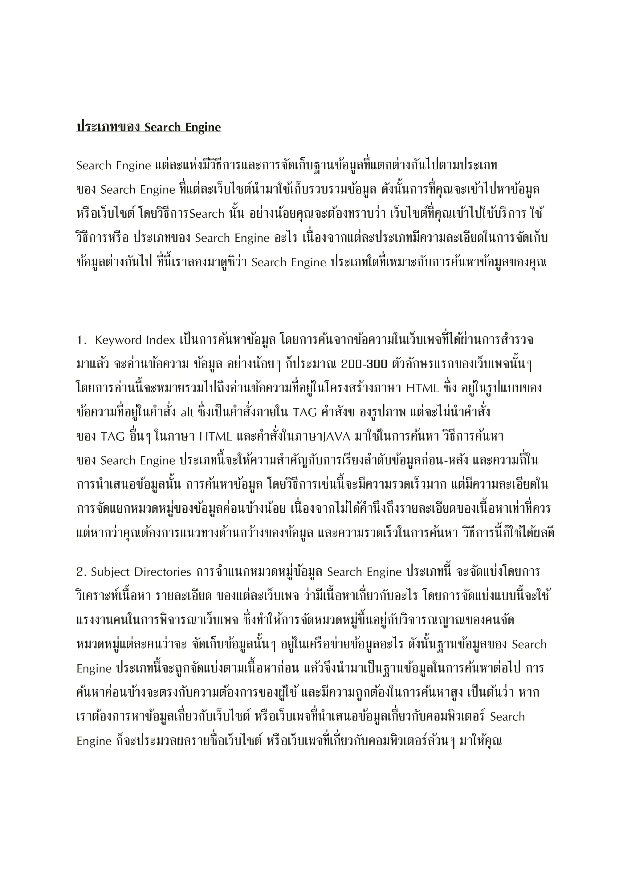ประเภทของ Search Engine
Search Engine แต่ละแห่งมีวิธีการและการจัดเก็บฐานข้อมูลที่แตกต่างกันไปตามประเภท
ของ Search Engine ที่แต่ละเว็บไซต์นามาใช้เก็บรวบรวมข้อมูล ดังนั้นการที่คุณจะเข้าไปหาข้อมูล
หรือเว็บไซต์ โดยวิธีการSearch นั้น อย่างน้อยคุณจะต้องทราบว่า เว็บไซต์ที่คุณเข้าไปใช้บริการ ใช้
วิธีการหรือ ประเภทของ Search Engine อะไร เนื่องจากแต่ละประเภทมีความละเอียดในการจัดเก็บ
ข้อมูลต่างกันไป ที่นี้เราลองมาดูซิว่า Search Engine ประเภทใดที่เหมาะกับการค้นหาข้อมูลของคุณ
1. Keyword Index เป็นการค้นหาข้อมูล โดยการค้นจากข้อความในเว็บเพจที่ได้ผ่านการสารวจ
มาแล้ว จะอ่านข้อความ ข้อมูล อย่างน้อยๆ ก็ประมาณ 200-300 ตัวอักษรแรกของเว็บเพจนั้นๆ
โดยการอ่านนี้จะหมายรวมไปถึงอ่านข้อความที่อยู่ในโครงสร้างภาษา HTML ซึ่ง อยู่ในรูปแบบของ
ข้อความที่อยู่ในคาสั่ง alt ซึ่งเป็นคาสั่งภายใน TAG คาสังข องรูปภาพ แต่จะไม่นาคาสั่ง
ของ TAG อื่นๆ ในภาษา HTML และคาสั่งในภาษาJAVA มาใช้ในการค้นหา วิธีการค้นหา
ของ Search Engine ประเภทนี้จะให้ความสาคัญกับการเรียงลาดับข้อมูลก่อน-หลัง และความถี่ใน
การนาเสนอข้อมูลนั้น การค้นหาข้อมูล โดยวิธีการเช่นนี้จะมีความรวดเร็วมาก แต่มีความละเอียดใน
การจัดแยกหมวดหมู่ของข้อมูลค่อนข้างน้อย เนื่องจากไม่ได้คานึงถึงรายละเอียดของเนื้อหาเท่าที่ควร
แต่หากว่าคุณต้องการแนวทางด้านกว้างของข้อมูล และความรวดเร็วในการค้นหา วิธีการนี้ก็ใช้ได้ผลดี
2. Subject Directories การจาแนกหมวดหมู่ข้อมูล Search Engine ประเภทนี้ จะจัดแบ่งโดยการ
วิเคราะห์เนื้อหา รายละเอียด ของแต่ละเว็บเพจ ว่ามีเนื้อหาเกี่ยวกับอะไร โดยการจัดแบ่งแบบนี้จะใช้
แรงงานคนในการพิจารณาเว็บเพจ ซึ่งทาให้การจัดหมวดหมู่ขึ้นอยู่กับวิจารณญาณของคนจัด
หมวดหมู่แต่ละคนว่าจะ จัดเก็บข้อมูลนั้นๆ อยู่ในเครือข่ายข้อมูลอะไร ดังนั้นฐานข้อมูลของ Search
Engine ประเภทนี้จะถูกจัดแบ่งตามเนื้อหาก่อน แล้วจึงนามาเป็นฐานข้อมูลในการค้นหาต่อไป การ
ค้นหาค่อนข้างจะตรงกับความต้องการของผู้ใช้ และมีความถูกต้องในการค้นหาสูง เป็นต้นว่า หาก
เราต้องการหาข้อมูลเกี่ยวกับเว็บไซต์ หรือเว็บเพจที่นาเสนอข้อมูลเกี่ยวกับคอมพิวเตอร์ Search
Engine ก็จะประมวลผลรายชื่อเว็บไซต์ หรือเว็บเพจที่เกี่ยวกับคอมพิวเตอร์ล้วนๆ มาให้คุณ
 