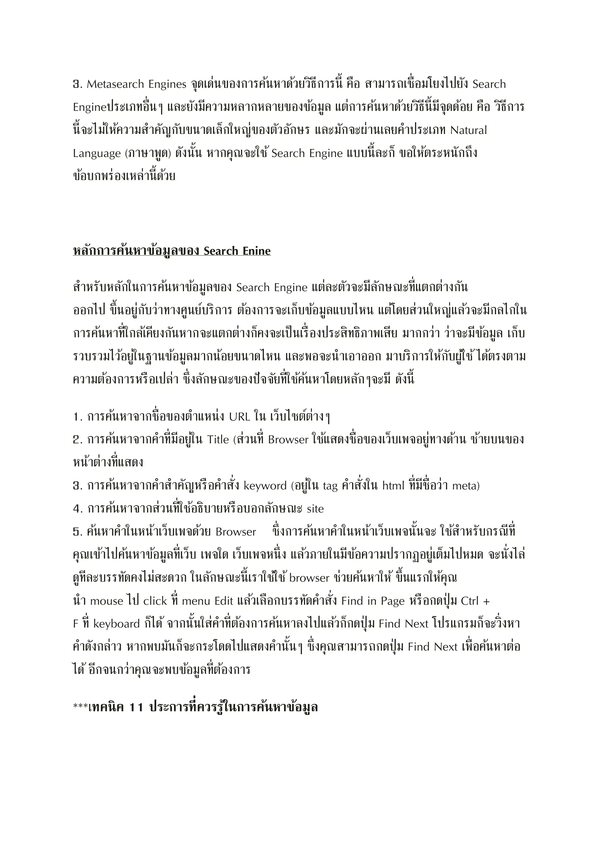 3. Metasearch Engines จุดเด่นของการค้นหาด้วยวิธีการนี้ คือ สามารถเชื่อมโยงไปยัง Search
Engineประเภทอื่นๆ และยังมีความหลากหลายของข้อมูล แต่การค้นหาด้วยวิธีนี้มีจุดด้อย คือ วิธีการ
นี้จะไม่ให้ความสาคัญกับขนาดเล็กใหญ่ของตัวอักษร และมักจะผ่านเลยคาประเภท Natural
Language (ภาษาพูด) ดังนั้น หากคุณจะใช้ Search Engine แบบนี้ละก็ ขอให้ตระหนักถึง
ข้อบกพร่องเหล่านี้ด้วย
หลักการค้นหาข้อมูลของ Search Enine
สาหรับหลักในการค้นหาข้อมูลของ Search Engine แต่ละตัวจะมีลักษณะที่แตกต่างกัน
ออกไป ขึ้นอยู่กับว่าทางศูนย์บริการ ต้องการจะเก็บข้อมูลแบบไหน แต่โดยส่วนใหญ่แล้วจะมีกลไกใน
การค้นหาที่ใกล้เคียงกันหากจะแตกต่างก็คงจะเป็นเรื่องประสิทธิภาพเสีย มากกว่า ว่าจะมีข้อมูล เก็บ
รวบรวมไว้อยู่ในฐานข้อมูลมากน้อยขนาดไหน และพอจะนาเอาออก มาบริการให้กับผู้ใช้ได้ตรงตาม
ความต้องการหรือเปล่า ซึ่งลักษณะของปัจจัยที่ใช้ค้นหาโดยหลักๆจะมี ดังนี้
1. การค้นหาจากชื่อของตาแหน่ง URL ใน เว็บไซต์ต่างๆ
2. การค้นหาจากคาที่มีอยู่ใน Title (ส่วนที่ Browser ใช้แสดงชื่อของเว็บเพจอยู่ทางด้าน ซ้ายบนของ
หน้าต่างที่แสดง
3. การค้นหาจากคาสาคัญหรือคาสั่ง keyword (อยู่ใน tag คาสั่งใน html ที่มีชื่อว่า meta)
4. การค้นหาจากส่วนที่ใช้อธิบายหรือบอกลักษณะ site
5. ค้นหาคาในหน้าเว็บเพจด้วย Browser ซึ่งการค้นหาคาในหน้าเว็บเพจนั้นจะ ใช้สาหรับกรณีที่
คุณเข้าไปค้นหาข้อมูลที่เว็บ เพจใด เว็บเพจหนึ่ง แล้วภายในมีข้อความปรากฏอยู่เต็มไปหมด จะนั่งไล่
ดูทีละบรรทัดคงไม่สะดวก ในลักษณะนี้เราใช้ใช้browser ช่วยค้นหาให้ ขึ้นแรกให้คุณ
นา mouse ไป click ที่ menu Edit แล้วเลือกบรรทัดคาสั่ง Find in Page หรือกดปุ่ม Ctrl +
F ที่ keyboard ก็ได้จากนั้นใส่คาที่ต้องการค้นหาลงไปแล้วก็กดปุ่ม Find Next โปรแกรมก็จะวิ่งหา
คาดังกล่าว หากพบมันก็จะกระโดดไปแสดงคานั้นๆ ซึ่งคุณสามารถกดปุ่ม Find Next เพื่อค้นหาต่อ
ได้ อีกจนกว่าคุณจะพบข้อมูลที่ต้องการ
***เทคนิค 11 ประการที่ควรรู้ในการค้นหาข้อมูล
 
