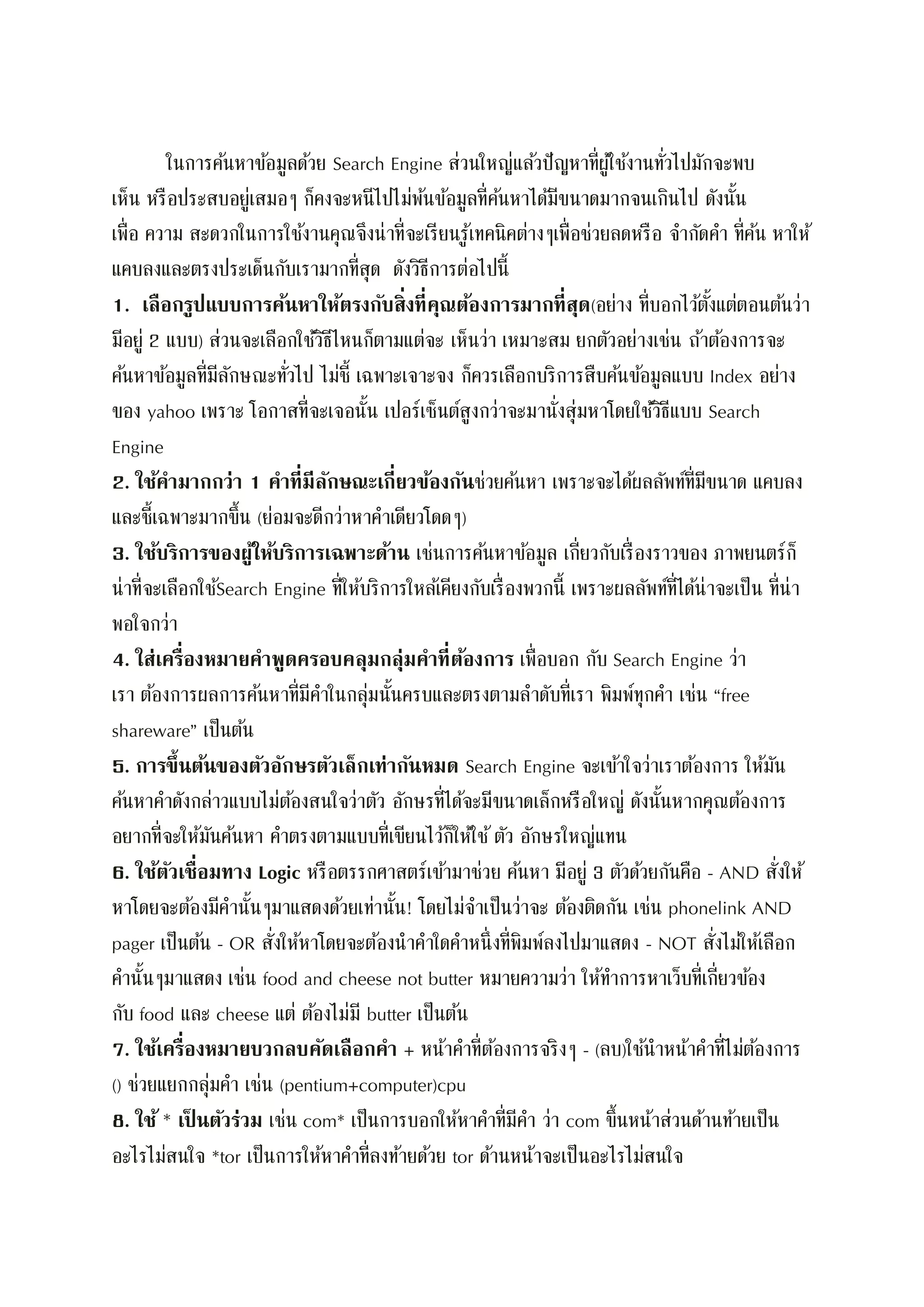 ในการค้นหาข้อมูลด้วย Search Engine ส่วนใหญ่แล้วปัญหาที่ผู้ใช้งานทั่วไปมักจะพบ
เห็น หรือประสบอยู่เสมอๆ ก็คงจะหนีไปไม่พ้นข้อมูลที่ค้นหาได้มีขนาดมากจนเกินไป ดังนั้น
เพื่อ ความ สะดวกในการใช้งานคุณจึงน่าที่จะเรียนรู้เทคนิคต่างๆเพื่อช่วยลดหรือ จากัดคา ที่ค้น หาให้
แคบลงและตรงประเด็นกับเรามากที่สุด ดังวิธีการต่อไปนี้
1. เลือกรูปแบบการค้นหาให้ตรงกับสิ่งที่คุณต้องการมากที่สุด(อย่าง ที่บอกไว้ตั้งแต่ตอนต้นว่า
มีอยู่ 2 แบบ) ส่วนจะเลือกใช้วิธีไหนก็ตามแต่จะ เห็นว่า เหมาะสม ยกตัวอย่างเช่น ถ้าต้องการจะ
ค้นหาข้อมูลที่มีลักษณะทั่วไป ไม่ชี้ เฉพาะเจาะจง ก็ควรเลือกบริการสืบค้นข้อมูลแบบ Index อย่าง
ของ yahoo เพราะ โอกาสที่จะเจอนั้น เปอร์เซ็นต์สูงกว่าจะมานั่งสุ่มหาโดยใช้วิธีแบบ Search
Engine
2. ใช้คามากกว่า 1 คาที่มีลักษณะเกี่ยวข้องกันช่วยค้นหา เพราะจะได้ผลลัพท์ที่มีขนาด แคบลง
และชี้เฉพาะมากขึ้น (ย่อมจะดีกว่าหาคาเดียวโดดๆ)
3. ใช้บริการของผู้ให้บริการเฉพาะด้าน เช่นการค้นหาข้อมูล เกี่ยวกับเรื่องราวของ ภาพยนตร์ก็
น่าที่จะเลือกใช้Search Engine ที่ให้บริการใหล้เคียงกับเรื่องพวกนี้ เพราะผลลัพท์ที่ได้น่าจะเป็น ที่น่า
พอใจกว่า
4. ใส่เครื่องหมายคาพูดครอบคลุมกลุ่มคาที่ต้องการ เพื่อบอก กับ Search Engine ว่า
เรา ต้องการผลการค้นหาที่มีคาในกลุ่มนั้นครบและตรงตามลาดับที่เรา พิมพ์ทุกคา เช่น “free
shareware” เป็นต้น
5. การขึ้นต้นของตัวอักษรตัวเล็กเท่ากันหมด Search Engine จะเข้าใจว่าเราต้องการ ให้มัน
ค้นหาคาดังกล่าวแบบไม่ต้องสนใจว่าตัว อักษรที่ได้จะมีขนาดเล็กหรือใหญ่ ดังนั้นหากคุณต้องการ
อยากที่จะให้มันค้นหา คาตรงตามแบบที่เขียนไว้ก็ให้ใช้ตัว อักษรใหญ่แทน
6. ใช้ตัวเชื่อมทาง Logic หรือตรรกศาสตร์เข้ามาช่วย ค้นหา มีอยู่ 3 ตัวด้วยกันคือ - AND สั่งให้
หาโดยจะต้องมีคานั้นๆมาแสดงด้วยเท่านั้น! โดยไม่จาเป็นว่าจะ ต้องติดกัน เช่น phonelink AND
pager เป็นต้น - OR สั่งให้หาโดยจะต้องนาคาใดคาหนึ่งที่พิมพ์ลงไปมาแสดง - NOT สั่งไม่ให้เลือก
คานั้นๆมาแสดง เช่น food and cheese not butter หมายความว่า ให้ทาการหาเว็บที่เกี่ยวข้อง
กับ food และ cheese แต่ ต้องไม่มี butter เป็นต้น
7. ใช้เครื่องหมายบวกลบคัดเลือกคา + หน้าคาที่ต้องการจริงๆ - (ลบ)ใช้นาหน้าคาที่ไม่ต้องการ
() ช่วยแยกกลุ่มคา เช่น (pentium+computer)cpu
8. ใช้ * เป็ นตัวร่วม เช่น com* เป็นการบอกให้หาคาที่มีคา ว่า com ขึ้นหน้าส่วนด้านท้ายเป็น
อะไรไม่สนใจ *tor เป็นการให้หาคาที่ลงท้ายด้วย tor ด้านหน้าจะเป็นอะไรไม่สนใจ
 
