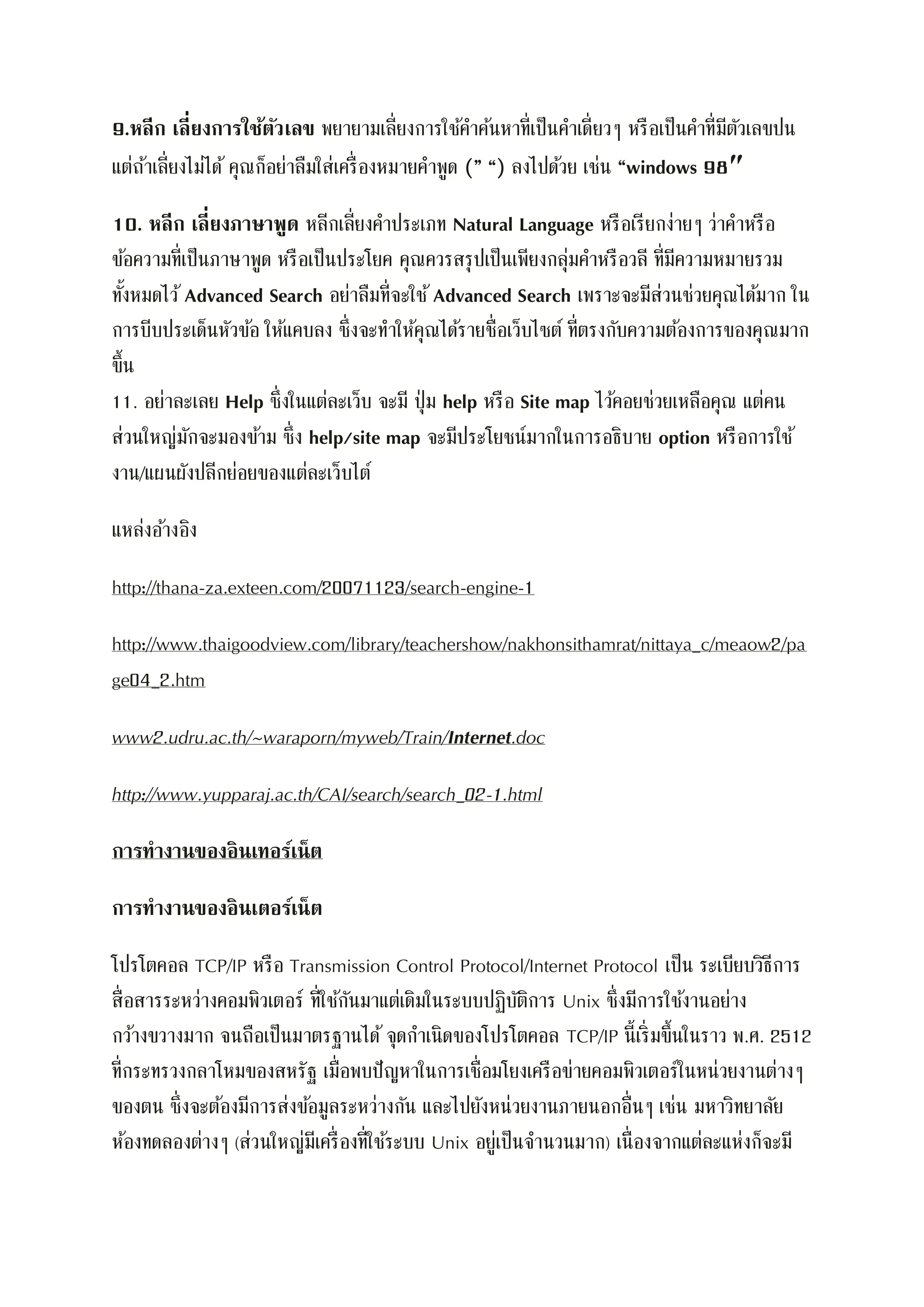 9.หลีก เลี่ยงการใช้ตัวเลข พยายามเลี่ยงการใช้คาค้นหาที่เป็นคาเดี่ยวๆ หรือเป็นคาที่มีตัวเลขปน
แต่ถ้าเลี่ยงไม่ได้ คุณก็อย่าลืมใส่เครื่องหมายคาพูด (” “) ลงไปด้วย เช่น “windows 98″
10. หลีก เลี่ยงภาษาพูด หลีกเลี่ยงคาประเภท Natural Language หรือเรียกง่ายๆ ว่าคาหรือ
ข้อความที่เป็นภาษาพูด หรือเป็นประโยค คุณควรสรุปเป็นเพียงกลุ่มคาหรือวลี ที่มีความหมายรวม
ทั้งหมดไว้ Advanced Search อย่าลืมที่จะใช้ Advanced Search เพราะจะมีส่วนช่วยคุณได้มาก ใน
การบีบประเด็นหัวข้อ ให้แคบลง ซึ่งจะทาให้คุณได้รายชื่อเว็บไซต์ ที่ตรงกับความต้องการของคุณมาก
ขึ้น
11. อย่าละเลย Help ซึ่งในแต่ละเว็บ จะมี ปุ่ม help หรือ Site map ไว้คอยช่วยเหลือคุณ แต่คน
ส่วนใหญ่มักจะมองข้าม ซึ่ง help/site map จะมีประโยชน์มากในการอธิบาย option หรือการใช้
งาน/แผนผังปลีกย่อยของแต่ละเว็บไต์
แหล่งอ้างอิง
http://thana-za.exteen.com/20071123/search-engine-1
http://www.thaigoodview.com/library/teachershow/nakhonsithamrat/nittaya_c/meaow2/pa
ge04_2.htm
www2.udru.ac.th/~waraporn/myweb/Train/Internet.doc
http://www.yupparaj.ac.th/CAI/search/search_02-1.html
การทางานของอินเทอร์เน็ต
การทางานของอินเตอร์เน็ต
โปรโตคอล TCP/IP หรือ Transmission Control Protocol/Internet Protocol เป็น ระเบียบวิธีการ
สื่อสารระหว่างคอมพิวเตอร์ ที่ใช้กันมาแต่เดิมในระบบปฏิบัติการ Unix ซึ่งมีการใช้งานอย่าง
กว้างขวางมาก จนถือเป็นมาตรฐานได้ จุดกาเนิดของโปรโตคอล TCP/IP นี้เริ่มขึ้นในราว พ.ศ. 2512
ที่กระทรวงกลาโหมของสหรัฐ เมื่อพบปัญหาในการเชื่อมโยงเครือข่ายคอมพิวเตอร์ในหน่วยงานต่างๆ
ของตน ซึ่งจะต้องมีการส่งข้อมูลระหว่างกัน และไปยังหน่วยงานภายนอกอื่นๆ เช่น มหาวิทยาลัย
ห้องทดลองต่างๆ (ส่วนใหญ่มีเครื่องที่ใช้ระบบ Unix อยู่เป็นจานวนมาก) เนื่องจากแต่ละแห่งก็จะมี
 