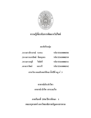 1
ความรู้เกี่ยวกับการพัฒนาเว็บไซต์
สมาชิกในกลุ่ม
1
. นางสาวจิราภรณ์ ระแหง รหัส 533410080304
2
. นางสาวนภาทิพย์ จ้อยนุแสง รหัส 533410080310
3
. นางสาวนฤดี โชติศรี รหัส 533410080311
4
. นายวรวัฒน์ เอกวารี รหัส 533410080342
สาขาวิชา คอมพิวเตอร์ศึกษา ชั้นปีที่ 4
หมู ่
่ 3
อาจารย์ประจาวิชา
อาจารย์ ปวริศ สาระมะโน
ภาคเรียนที่ 1
ปีการศึกษา
2556
คณะครุศาสตร์ มหาวิทยาลัยราชภัฏมหาสารคาม
 