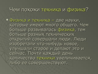 Чем похожиЧем похожи техникатехника ии физикафизика??
 Физика и техника –Физика и техника – две науки,две науки,
которые имеют много общего. Чемкоторые имеют много общего. Чем
больше развиваласьбольше развивалась физикафизика, тем, тем
больше разных техническихбольше разных технических
открытий совершали люди. Людиоткрытий совершали люди. Люди
изобретали что-нибудь новое,изобретали что-нибудь новое,
улучшали старое и делают это иулучшали старое и делают это и
сейчас. Почти каждый деньсейчас. Почти каждый день
количествоколичество техникитехники увеличивается,увеличивается,
либо ее совершенствуют.либо ее совершенствуют.
 