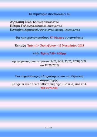 Σελ. 2/2
Το σεμινάριο συντονίζουν οι:
Αγγελική Γενά, Κλινική Ψυχολόγος
Πέτρος Γαλάνης, Ειδικός Παιδαγωγός
Κατερίνα Δροσινού, Φιλόλογος-Ειδική Παιδαγωγός
Θα πραγματοποιηθούν (7) δίωρες συναντήσεις
Έναρξη Τρίτη 1η Οκτωβρίου - 12 Νοεμβρίου 2013
κάθε Τρίτη 7:30 - 9:30μμ
(ημερομηνίες συναντήσεων: 1/10, 8/10, 15/10, 22/10, 5/11
και 12/10/2013)
Για περισσότερες πληροφορίες και για δήλωση
συμμετοχής,
μπορείτε να απευθυνθείτε στη γραμματεία, στο τηλ.
210 93.70.810.
 