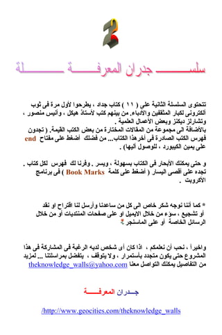 ‫ﻋﻠﻰ‬ ‫اﻟﺜﺎﻧﻴﺔ‬ ‫اﻟﺴﻠﺴﻠﺔ‬ ‫ﺗﺘﺤﺘﻮى‬)١١(‫ﺟﺪ‬ ‫آﺘﺎب‬‫ا‬‫د‬،‫ﺛﻮب‬ ‫ﻓﻰ‬ ‫ﻣﺮة‬ ‫ﻷول‬ ‫ﻳﻄﺮﺣﻮا‬
‫واﻷدﺑﺎء‬ ‫اﻟﻤﺜﻘﻔﻴﻦ‬ ‫ﻟﻜﺒﺎر‬ ‫أﻟﻜﺘﺮوﻧﻰ‬.‫هﻴﻜﻞ‬ ‫ﻷﺳﺘﺎذ‬ ‫آﺘﺐ‬ ‫ﺑﻴﻨﻬﻢ‬ ‫ﻣﻦ‬،‫ﻣﻨﺼﻮر‬ ‫وأﻧﻴﺲ‬،
‫اﻟﻌﻠﻤﻴﺔ‬ ‫اﻷﻋﻤﺎل‬ ‫وﺑﻌﺾ‬ ‫دﻳﻜﻨﺰ‬ ‫وﺗﺸﺎرﻟﺰ‬.
‫اﻟﻰ‬ ‫ﺑﺎﻷﺿﺎﻓﺔ‬‫اﻟ‬ ‫ﻣﻦ‬ ‫ﻣﺠﻤﻮﻋﺔ‬‫ﻤ‬‫َﻴﻤﺔ‬‫ﻘ‬‫اﻟ‬ ‫اﻟﻜﺘﺐ‬ ‫ﺑﻌﺾ‬ ‫ﻣﻦ‬ ‫اﻟﻤﺨﺘﺎرة‬ ‫ﻘﺎﻻت‬) .‫ﺗﺠﺪون‬
‫أﺧﺮ‬ ‫ﻓﻰ‬ ‫اﻟﺼﺎدرة‬ ‫اﻟﻜﺘﺐ‬ ‫ﻓﻬﺮس‬‫هﺬا‬‫اﻟﻜﺘﺎب‬...‫ﻓﻀﻠﻚ‬ ‫ﻣﻦ‬‫ﻣﻔﺘﺎح‬ ‫ﻋﻠﻰ‬ ‫أﺿﻐﻂ‬end
‫اﻟﻜﻴﺒﻮرد‬ ‫ﻳﻤﻴﻦ‬ ‫ﻋﻠﻰ‬،‫أﻟﻴﻬﺎ‬ ‫ﻟﻠﻮﺻﻮل‬. (
‫ﺑﺴﻬﻮﻟﺔ‬ ‫اﻟﻜﺘﺎب‬ ‫ﻓﻰ‬ ‫اﻷﺑﺤﺎر‬ ‫ﻳﻤﻜﻨﻚ‬ ‫ﺣﺘﻰ‬ ‫و‬،‫وﻳﺴﺮ‬.‫آﺘﺎب‬ ‫ﻟﻜﻞ‬ ‫ﻓﻬﺮس‬ ‫ﻟﻚ‬ ‫وﻓﺮﻧﺎ‬.
‫اﻟﻴﺴﺎر‬ ‫أﻗﺼﻰ‬ ‫ﻋﻠﻰ‬ ‫ﺗﺠﺪﻩ‬)‫آﻠﻤﺔ‬ ‫ﻋﻠﻰ‬ ‫أﺿﻐﻂ‬Book Marks(‫ﺑﺮﻧﺎﻣﺞ‬ ‫ﻓﻰ‬
‫اﻷآﺮوﺑﺖ‬.
*‫ﺳﺎﻋﺪﻧ‬ ‫ﻣﻦ‬ ‫آﻞ‬ ‫اﻟﻰ‬ ‫ﺧﺎص‬ ‫ﺷﻜﺮ‬ ‫ﻧﻮﺟﻪ‬ ‫أﻧﻨﺎ‬ ‫آﻤﺎ‬‫ﻟﻨﺎ‬ ‫وأرﺳﻞ‬ ‫ﺎ‬‫ﻧﻘﺪ‬ ‫او‬ ‫اﻗﺘﺮاح‬
‫ﺗﺸﺠﻴﻊ‬ ‫أو‬،‫ﺧﻼل‬ ‫ﻣﻦ‬ ‫أو‬ ‫اﻟﻤﻨﺘﺪﻳﺎت‬ ‫ﺻﻔﺤﺎت‬ ‫ﻋﻠﻰ‬ ‫او‬ ‫اﻻﻳﻤﻴﻞ‬ ‫ﺧﻼل‬ ‫ﻣﻦ‬ ‫ﺳﺆء‬
‫اﻟﻤﺎﺳﻨﺠﺮ‬ ‫ﻋﻠﻰ‬ ‫أو‬ ‫اﻟﺨﺎﺻﺔ‬ ‫اﻟﺮﺳﺎﺋﻞ‬
‫واﺧﻴﺮﺁ‬،‫ﻧﻌﻠﻤﻜﻢ‬ ‫أن‬ ‫ﻧﺤﺐ‬،‫هﺬا‬ ‫ﻓﻰ‬ ‫اﻟﻤﺸﺎرآﺔ‬ ‫ﻓﻰ‬ ‫اﻟﺮﻏﺒﺔ‬ ‫ﻟﺪﻳﻪ‬ ‫ﺷﺨﺺ‬ ‫أى‬ ‫آﺎن‬ ‫اذا‬
‫ﺑﺄﺳﺘﻤﺮار‬ ‫ﻣﺘﺠﺪد‬ ‫ﻳﻜﻮن‬ ‫ﺣﺘﻰ‬ ‫اﻟﻤﺸﺮوع‬،‫ﻳﺘﻮﻗﻒ‬ ‫وﻻ‬،‫ﺑﻤﺮاﺳﻠﺘﻨﺎ‬ ‫ﻳﺘﻔﻀﻞ‬...‫ﻟﻤﺰﻳﺪ‬
‫ﻣﻌﻨﺎ‬ ‫اﻟﺘﻮاﺻﻞ‬ ‫ﻳﻤﻜﻨﻚ‬ ‫اﻟﺘﻔﺎﺻﻴﻞ‬ ‫ﻣﻦ‬com.yahoo@walls_theknowledge
‫ﺟـــﺪران‬‫اﻟﻤﻌﺮﻓـــــــﺔ‬
walls_theknowledge/com.geocities.www://http/
 