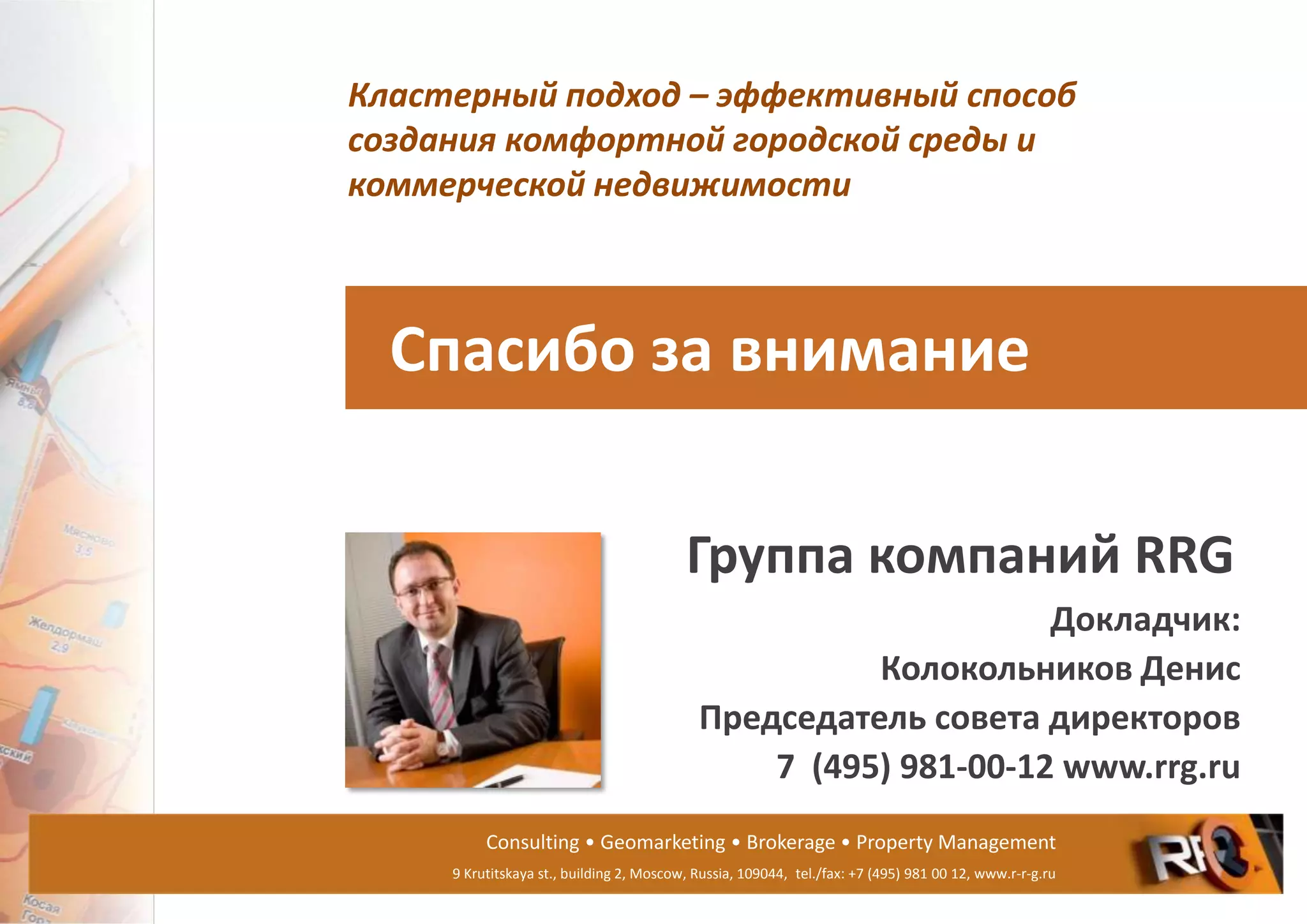Consulting • Geomarketing • Brokerage • Property Management
9 Krutitskaya st., building 2, Moscow, Russia, 109044, tel./fax: +7 (495) 981 00 12, www.r-r-g.ru
Спасибо за внимание
Группа компаний RRG
Докладчик:
Колокольников Денис
Председатель совета директоров
7 (495) 981-00-12 www.rrg.ru
Кластерный подход – эффективный способ
создания комфортной городской среды и
коммерческой недвижимости
 