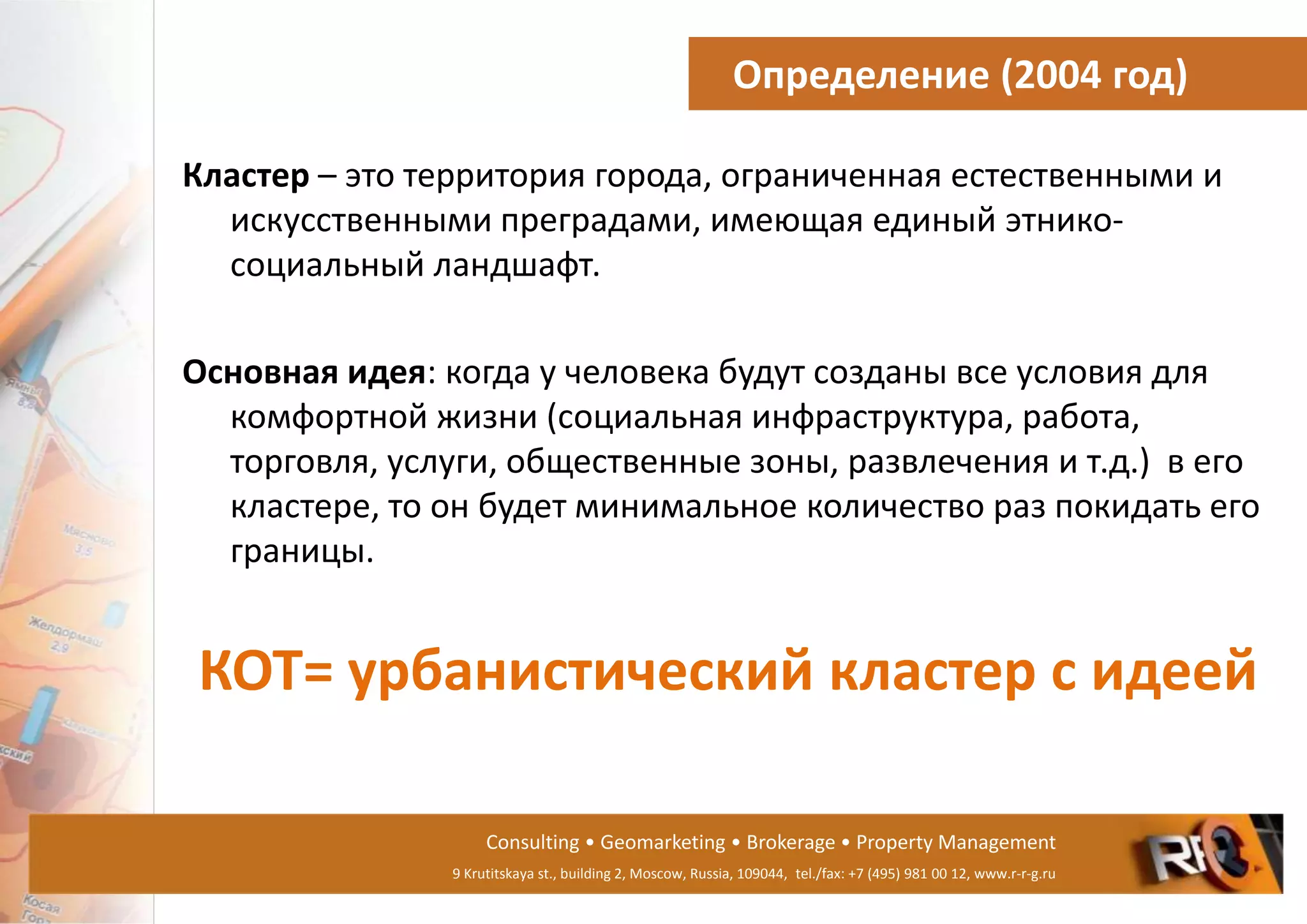 Consulting • Geomarketing • Brokerage • Property Management
9 Krutitskaya st., building 2, Moscow, Russia, 109044, tel./fax: +7 (495) 981 00 12, www.r-r-g.ru
Определение (2004 год)
Кластер – это территория города, ограниченная естественными и
искусственными преградами, имеющая единый этнико-
социальный ландшафт.
Основная идея: когда у человека будут созданы все условия для
комфортной жизни (социальная инфраструктура, работа,
торговля, услуги, общественные зоны, развлечения и т.д.) в его
кластере, то он будет минимальное количество раз покидать его
границы.
КОТ= урбанистический кластер с идеей
 