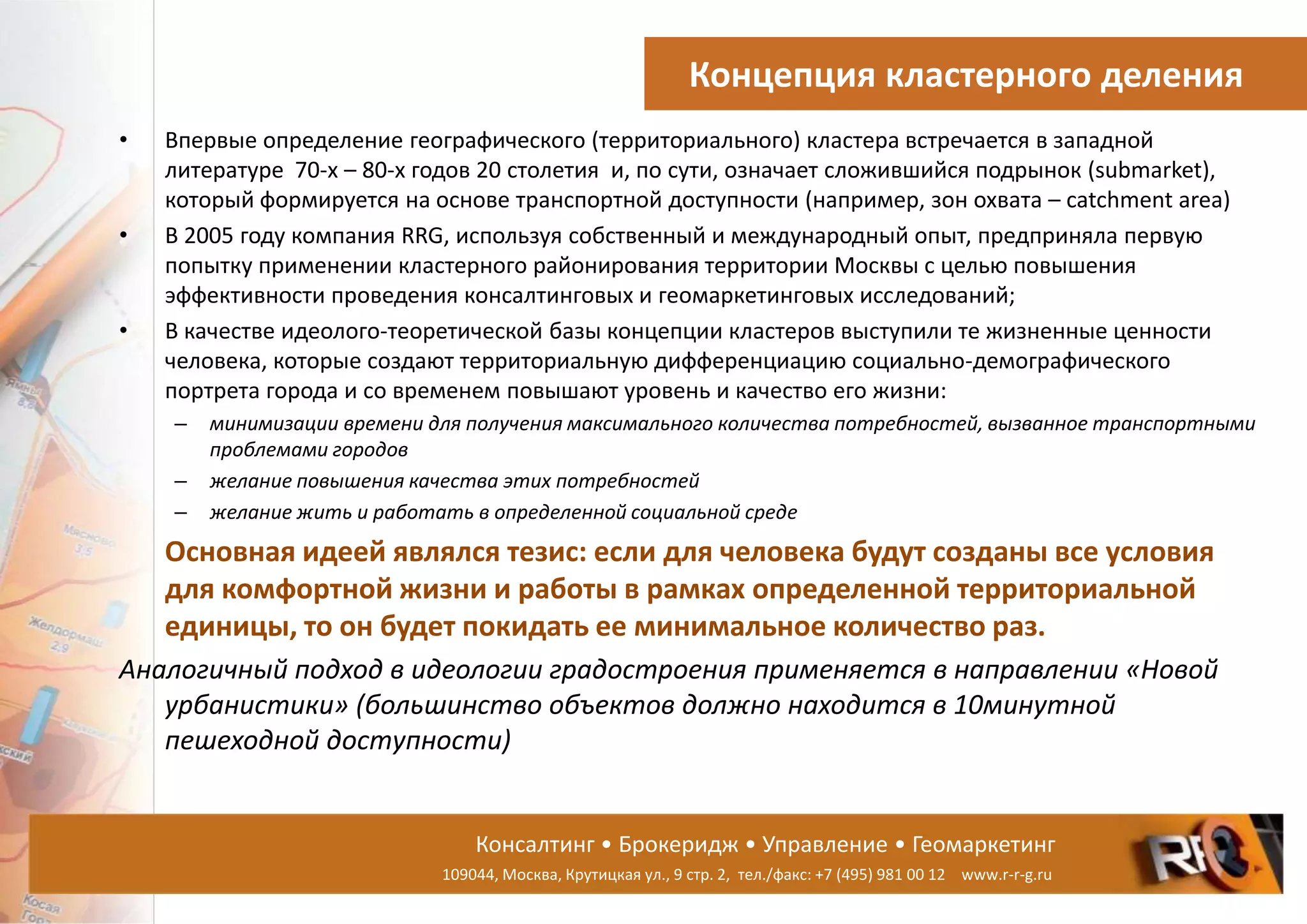 Консалтинг • Брокеридж • Управление • Геомаркетинг
109044, Москва, Крутицкая ул., 9 стр. 2, тел./факс: +7 (495) 981 00 12 www.r-r-g.ru
Концепция кластерного деления
• Впервые определение географического (территориального) кластера встречается в западной
литературе 70-х – 80-х годов 20 столетия и, по сути, означает сложившийся подрынок (submarket),
который формируется на основе транспортной доступности (например, зон охвата – catchment area)
• В 2005 году компания RRG, используя собственный и международный опыт, предприняла первую
попытку применении кластерного районирования территории Москвы с целью повышения
эффективности проведения консалтинговых и геомаркетинговых исследований;
• В качестве идеолого-теоретической базы концепции кластеров выступили те жизненные ценности
человека, которые создают территориальную дифференциацию социально-демографического
портрета города и со временем повышают уровень и качество его жизни:
– минимизации времени для получения максимального количества потребностей, вызванное транспортными
проблемами городов
– желание повышения качества этих потребностей
– желание жить и работать в определенной социальной среде
Основная идеей являлся тезис: если для человека будут созданы все условия
для комфортной жизни и работы в рамках определенной территориальной
единицы, то он будет покидать ее минимальное количество раз.
Аналогичный подход в идеологии градостроения применяется в направлении «Новой
урбанистики» (большинство объектов должно находится в 10минутной
пешеходной доступности)
 