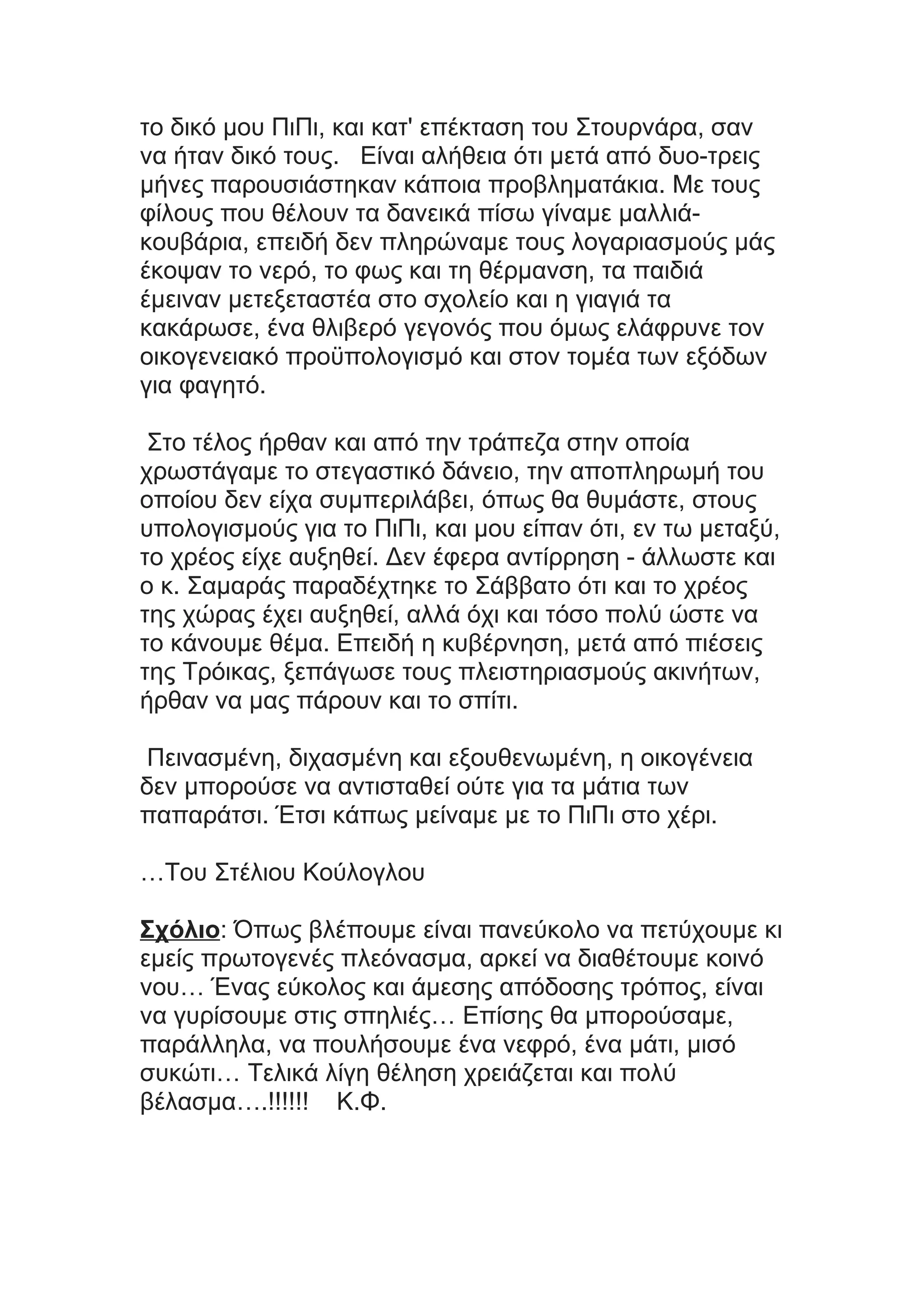 το δικό μου ΠιΠι, και κατ' επέκταση του Στουρνάρα, σαν
να ήταν δικό τους. Είναι αλήθεια ότι μετά από δυο-τρεις
μήνες παρουσιάστηκαν κάποια προβληματάκια. Με τους
φίλους που θέλουν τα δανεικά πίσω γίναμε μαλλιά-
κουβάρια, επειδή δεν πληρώναμε τους λογαριασμούς μάς
έκοψαν το νερό, το φως και τη θέρμανση, τα παιδιά
έμειναν μετεξεταστέα στο σχολείο και η γιαγιά τα
κακάρωσε, ένα θλιβερό γεγονός που όμως ελάφρυνε τον
οικογενειακό προϋπολογισμό και στον τομέα των εξόδων
για φαγητό.
Στο τέλος ήρθαν και από την τράπεζα στην οποία
χρωστάγαμε το στεγαστικό δάνειο, την αποπληρωμή του
οποίου δεν είχα συμπεριλάβει, όπως θα θυμάστε, στους
υπολογισμούς για το ΠιΠι, και μου είπαν ότι, εν τω μεταξύ,
το χρέος είχε αυξηθεί. Δεν έφερα αντίρρηση - άλλωστε και
ο κ. Σαμαράς παραδέχτηκε το Σάββατο ότι και το χρέος
της χώρας έχει αυξηθεί, αλλά όχι και τόσο πολύ ώστε να
το κάνουμε θέμα. Επειδή η κυβέρνηση, μετά από πιέσεις
της Τρόικας, ξεπάγωσε τους πλειστηριασμούς ακινήτων,
ήρθαν να μας πάρουν και το σπίτι.
Πεινασμένη, διχασμένη και εξουθενωμένη, η οικογένεια
δεν μπορούσε να αντισταθεί ούτε για τα μάτια των
παπαράτσι. Έτσι κάπως μείναμε με το ΠιΠι στο χέρι.
…Του Στέλιου Κούλογλου
Σχόλιο: Όπως βλέπουμε είναι πανεύκολο να πετύχουμε κι
εμείς πρωτογενές πλεόνασμα, αρκεί να διαθέτουμε κοινό
νου… Ένας εύκολος και άμεσης απόδοσης τρόπος, είναι
να γυρίσουμε στις σπηλιές… Επίσης θα μπορούσαμε,
παράλληλα, να πουλήσουμε ένα νεφρό, ένα μάτι, μισό
συκώτι… Τελικά λίγη θέληση χρειάζεται και πολύ
βέλασμα….!!!!!! Κ.Φ.
 