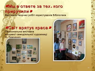 «М«М ,ы в ответе за тех кого,ы в ответе за тех кого
»приручили»приручили
Виставка творчих робіт користувачів бібліотекиВиставка творчих робіт користувачів бібліотеки
« »Світ врятує краса« »Світ врятує краса
Персональна виставкаПерсональна виставка
місцевої самодіяльної художницімісцевої самодіяльної художниці
.Н Тимченко.Н Тимченко
14
 