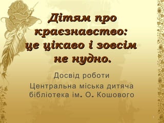 Дітям проДітям про
краєзнавство:краєзнавство:
це цікаво і зовсімце цікаво і зовсім
не нудно.не нудно.
Досвід роботи
Центральна міська дитяча
. .бібліотека ім О Кошового
1
 