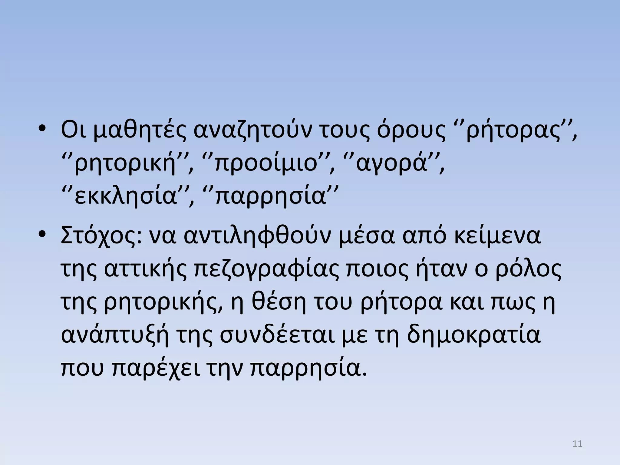 • Οι μακθτζσ αναηθτοφν τουσ όρουσ ‘’ριτορασ’’,
‘’ρθτορικι’’, ‘’προοίμιο’’, ‘’αγορά’’,
‘’εκκλθςία’’, ‘’παρρθςία’’
• ΢τόχοσ: να αντιλθφκοφν μζςα από κείμενα
τθσ αττικισ πεηογραφίασ ποιοσ ιταν ο ρόλοσ
τθσ ρθτορικισ, θ κζςθ του ριτορα και πωσ θ
ανάπτυξι τθσ ςυνδζεται με τθ δθμοκρατία
που παρζχει τθν παρρθςία.
11
 