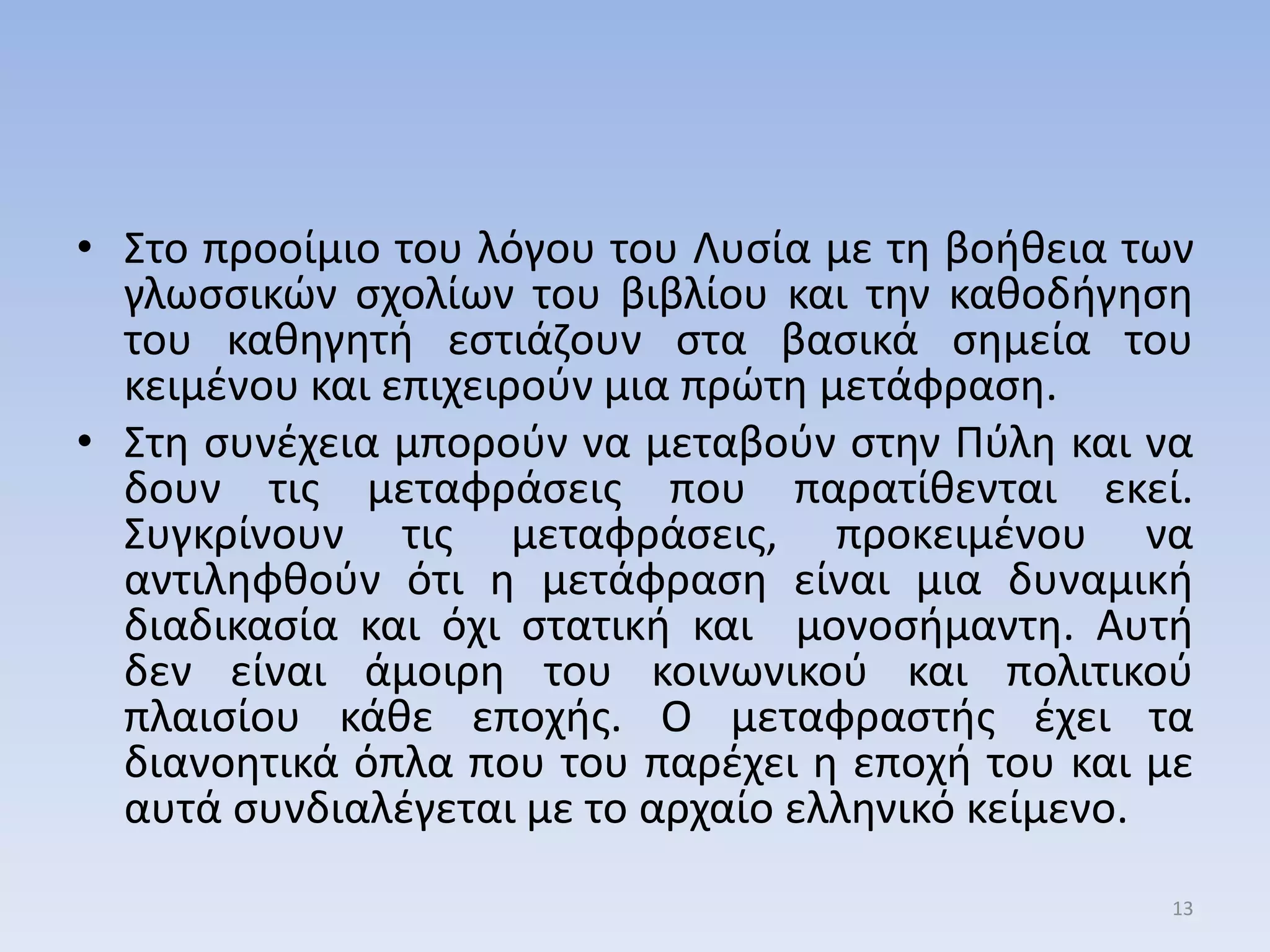 • ΢το προοίμιο του λόγου του Λυςία με τθ βοικεια των
γλωςςικών ςχολίων του βιβλίου και τθν κακοδιγθςθ
του κακθγθτι εςτιάηουν ςτα βαςικά ςθμεία του
κειμζνου και επιχειροφν μια πρώτθ μετάφραςθ.
• ΢τθ ςυνζχεια μποροφν να μεταβοφν ςτθν Πφλθ και να
δουν τισ μεταφράςεισ που παρατίκενται εκεί.
΢υγκρίνουν τισ μεταφράςεισ, προκειμζνου να
αντιλθφκοφν ότι θ μετάφραςθ είναι μια δυναμικι
διαδικαςία και όχι ςτατικι και μονοςιμαντθ. Αυτι
δεν είναι άμοιρθ του κοινωνικοφ και πολιτικοφ
πλαιςίου κάκε εποχισ. Ο μεταφραςτισ ζχει τα
διανοθτικά όπλα που του παρζχει θ εποχι του και με
αυτά ςυνδιαλζγεται με το αρχαίο ελλθνικό κείμενο.
13
 