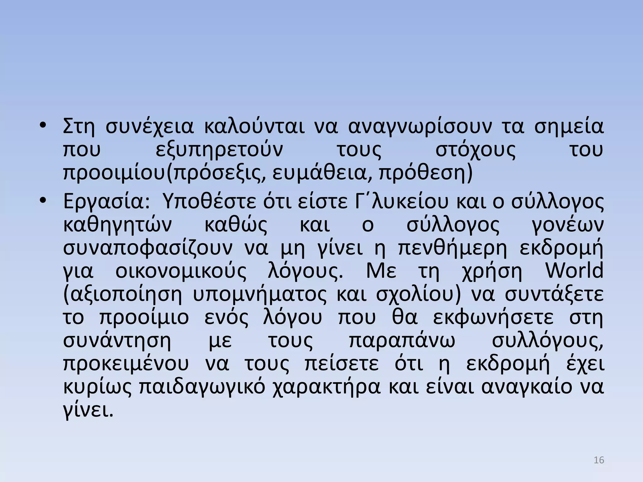 • ΢τθ ςυνζχεια καλοφνται να αναγνωρίςουν τα ςθμεία
που εξυπθρετοφν τουσ ςτόχουσ του
προοιμίου(πρόςεξισ, ευμάκεια, πρόκεςθ)
• Εργαςία: Τποκζςτε ότι είςτε Γ΄λυκείου και ο ςφλλογοσ
κακθγθτών κακώσ και ο ςφλλογοσ γονζων
ςυναποφαςίηουν να μθ γίνει θ πενκιμερθ εκδρομι
για οικονομικοφσ λόγουσ. Με τθ χριςθ World
(αξιοποίθςθ υπομνιματοσ και ςχολίου) να ςυντάξετε
το προοίμιο ενόσ λόγου που κα εκφωνιςετε ςτθ
ςυνάντθςθ με τουσ παραπάνω ςυλλόγουσ,
προκειμζνου να τουσ πείςετε ότι θ εκδρομι ζχει
κυρίωσ παιδαγωγικό χαρακτιρα και είναι αναγκαίο να
γίνει.
16
 
