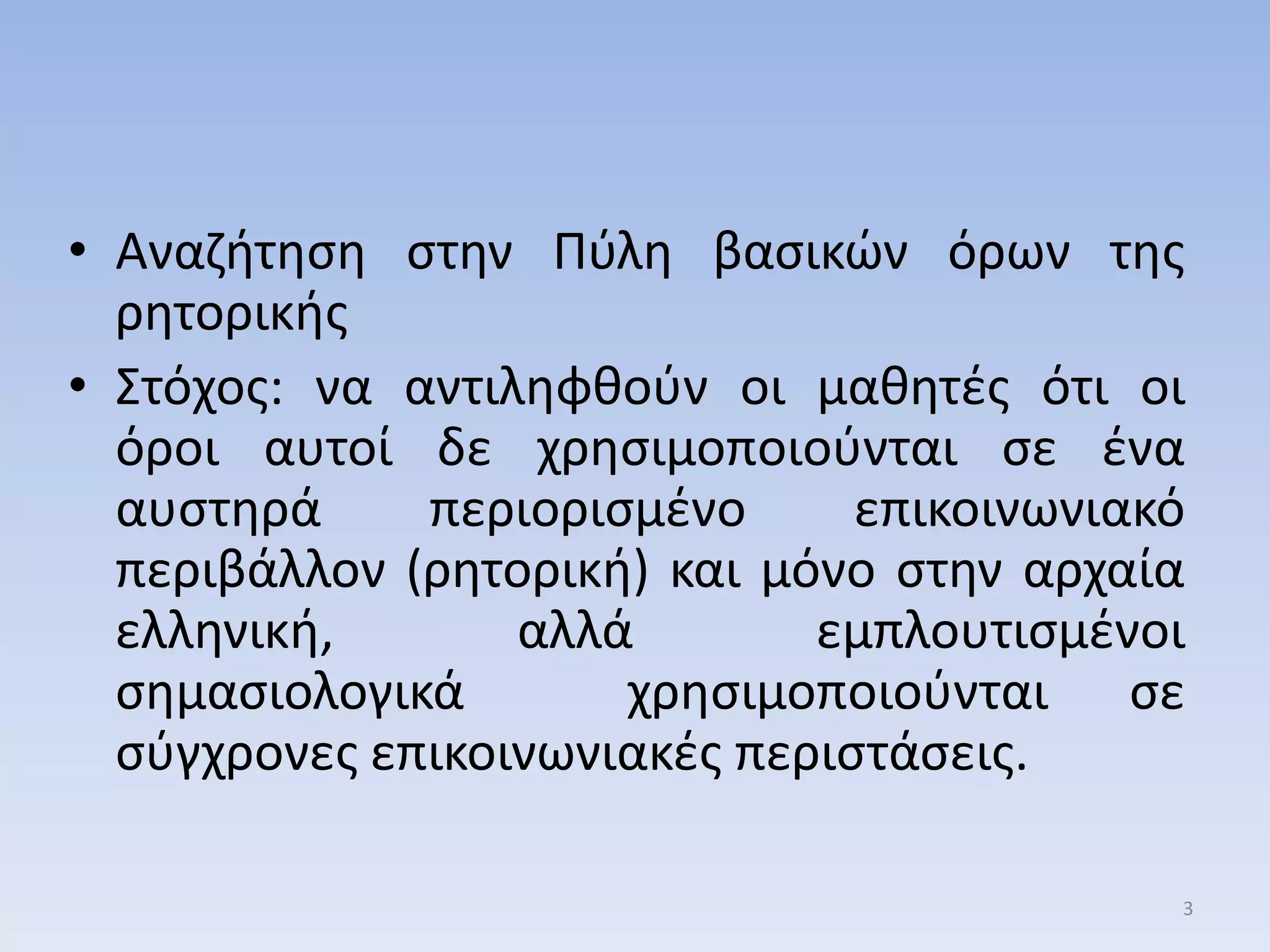 • Αναηιτθςθ ςτθν Πφλθ βαςικών όρων τθσ
ρθτορικισ
• ΢τόχοσ: να αντιλθφκοφν οι μακθτζσ ότι οι
όροι αυτοί δε χρθςιμοποιοφνται ςε ζνα
αυςτθρά περιοριςμζνο επικοινωνιακό
περιβάλλον (ρθτορικι) και μόνο ςτθν αρχαία
ελλθνικι, αλλά εμπλουτιςμζνοι
ςθμαςιολογικά χρθςιμοποιοφνται ςε
ςφγχρονεσ επικοινωνιακζσ περιςτάςεισ.
3
 