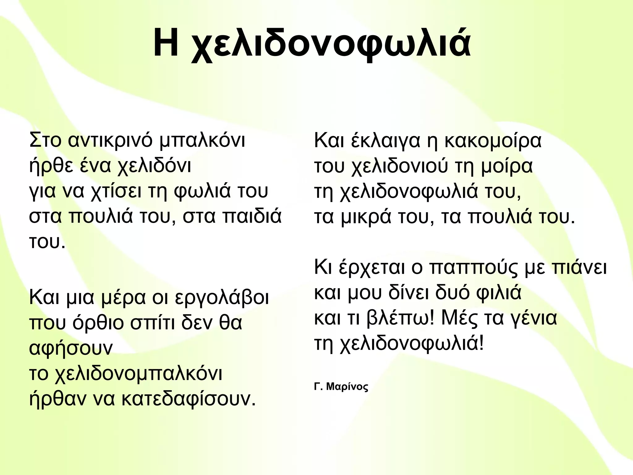 Η χελιδονοφωλιά
Στο αντικρινό μπαλκόνι
ήρθε ένα χελιδόνι
για να χτίσει τη φωλιά του
στα πουλιά του, στα παιδιά
του.

Και μια μέρα οι εργολάβοι
που όρθιο σπίτι δεν θα
αφήσουν
το χελιδονομπαλκόνι
ήρθαν να κατεδαφίσουν.

Και έκλαιγα η κακομοίρα
του χελιδονιού τη μοίρα
τη χελιδονοφωλιά του,
τα μικρά του, τα πουλιά του.
Κι έρχεται ο παππούς με πιάνει
και μου δίνει δυό φιλιά
και τι βλέπω! Μές τα γένια
τη χελιδονοφωλιά!
Γ. Μαρίνος

Βιολέττα Σταύρου

 