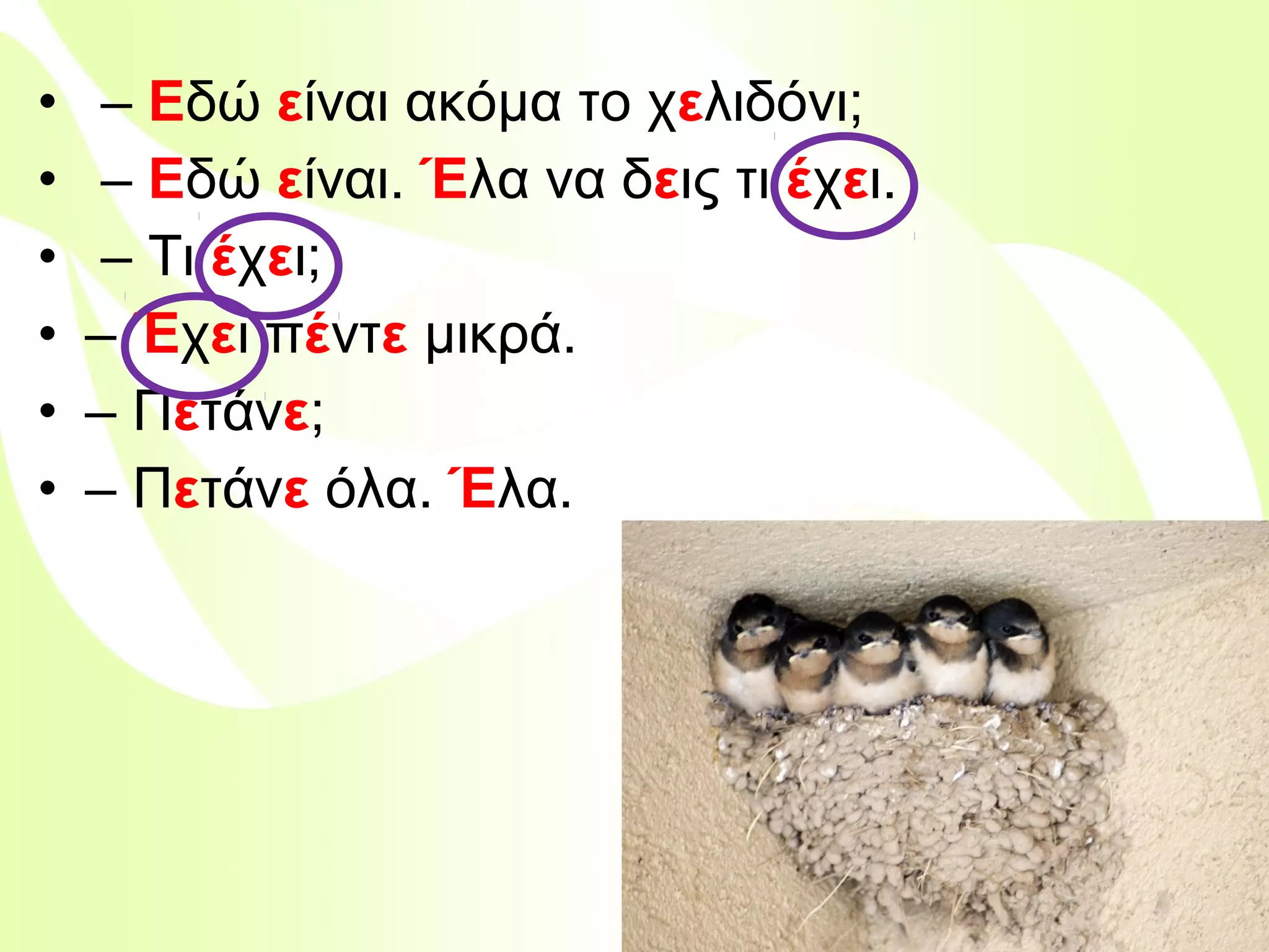 •
•
•
•
•
•

– Εδώ είναι ακόμα το χελιδόνι;
– Εδώ είναι. Έλα να δεις τι έχει.
– Τι έχει;
– Έχει πέντε μικρά.
– Πετάνε;
– Πετάνε όλα. Έλα.

Βιολέττα Σταύρου

 