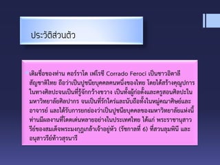 ประวัติส่วนตัว
เดิมชื่อของท่าน คอร์ราโด เฟโรชี Corrado Feroci เป็นชาวอิตาลี
สัญชาติไทย ถือว่าเป็นปูชนียบุคคลคนหนึ่งของไทย โดยได้สร้างคุณูปการ
ในทางศิลปะจนเป็นที่รู้จักกว้างขวาง เป็นทั้งผู้ก่อตั้งและครูสอนศิลปะใน
มหาวิทยาลัยศิลปากร จนเป็นที่รักใคร่และนับถือทั้งในหมู่คณาศิษย์และ
อาจารย์ และได้รับการยกย่องว่าเป็นปูชนียบุคคลของมหาวิทยาลัยแห่งนี้
ท่านมีผลงานที่โดดเด่นหลายอย่างในประเทศไทย ได้แก่ พระราชานุสาว
รีย์ของสมเด็จพระมงกุฎเกล้าเจ้าอยู่หัว (รัชกาลที่ 6) ที่สวนลุมพินี และ
อนุสาวรีย์ท้าวสุรนารี
 