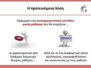 Η προτεινόμενθ λφςθ
Εφαρμογι ενόσ μεταςχθματιςτικοφ μοντζλου
μικτισ μάκθςθσ που κα ςτθρίηεται …
ςε χαρακτθριςτικά από
διάφορεσ δομιςτικζσ
κεωρίεσ μάκθςθσ …
αλλά και ςε ζνα διαφορετικό τρόπο
αξιολόγθςθσ, ανατροφοδότθςθσ
και επικοινωνίασ με τουσ μακθτζσ
 