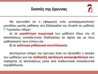 ΢κοπόσ τθσ ζρευνασ
Να ερευνθκεί αν θ εφαρμογι ενόσ μεταςχθματιςτικοφ
μοντζλου μικτισ μάκθςθσ ςτθ διδαςκαλία του Scratch ςε μακθτζσ
Γ’ Γυμναςίου οδθγεί
α) ςε μεγαλφτερθ ςυμμετοχι των μακθτϊν λόγω τθσ εξ
αποςτάςεωσ εκπαιδευτικισ διαδικαςίασ ςε ςχζςθ και με τουσ
μακθςιακοφσ τουσ τφπουσ και
β) ςε καλφτερα μακθςιακά αποτελζςματα.
Δευτερεφων ςτόχοσ τθσ ζρευνασ ιταν να εξεταςκεί θ άποψθ
των μακθτϊν για τθν πολλαπλι αξιολογικι ανατροφοδότθςθ που
παρζχεται εξ αποςτάςεωσ μζςα από διαδικτυακά εκπαιδευτικά
περιβάλλοντα.
 
