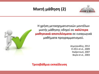 Μικτι μάκθςθ (2)
Η χριςθ μεταςχθματιςτικϊν μοντζλων
μικτισ μάκθςθσ οδθγεί ςε καλφτερα
μακθςιακά αποτελζςματα ςε ειςαγωγικά
μακιματα προγραμματιςμοφ.
Δθμθτριάδθσ, 2012
El-ZEin et al., 2009
Hadjerrouit, 2007
Boyle et al., 2003
Σριτοβάκμια εκπαίδευςθ
 