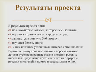
В результате проекта дети:
 познакомятся с новыми, интересными книгами;
 научатся играть в новые народные игры;
 запишутся в детскую библиотеку;
 научатся беречь книги.
 У них появится устойчивый интерес к чтению книг.
Родители начнут больше читать и пересказывать с
детьми русские народные сказки и сказки русских
писателей. Будут чаще показывать детям портреты
русских писателей и поэтов и рассказывать о них.
Результаты проекта
 