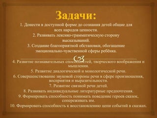 4. Развитие познавательных способностей, творческого воображения и
мышления.
5. Развитие диалогической и монологической речи.
6. Совершенствование звуковой стороны речи в сфере произношения,
восприятия и выразительности.
7. Развитие связной речи детей.
8. Развивать индивидуальные литературные предпочтения.
9. Формировать способность понимать поведение героев сказок,
сопереживать им.
10. Формировать способность к восстановлению цепи событий в сказках.
 