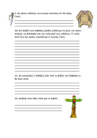 9. Αν ήσουν ινδιάνος, ποιο όνοµα πιστεύεις ότι θα είχες;
Γιατί;
10. Στο βιβλίο που διάβασες έµαθες πολλά για τη ζωή, τον τρόπο
σκέψης, τη φιλοσοφία και τον πολιτισµό των ινδιάνων. Τι είναι
αυτό που σου αρέσει περισσότερο σ’ αυτούς; Γιατί;
11. Αν µπορούσες ν’ αλλάξεις κάτι από το βιβλίο που διάβασες τι
θα ήταν αυτό;
12. ∆ιάλεξε έναν άλλο τίτλο για το βιβλίο:
 