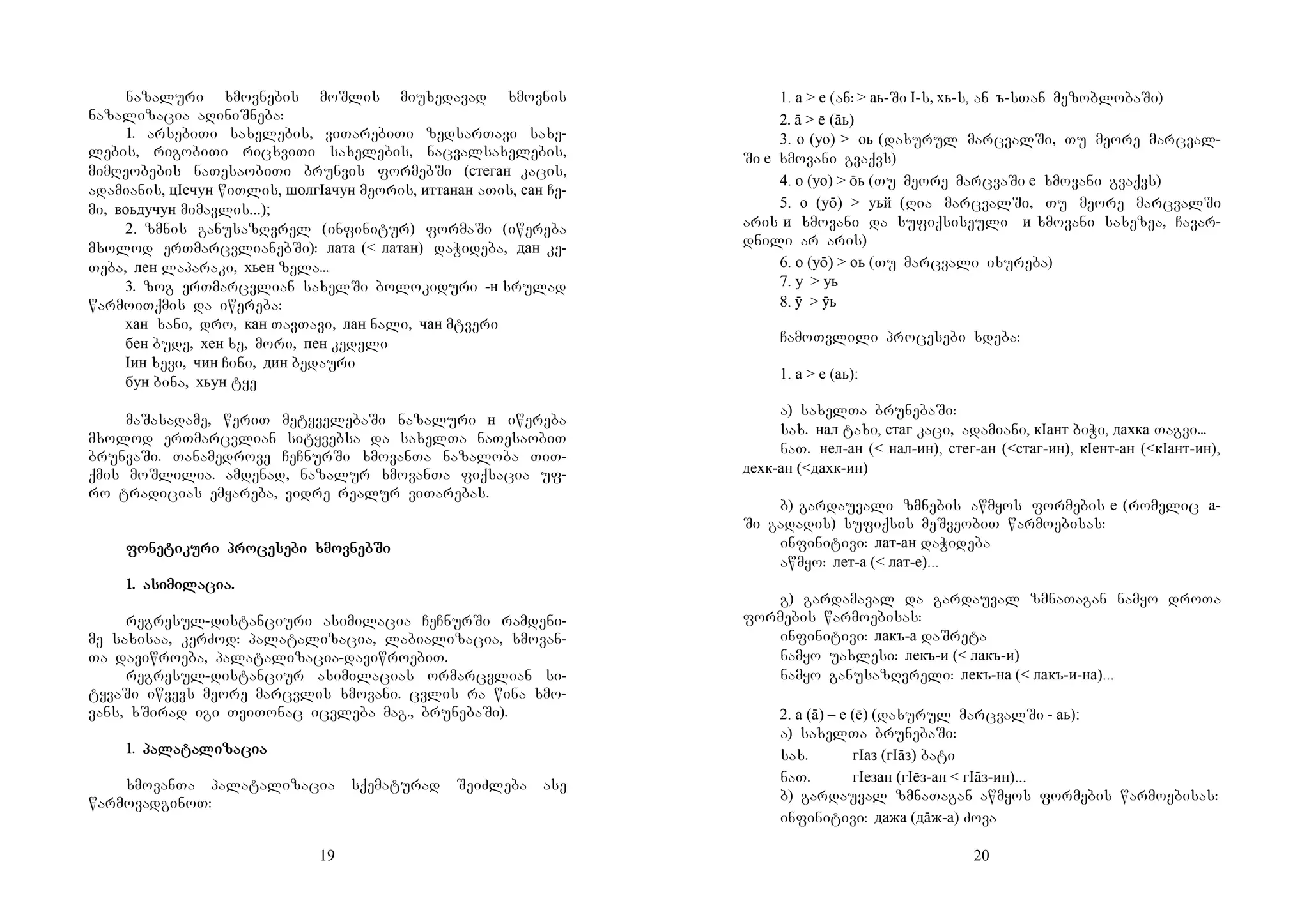 19
nazaluri xmovnebis moSlis miuxedavad xmovnis
nazalizacia aRiniSneba:
1. arsebiTi saxelebis, viTarebiTi zedsarTavi saxe-
lebis, rigobiTi ricxviTi saxelebis, nacvalsaxelebis,
mimReobebis naTesaobiTi brunvis formebSi (стеган kacis,
adamianis, цIечун wiTlis, шолгIачун meoris, иттанан aTis, сан Ce-
mi, воьдучун mimavlis...);
2. zmnis ganusazRvrel (infinitur) formaSi (iwereba
mxolod erTmarcvlianebSi): лата (< латан) daWideba, дан ke-
Teba, лен laparaki, хьен zela...
3. zog erTmarcvlian saxelSi bolokiduri -н srulad
warmoiTqmis da iwereba:
хан xani, dro, кан TavTavi, лан nali, чан mtveri
бен bude, хен xe, mori, пен kedeli
Iин xevi, чин Cini, дин bedauri
бун bina, хьун tye
maSasadame, weriT metyvelebaSi nazaluri н iwereba
mxolod erTmarcvlian sityvebsa da saxelTa naTesaobiT
brunvaSi. Tanamedrove CeCnurSi xmovanTa nazaloba TiT-
qmis moSlilia. amdenad, nazalur xmovanTa fiqsacia uf-
ro tradicias emyareba, vidre realur viTarebas.
fofofofonenenenetitititikukukukuri prori prori prori procecececesesesesebi xmovbi xmovbi xmovbi xmovnebnebnebnebSiSiSiSi
1.1.1.1. asiasiasiasimimimimilalalalacia.cia.cia.cia.
regresul-distanciuri asimilacia CeCnurSi ramdeni-
me saxisaa, kerZod: palatalizacia, labializacia, xmovan-
Ta daviwroeba, palatalizacia-daviwroebiT.
regresul-distanciur asimilacias ormarcvlian si-
tyvaSi iwvevs meore marcvlis xmovani. cvlis ra wina xmo-
vans, xSirad igi TviTonac icvleba mag., brunebaSi).
1. papapapalalalalatatatatalilililizazazazaciaciaciacia
xmovanTa palatalizacia sqematurad SeiZleba ase
warmovadginoT:
20
1. а > е (an: > аь-Si I-s, хь-s, an ъ-sTan mezoblobaSi)
2. ā >  (āь)
3. о (уо) > оь (daxurul marcvalSi, Tu meore marcval-
Si е xmovani gvaqvs)
4. о (уо) > ōь (Tu meore marcvaSi е xmovani gvaqvs)
5. о (уō) > уьй (Ria marcvalSi, Tu meore marcvalSi
aris и xmovani da sufiqsiseuli и xmovani saxezea, Cavar-
dnili ar aris)
6. о (уō) > оь (Tu marcvali ixureba)
7. у > уь
8. ӯ > ӯь
CamoTvlili procesebi xdeba:
1. а > е (аь):
a) saxelTa brunebaSi:
sax. нал taxi, стаг kaci, adamiani, кIант biWi, дахка Tagvi...
naT. нел-ан (< нал-ин), стег-ан (<стаг-ин), кIент-ан (<кIант-ин),
дехк-ан (<дахк-ин)
b) gardauvali zmnebis awmyos formebis е (romelic а-
Si gadadis) sufiqsis meSveobiT warmoebisas:
infinitivi: лат-ан daWideba
awmyo: лет-а (< лат-е)...
g) gardamaval da gardauval zmnaTagan namyo droTa
formebis warmoebisas:
infinitivi: лакъ-а daSreta
namyo uaxlesi: лекъ-и (< лакъ-и)
namyo ganusazRvreli: лекъ-на (< лакъ-и-на)...
2. а (ā) – е () (daxurul marcvalSi - аь):
a) saxelTa brunebaSi:
sax. гIаз (гIāз) bati
naT. гIезан (гIз-ан < гIāз-ин)...
b) gardauval zmnaTagan awmyos formebis warmoebisas:
infinitivi: дажа (дāж-а) Zova
 