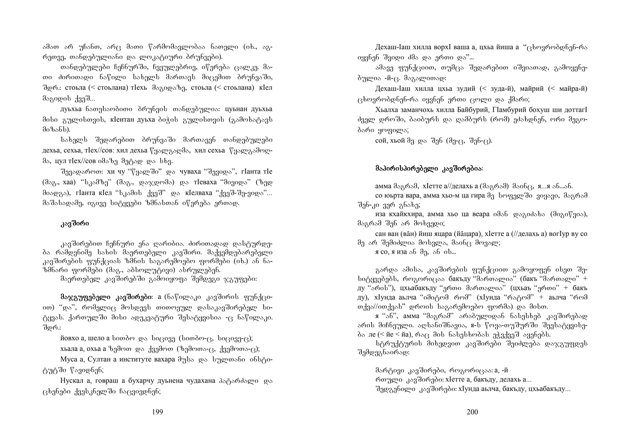 199
amaT ar uCanT, arc maTi warmomavlobaa naTeli (ix., ag-
reTve, Tandebuliani da lokatiuri brunvebi).
Tandebulebi CeCnurSi, Cveulebriv, iwereba calke. ma-
Ti ZiriTadi nawili saxels marTavs micemiT brunvaSi,
Sdr.: стоьла (< стоьлана) тIехь magidaze, стоьла (< стоьлана) кIел
magidis qveS...
дуьхьа naTesaobiTi brunvis Tandebulia: цуьнан дуьхьа
misi gulisTvis, кIентан дуьха biWis gulisTvis (gamoxatavs
mizans).
saxels SedarebiT brunvaSi marTaven Tandebulebi
дехьа, сехьа, тIех//сов: хил дехьа wyalgaRma, хил сехьа wyalgamoR-
ma, цул тIех//сов imaze metad da sxv.
SevadaroT: хи чу “wyalSi” da чуваха “Sevida”, гIанта тIе
(mag., хаа) “skamze” (mag., dajdoma) da тIеваха “mivida” (zed
miadga), гIанта кIел “skamis qveS” da кIелваха “qveS-Se-vida”...
maSasadame, igive sityvebi zmnasTan iwereba erTad.
kavkavkavkavSiSiSiSiriririri
kavSirebiT CeCnuri ena Raribia. ZiriTadad dasturde-
ba ramdenime saxis maerTebeli kavSiri. maqvemdebarebeli
kavSirebis funqcias zmnis sagaremoebo formebi (ix.) an na-
zmnari formebi (mag., absolutivi) asruleben.
maerTebel kavSirebSi gamoiyofa Semdegi jgufebi:
majmajmajmajgugugugufefefefebebebebeli kavli kavli kavli kavSiSiSiSirerererebibibibi: а (nawilaki kavSiris funqci-
iT) “da”, romelic mosdevs TiToeul dasakavSirebel si-
tyvas. qarTulSi misi adekvaturi Sesatyvisia -c nawilaki.
Sdr.:
йовхо а, шело а siTbo da sicive (siTbo-c, sicive-c);
хьала а, охьа а zemoT da qvemoT (zemoTa-c, qvemoTa-c);
Муса а, Султан а институте вахара musa da sulTani insti-
tutSi wavidnen;
Нускал а, говраш а бухарчу дуьнена чудахана patarZali da
cxenebi qvesknelSi Cacvivdnen;
200
Дехаш-Iаш хилла ворхI ваша а, цхьа йиша а “cxovrobdnen-ra
iyvnen Svidi Zma da erTi da”...
amave funqciiT, Tumca SedarebiT iSviaTad, gamoyene-
bulia -й-c. magaliTad:
Дехаш-Iаш хилла цхьа зудий (< зуда-й), майрий (< майра-й)
cxovrobdnen-ra iyvnen erTi coli da qmari;
Хьалха заманчохь хилла Байбурий, ГIамбурий бохуш ши доттагI
Zvel droSi, baiburs da Ramburs (rom) eZaxdnen, ori mego-
bari yofila;
сой, хьой me da Sen (me-c, Sen-c).
mamamamapipipipirisrisrisrispipipipirerererebebebebeli kavli kavli kavli kavSiSiSiSirerererebibibibiaaaa:
амма magram, хIетте а//делахь а (magram) mainc, я...я an...an.
со юьрта вара, амма хьо-м ца гира me sofelSi viyavi, magram
Sen-ki ver gnaxe;
иза кхайкхира, амма хьо ца веара iman dagiZaxa (migiwvia),
magram Sen ar moxvedi;
сан ван (вāн) йиш яцара (йāцара), хIетте а (//делахь а) вогIур ву со
me ar SemiZlia mosvla, mainc moval;
я со, я иза an me, an is...
garda amisa, kavSirebis funqciiT gamoyofen iseT Se-
sityvebebs, rogoricaa бакъду “marTalia” (бакъ “marTali” +
ду “aris”), цхьабакъду “erTi marTalia” (цхьаъ “erTi” + бакъ
ду), хIунда аьлча “imitom rom” (хIунда “ratom” + аьлча “rom
Tqva//iTqvas” drois sagaremoebo forma) da misT.
я “an”, амма “magram” arabulidan nasesxeb kavSirebad
aris miCneuli. aRsaniSnavia, я-s wova-TuSurSi Seesatyvise-
ba ле (< йе < йа), rac mis nasesxobas eWvqveS ayenebs.
struqturis mixedviT kavSirebi SeiZleba dajgufdes
Semdegnairad:
martivi kavSirebi, rogoricaa: а, -й
rTuli kavSirebi: хIетте а, бакъду, делахь а...
Sedgenili kavSirebi: хIунда аьлча, бакъду, цхьабакъду...
 