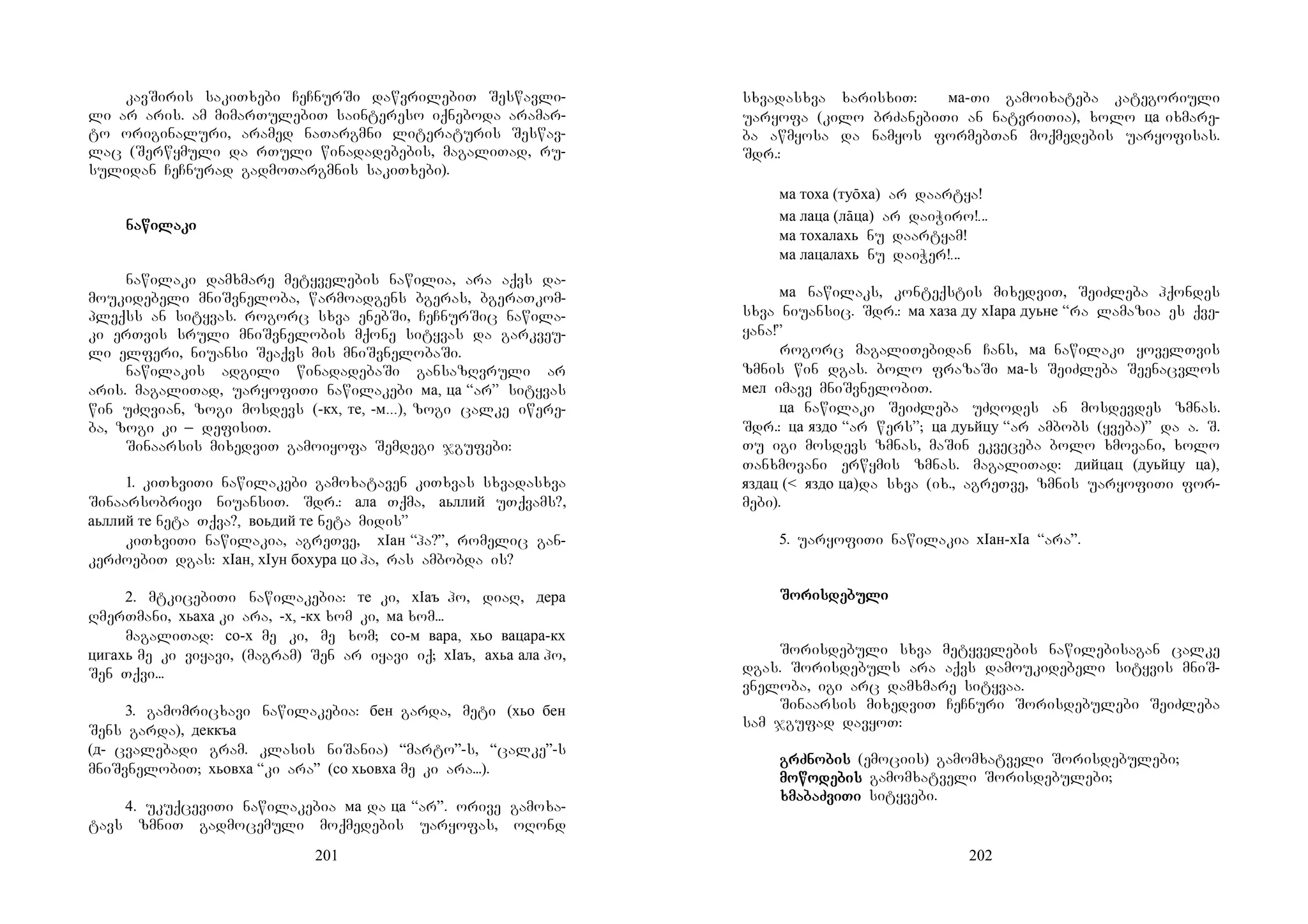 201
kavSiris sakiTxebi CeCnurSi dawvrilebiT Seswavli-
li ar aris. am mimarTulebiT saintereso iqneboda aramar-
to originaluri, aramed naTargmni literaturis Seswav-
lac (Serwymuli da rTuli winadadebebis, magaliTad, ru-
sulidan CeCnurad gadmoTargmnis sakiTxebi).
DDDD
DDDDMMMMMM
nanananawiwiwiwilalalalakikikiki
nawilaki damxmare metyvelebis nawilia, ara aqvs da-
moukidebeli mniSvneloba, warmoadgens bgeras, bgeraTkom-
pleqss an sityvas. rogorc sxva enebSi, CeCnurSic nawila-
ki erTvis sruli mniSvnelobis mqone sityvas da garkveu-
li elferi, niuansi Seaqvs mis mniSvnelobaSi.
nawilakis adgili winadadebaSi gansazRvruli ar
aris. magaliTad, uaryofiTi nawilakebi ма, ца “ar” sityvas
win uZRvian, zogi mosdevs (-кх, те, -м...), zogi calke iwere-
ba, zogi ki _ defisiT.
Sinaarsis mixedviT gamoiyofa Semdegi jgufebi:
1. kiTxviTi nawilakebi gamoxataven kiTxvas sxvadasxva
Sinaarsobrivi niuansiT. Sdr.: ала Tqma, аьллий uTqvams?,
аьллий те neta Tqva?, воьдий те neta midis”
kiTxviTi nawilakia, agreTve, хIан “ha?”, romelic gan-
kerZoebiT dgas: хIан, хIун бохура цо ha, ras ambobda is?
2. mtkicebiTi nawilakebia: те ki, хIаъ ho, diaR, дера
RmerTmani, хьаха ki ara, -х, -кх xom ki, ма xom...
magaliTad: со-х me ki, me xom; со-м вара, хьо вацара-кх
цигахь me ki viyavi, (magram) Sen ar iyavi iq; хIаъ, ахьа ала ho,
Sen Tqvi...
3. gamomricxavi nawilakebia: бен garda, meti (хьо бен
Sens garda), деккъа
(д- cvalebadi gram. klasis niSania) “marto”-s, “calke”-s
mniSvnelobiT; хьовха “ki ara” (со хьовха me ki ara...).
4. ukuqceviTi nawilakebia ма da ца “ar”. orive gamoxa-
tavs zmniT gadmocemuli moqmedebis uaryofas, oRond
202
sxvadasxva xarisxiT: ма-Ti gamoixateba kategoriuli
uaryofa (kilo brZanebiTi an natvriTia), xolo ца ixmare-
ba awmyosa da namyos formebTan moqmedebis uaryofisas.
Sdr.:
ма тоха (туōха) ar daartya!
ма лаца (лāца) ar daiWiro!...
ма тохалахь nu daartyam!
ма лацалахь nu daiWer!...
ма nawilaks, konteqstis mixedviT, SeiZleba hqondes
sxva niuansic. Sdr.: ма хаза ду хIара дуьне “ra lamazia es qve-
yana!”
rogorc magaliTebidan Cans, ма nawilaki yovelTvis
zmnis win dgas. bolo frazaSi ма-s SeiZleba Seenacvlos
мел imave mniSvnelobiT.
ца nawilaki SeiZleba uZRodes an mosdevdes zmnas.
Sdr.: ца яздо “ar wers”; ца дуьйцу “ar ambobs (yveba)” da a. S.
Tu igi mosdevs zmnas, maSin ekveceba bolo xmovani, xolo
Tanxmovani erwymis zmnas. magaliTad: дийцац (дуьйцу ца),
яздац (< яздо ца)da sxva (ix., agreTve, zmnis uaryofiTi for-
mebi).
5. uaryofiTi nawilakia хIан-хIа “ara”.
DDD
SoSoSoSorisrisrisrisdedededebubububulililili
DDA
Sorisdebuli sxva metyvelebis nawilebisagan calke
dgas. Sorisdebuls ara aqvs damoukidebeli sityvis mniS-
vneloba, igi arc damxmare sityvaa.
Sinaarsis mixedviT CeCnuri Sorisdebulebi SeiZleba
sam jgufad davyoT:
grZnogrZnogrZnogrZnobisbisbisbis (emociis) gamomxatveli Sorisdebulebi;
momomomowowowowodedededebisbisbisbis gamomxatveli Sorisdebulebi;
xxxxmamamamabaZbaZbaZbaZviviviviTiTiTiTi sityvebi.
 