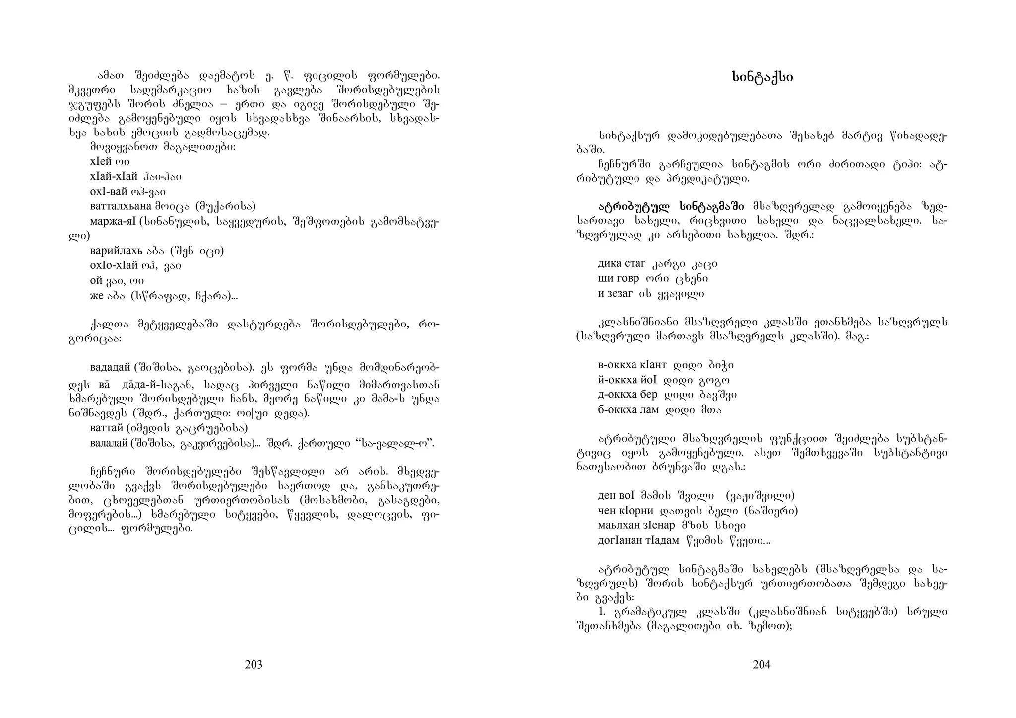203
amaT SeiZleba daematos e. w. ficilis formulebi.
mkveTri sademarkacio xazis gavleba Sorisdebulebis
jgufebs Soris Znelia _ erTi da igive Sorisdebuli Se-
iZleba gamoyenebuli iyos sxvadasxva Sinaarsis, sxvadas-
xva saxis emociis gadmosacemad.
moviyvanoT magaliTebi:
хIей oi
хIай-хIай hai-hai
охI-вай oh-vai
ватталхьана moica (muqarisa)
маржа-яI (sinanulis, sayveduris, SeSfoTebis gamomxatve-
li)
варийлахь aba (Sen ici)
охIо-хIай oh, vai
ой vai, oi
же aba (swrafad, Cqara)...
qalTa metyvelebaSi dasturdeba Sorisdebulebi, ro-
goricaa:
вададай (SiSisa, gaocebisa). es forma unda momdinareob-
des вā дāда-й-sagan, sadac pirveli nawili mimarTvasTan
xmarebuli Sorisdebuli Cans, meore nawili ki mama-s unda
niSnavdes (Sdr., qarTuli: oi||ui deda).
ваттай (imedis gacruebisa)
валалай (SiSisa, gakvirvebisa)... Sdr. qarTuli “sa-valal-o”.
CeCnuri Sorisdebulebi Seswavlili ar aris. mxedve-
lobaSi gvaqvs Sorisdebulebi saerTod da, gansakuTre-
biT, cxovelebTan urTierTobisas (mosaxmobi, gasagdebi,
moferebis...) xmarebuli sityvebi, wyevlis, dalocvis, fi-
cilis... formulebi.
204
sinsinsinsintaqtaqtaqtaqsisisisi
sintaqsur damokidebulebaTa Sesaxeb martiv winadade-
baSi.
CeCnurSi garCeulia sintagmis ori ZiriTadi tipi: at-
ributuli da predikatuli.
atatatatriririribubububutul sintul sintul sintul sintagtagtagtagmamamamaSiSiSiSi msazRvrelad gamoiyeneba zed-
sarTavi saxeli, ricxviTi saxeli da nacvalsaxeli. sa-
zRvrulad ki arsebiTi saxelia. Sdr.:
дика стаг kargi kaci
ши говр ori cxeni
и зезаг is yvavili
klasniSniani msazRvreli klasSi eTanxmeba sazRvruls
(sazRvruli marTavs msazRvrels klasSi). mag.:
в-оккха кIант didi biWi
й-оккха йоI didi gogo
д-оккха бер didi bavSvi
б-оккха лам didi mTa
atributuli msazRvrelis funqciiT SeiZleba substan-
tivic iyos gamoyenebuli. aseT SemTxvevaSi substantivi
naTesaobiT brunvaSi dgas.:
ден воI mamis Svili (vaJiSvili)
чен кIорни daTvis beli (naSieri)
маьлхан зIенар mzis sxivi
догIанан тIадам wvimis wveTi...
atributul sintagmaSi saxelebs (msazRvrelsa da sa-
zRvruls) Soris sintaqsur urTierTobaTa Semdegi saxee-
bi gvaqvs:
1. gramatikul klasSi (klasniSnian sityvebSi) sruli
SeTanxmeba (magaliTebi ix. zemoT);
 