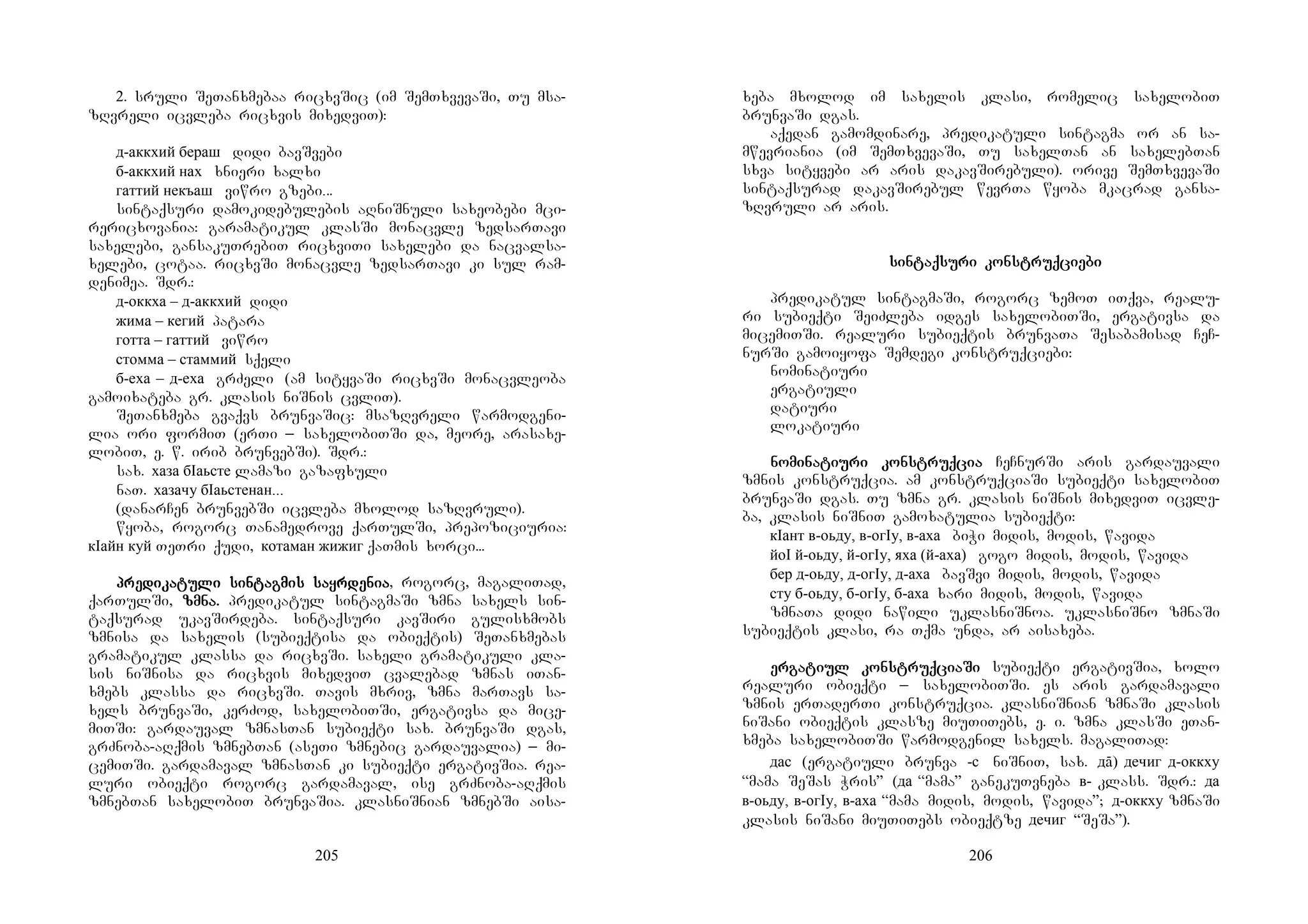 205
2. sruli SeTanxmebaa ricxvSic (im SemTxvevaSi, Tu msa-
zRvreli icvleba ricxvis mixedviT):
д-аккхий бераш didi bavSvebi
б-аккхий нах xnieri xalxi
гаттий некъаш viwro gzebi...
sintaqsuri damokidebulebis aRniSnuli saxeobebi mci-
rericxovania: garamatikul klasSi monacvle zedsarTavi
saxelebi, gansakuTrebiT ricxviTi saxelebi da nacvalsa-
xelebi, cotaa. ricxvSi monacvle zedsarTavi ki sul ram-
denimea. Sdr.:
д-оккха – д-аккхий didi
жима – кегий patara
готта – гаттий viwro
стомма – стаммий sqeli
б-еха – д-еха grZeli (am sityvaSi ricxvSi monacvleoba
gamoixateba gr. klasis niSnis cvliT).
SeTanxmeba gvaqvs brunvaSic: msazRvreli warmodgeni-
lia ori formiT (erTi _ saxelobiTSi da, meore, arasaxe-
lobiT, e. w. irib brunvebSi). Sdr.:
sax. хаза бIаьсте lamazi gazafxuli
naT. хазачу бIаьстенан...
(danarCen brunvebSi icvleba mxolod sazRvruli).
wyoba, rogorc Tanamedrove qarTulSi, prepoziciuria:
кIайн куй TeTri qudi, котаман жижиг qaTmis xorci...
prepreprepredidididikakakakatutututuli sinli sinli sinli sintagtagtagtagmismismismis sasasasayrdeyrdeyrdeyrdenianianiania, rogorc, magaliTad,
qarTulSi, zmna.zmna.zmna.zmna. predikatul sintagmaSi zmna saxels sin-
taqsurad ukavSirdeba. sintaqsuri kavSiri gulisxmobs
zmnisa da saxelis (subieqtisa da obieqtis) SeTanxmebas
gramatikul klassa da ricxvSi. saxeli gramatikuli kla-
sis niSnisa da ricxvis mixedviT cvalebad zmnas iTan-
xmebs klassa da ricxvSi. Tavis mxriv, zmna marTavs sa-
xels brunvaSi, kerZod, saxelobiTSi, ergativsa da mice-
miTSi: gardauval zmnasTan subieqti sax. brunvaSi dgas,
grZnoba-aRqmis zmnebTan (aseTi zmnebic gardauvalia) _ mi-
cemiTSi. gardamaval zmnasTan ki subieqti ergativSia. rea-
luri obieqti rogorc gardamaval, ise grZnoba-aRqmis
zmnebTan saxelobiT brunvaSia. klasniSnian zmnebSi aisa-
206
xeba mxolod im saxelis klasi, romelic saxelobiT
brunvaSi dgas.
aqedan gamomdinare, predikatuli sintagma or an sa-
mwevriania (im SemTxvevaSi, Tu saxelTan an saxelebTan
sxva sityvebi ar aris dakavSirebuli). orive SemTxvevaSi
sintaqsurad dakavSirebul wevrTa wyoba mkacrad gansa-
zRvruli ar aris.
sinsinsinsintaqtaqtaqtaqsusususuri konri konri konri konstruqstruqstruqstruqcicicicieeeebibibibi
predikatul sintagmaSi, rogorc zemoT iTqva, realu-
ri subieqti SeiZleba idges saxelobiTSi, ergativsa da
micemiTSi. realuri subieqtis brunvaTa Sesabamisad CeC-
nurSi gamoiyofa Semdegi konstruqciebi:
nominatiuri
ergatiuli
datiuri
lokatiuri
nonononomimimiminanananatitititiuuuuri konri konri konri konstruqstruqstruqstruqciaciaciacia CeCnurSi aris gardauvali
zmnis konstruqcia. am konstruqciaSi subieqti saxelobiT
brunvaSi dgas. Tu zmna gr. klasis niSnis mixedviT icvle-
ba, klasis niSniT gamoxatulia subieqti:
кIант в-оьду, в-огIу, в-аха biWi midis, modis, wavida
йоI й-оьду, й-огIу, яха (й-аха) gogo midis, modis, wavida
бер д-оьду, д-огIу, д-аха bavSvi midis, modis, wavida
сту б-оьду, б-огIу, б-аха xari midis, modis, wavida
zmnaTa didi nawili uklasniSnoa. uklasniSno zmnaSi
subieqtis klasi, ra Tqma unda, ar aisaxeba.
erererergagagagatitititiul konul konul konul konstruqstruqstruqstruqciciciciaaaaSiSiSiSi subieqti ergativSia, xolo
realuri obieqti _ saxelobiTSi. es aris gardamavali
zmnis erTaderTi konstruqcia. klasniSnian zmnaSi klasis
niSani obieqtis klasze miuTiTebs, e. i. zmna klasSi eTan-
xmeba saxelobiTSi warmodgenil saxels. magaliTad:
дас (ergatiuli brunva -с niSniT, sax. дā) дечиг д-оккху
“mama SeSas Wris” (да “mama” ganekuTvneba в- klass. Sdr.: да
в-оьду, в-огIу, в-аха “mama midis, modis, wavida”; д-оккху zmnaSi
klasis niSani miuTiTebs obieqtze дечиг “SeSa”).
 