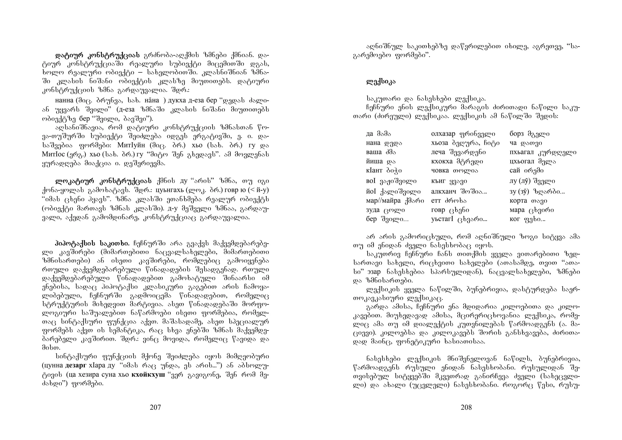 207
dadadadatitititiur konur konur konur konstruqstruqstruqstruqciciciciasasasas grZnoba-aRqmis zmnebi qmnian. da-
tiur konstruqciaSi realuri subieqti micemiTSi dgas,
xolo realuri obieqti _ saxelobiTSi. klasniSnian zmna-
Si klasis niSani obieqtis klasze miuTiTebs. datiuri
konstruqciis zmna gardauvalia. Sdr.:
нанна (mic. brunva, sax. нāна ) дукха д-еза бер “dedas Zali-
an uyvars Svili” (д-еза zmnaSi klasis niSani miuTiTebs
obieqtze бер “Svili, bavSvi”).
aRsaniSnavia, rom datiuri konstruqciis zmnasTan wo-
va-TuSurSi subieqti SeiZleba idges ergativSi, e. i. da-
saSvebia formebi: МитIуйн (mic. br.) хьо (sax. br.) гу da
МитIос (erg.) хьо (sax. br.) гу “mito Sen gxedavs”. am movlenas
yuradReba miaqcia i. deSerievma.
lolololokakakakatitititiur konur konur konur konstruqstruqstruqstruqciciciciasasasas qmnis ду “aris” zmna, Tu igi
qona-yolas gamoxatavs. Sdr.: цуьнгахь (lok. br.) говр ю (< й-у)
“imas cxeni hyavs”. zmna klasSi eTanxmeba realur obieqts
(obieqti marTavs zmnas klasSi). д-у meSveli zmnaa, gardau-
vali, aqedan gamomdinare, konstruqciac gardauvalia.
hihihihipopopopotaqtaqtaqtaqsis sasis sasis sasis sakikikikiTxi.Txi.Txi.Txi. CeCnurSi ara gvaqvs maqvemdebarebe-
li kavSirebi (mimarTebiTi nacvalsaxelebi, mimarTebiTi
zmnisarTebi) an iseTi kavSirebi, romlebic gamoiyeneba
rTuli daqvemdebarebuli winadadebis Sesadgenad. rTuli
daqvemdebarebuli winadadebiT gamoxatuli Sinaarsi im
enebisa, sadac hipotaqsi klasikuri gagebiT aris Camoya-
libebuli, CeCnurSi gadmoicema winadadebiT, romelic
struqturis mixedviT martivia. aseT winadadebaSi morfo-
logiuri saSualebiT nawarmoebi iseTi formebia, romel-
Tac sintaqsuri funqcia aqvT. maSasadame, aseT specialur
formebs aqvT is semantika, rac sxva enebSi zmnas maqvemde-
barebeli kavSiriT. Sdr.: vinc movida, romelic wavida da
misT.
sintaqsuri funqciis mqone SeiZleba iyos mimReoburi
(цунна дезарг хIара ду “imas rac unda, es aris...”) an absolu-
tivis (ца хезира суна хьо кхойкхуш “ver gavigone, Sen rom me-
Zaxdi”) formebi.
208
aRniSnul sakiTxebze dawvrilebiT ixile, agreTve, “sa-
garemoebo formebi”.
leqleqleqleqsisisisikakakaka
sakuTari da nasesxebi leqsika.
CeCnuri enis leqsikuri maragis ZiriTadi nawili saku-
Tari (Zireuli) leqsikaa. leqsikis am nawilSi Sedis:
да mama олхазар frinveli борз mgeli
нана deda хьоза beRura, Citi ча daTvi
ваша Zma леча Sevardeni пхьагал kurdReli
йиша da кхокха mtredi цхьогал mela
кIант biWi човка Tolia сай iremi
воI vaJiSvili къиг yvavi лу (лӯ) Sveli
йоI qaliSvili алкханч SoSia... зу (зӯ) zRarbi...
мар//майра qmari етт Zroxa корта Tavi
зуда coli говр cxeni мара cxviri
бер Svili... уьстагI cxvari... ког fexi...
ar aris gamoricxuli, rom aRniSnuli zogi sityva ama
Tu im enidan Zveli nasesxobac iyos. …
sakuTriv CeCnuri Cans TiTqmis yvela viTarebiTi zed-
sarTavi saxeli, ricxviTi saxelebi (aTasamde, TviT “aTa-
si” эзар nasesxebia sparsulidan), nacvalsaxelebi, zmnebi
da zmnisarTebi.
leqsikis yvela nawilSi, bunebrivia, dasturdeba saer-
Tokavkasiuri leqsikac.
garda amisa, CeCnuri ena mdidaria kiloebiTa da kilo-
kavebiT. miuxedavad amisa, mcirericxovania leqsika, rome-
lic ama Tu im dialeqtis kuTvnilebas warmoadgens (a. ma-
cievi). kiloebsa da kilokavebs Soris gansxvaveba, ZiriTa-
dad mainc, fonetikuri xasiaTisaa.
nasesxebi leqsikis mniSvnelovan nawils, bunebrivia,
warmoadgens rusuli enidan nasesxobani. rusulidan Se-
Tvisebul sityvebSi mkveTrad ganirCeva Zveli (saxecvli-
li) da axali (ucvleli) nasesxobani. rogorc wesi, rusu-
 