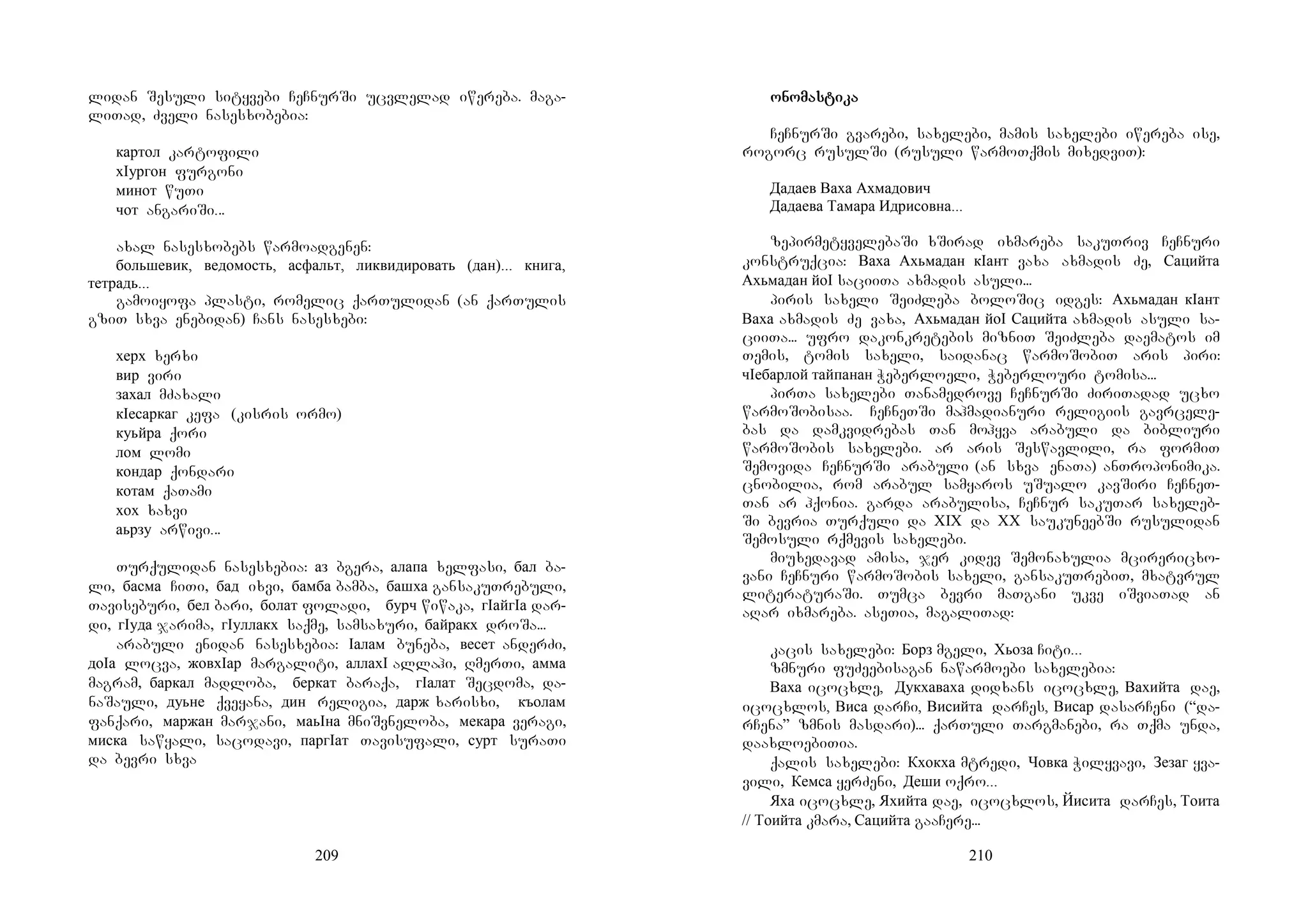 209
lidan Sesuli sityvebi CeCnurSi ucvlelad iwereba. maga-
liTad, Zveli nasesxobebia:
картол kartofili
хIургон furgoni
минот wuTi
чот angariSi...
axal nasesxobebs warmoadgenen:
большевик, ведомость, асфальт, ликвидировать (дан)... книга,
тетрадь...
gamoiyofa plasti, romelic qarTulidan (an qarTulis
gziT sxva enebidan) Cans nasesxebi:
херх xerxi
вир viri
захал mZaxali
кIесаркаг kefa (kisris ormo)
куьйра qori
лом lomi
кондар qondari
котам qaTami
хох xaxvi
аьрзу arwivi...
Turqulidan nasesxebia: аз bgera, алапа xelfasi, бал ba-
li, басма CiTi, бад ixvi, бамба bamba, башха gansakuTrebuli,
Taviseburi, бел bari, болат foladi, бурч wiwaka, гIайгIа dar-
di, гIуда jarima, гIуллакх saqme, samsaxuri, байракх droSa...
arabuli enidan nasesxebia: Iалам buneba, весет anderZi,
доIа locva, жовхIар margaliti, аллахI allahi, RmerTi, амма
magram, баркал madloba, беркат baraqa, гIалат Secdoma, da-
naSauli, дуьне qveyana, дин religia, дарж xarisxi, къолам
fanqari, маржан marjani, маьIна mniSvneloba, мекара veragi,
миска sawyali, sacodavi, паргIат Tavisufali, сурт suraTi
da bevri sxva
210
onoonoonoonomasmasmasmastitititikakakaka
CeCnurSi gvarebi, saxelebi, mamis saxelebi iwereba ise,
rogorc rusulSi (rusuli warmoTqmis mixedviT):
Дадаев Ваха Ахмадович
Дадаева Тамара Идрисовна...
zepirmetyvelebaSi xSirad ixmareba sakuTriv CeCnuri
konstruqcia: Ваха Ахьмадан кIант vaxa axmadis Ze, Сацийта
Ахьмадан йоI saciiTa axmadis asuli...
piris saxeli SeiZleba boloSic idges: Ахьмадан кIант
Ваха axmadis Ze vaxa, Ахьмадан йоI Сацийта axmadis asuli sa-
ciiTa... ufro dakonkretebis mizniT SeiZleba daematos im
Temis, tomis saxeli, saidanac warmoSobiT aris piri:
чIебарлой тайпанан Weberloeli, Weberlouri tomisa...
pirTa saxelebi Tanamedrove CeCnurSi ZiriTadad ucxo
warmoSobisaa. MCeCneTSi mahmadianuri religiis gavrcele-
bas da damkvidrebas Tan mohyva arabuli da bibliuri
warmoSobis saxelebi. ar aris Seswavlili, ra formiT
Semovida CeCnurSi arabuli (an sxva enaTa) anTroponimika.
cnobilia, rom arabul samyaros uSualo kavSiri CeCneT-
Tan ar hqonia. garda arabulisa, CeCnur sakuTar saxeleb-
Si bevria Turquli da XIX da XX saukuneebSi rusulidan
Semosuli rqmevis saxelebi.
miuxedavad amisa, jer kidev Semonaxulia mcirericxo-
vani CeCnuri warmoSobis saxeli, gansakuTrebiT, mxatvrul
literaturaSi. Tumca bevri maTgani ukve iSviaTad an
aRar ixmareba. aseTia, magaliTad:
kacis saxelebi: Борз mgeli, Хьоза Citi...
zmnuri fuZeebisagan nawarmoebi saxelebia:
Ваха icocxle, Дукхаваха didxans icocxle, Вахийта dae,
icocxlos, Виса darCi, Висийта darCes, Висар dasarCeni (“da-
rCena” zmnis masdari)... qarTuli Targmanebi, ra Tqma unda,
daaxloebiTia.
qalis saxelebi: Кхокха mtredi, Човка Wilyvavi, Зезаг yva-
vili, Кемса yerZeni, Деши oqro...
Яха icocxle, Яхийта dae, icocxlos, Йисита darCes, Тоита
// Тоийта kmara, Сацийта gaaCere...
 