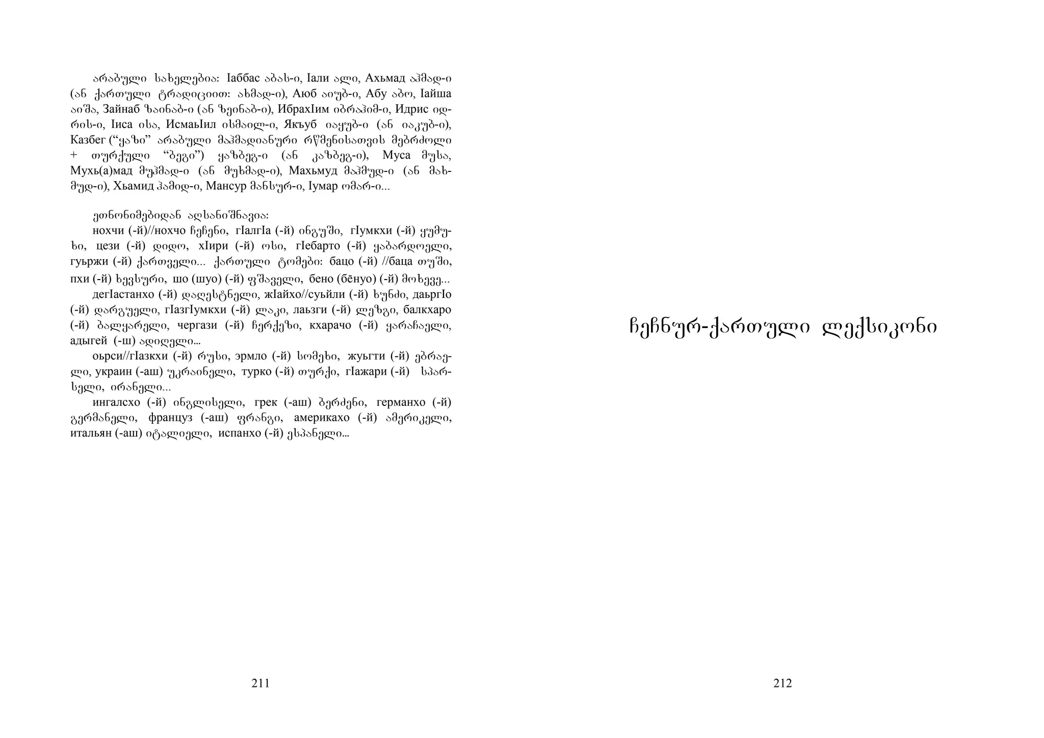 211
arabuli saxelebia: Iаббас abas-i, Iали ali, Ахьмад ahmad-i
(an qarTuli tradiciiT: axmad-i), Аюб aiub-i, Абу abo, Iайша
aiSa, Зайнаб zainab-i (an zeinab-i), ИбрахIим ibrahim-i, Идрис id-
ris-i, Iиса isa, ИсмаьIил ismail-i, Якъуб iayub-i (an iakub-i),
Казбег (“yazi” arabuli mahmadianuri rwmenisaTvis mebrZoli
+ Turquli “begi”) yazbeg-i (an kazbeg-i), Муса musa,
Мухь(а)мад muhmad-i (an muxmad-i), Махьмуд mahmud-i (an max-
mud-i), Хьамид hamid-i, Мансур mansur-i, Iумар omar-i...
eTnonimebidan aRsaniSnavia:
нохчи (-й)//нохчо CeCeni, гIалгIа (-й) inguSi, гIумкхи (-й) yumu-
xi, цези (-й) dido, хIири (-й) osi, гIебарто (-й) yabardoeli,
гуьржи (-й) qarTveli... qarTuli tomebi: бацо (-й) //баца TuSi,
пхи (-й) xevsuri, шо (шуо) (-й) fSaveli, бено (бнуо) (-й) moxeve...
дегIастанхо (-й) daRestneli, жIайхо//суьйли (-й) xunZi, даьргIо
(-й) dargueli, гIазгIумкхи (-й) laki, лаьзги (-й) lezgi, балкхаро
(-й) balyareli, чергази (-й) Cerqezi, кхарачо (-й) yaraCaeli,
адыгей (-ш) adiReli...
оьрси//гIазкхи (-й) rusi, эрмло (-й) somexi, жуьгти (-й) ebrae-
li, украин (-аш) ukraineli, турко (-й) Turqi, гIажари (-й) spar-
seli, iraneli...
ингалсхо (-й) ingliseli, грек (-аш) berZeni, германхо (-й)
germaneli, француз (-аш) frangi, америкахо (-й) amerikeli,
итальян (-аш) italieli, испанхо (-й) espaneli...
212
CeCnur-qarTuli leqsikoni
 