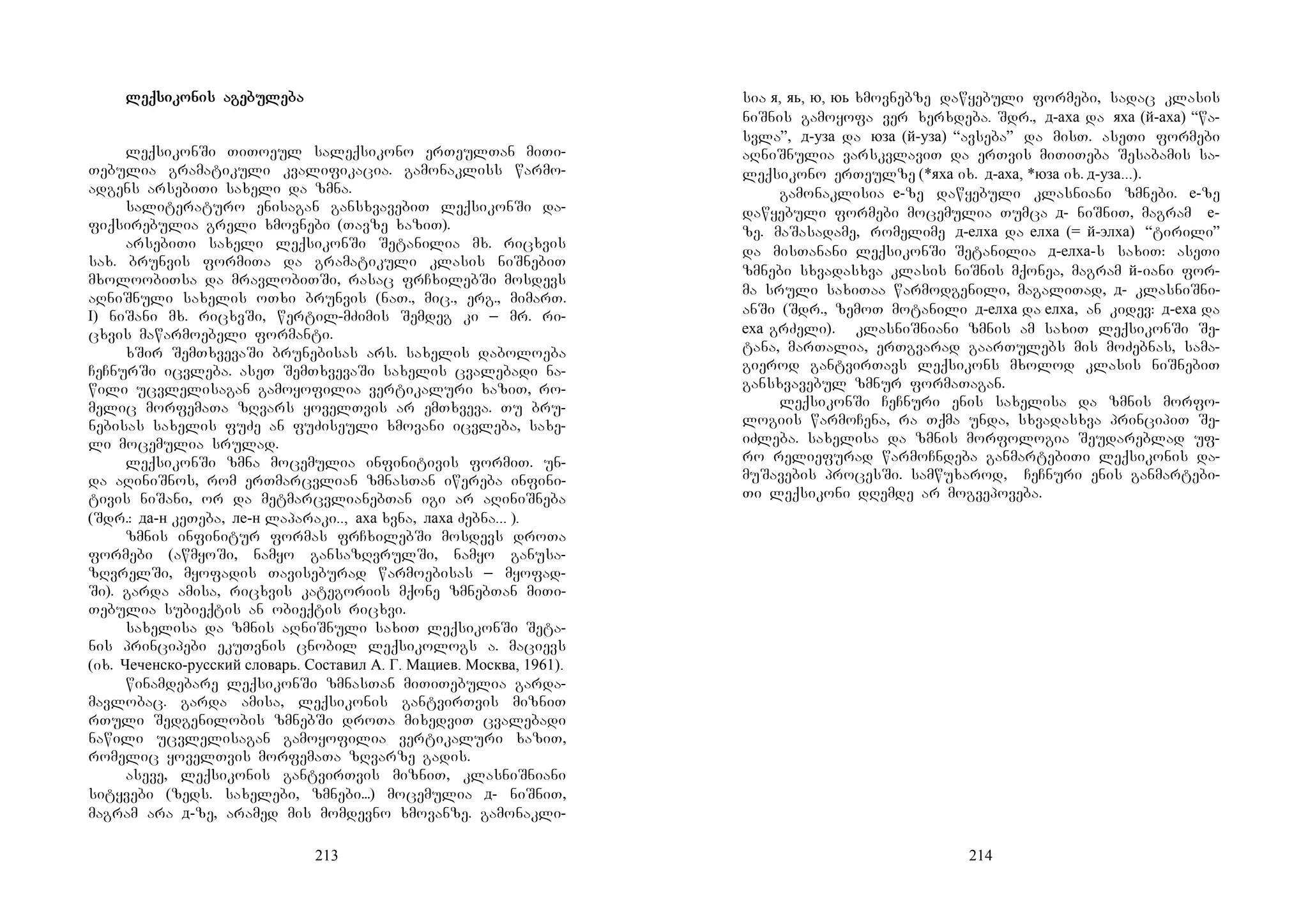213
leqleqleqleqsisisisikokokokonis agenis agenis agenis agebubububulelelelebabababa
leqsikonSi TiToeul saleqsikono erTeulTan miTi-
Tebulia gramatikuli kvalifikacia. gamonakliss warmo-
adgens arsebiTi saxeli da zmna.
saliteraturo enisagan gansxvavebiT leqsikonSi da-
fiqsirebulia greli xmovnebi (Tavze xaziT).
arsebiTi saxeli leqsikonSi Setanilia mx. ricxvis
sax. brunvis formiTa da gramatikuli klasis niSnebiT
mxoloobiTsa da mravlobiTSi, rasac frCxilebSi mosdevs
aRniSnuli saxelis oTxi brunvis (naT., mic., erg., mimarT.
I) niSani mx. ricxvSi, wertil-mZimis Semdeg ki _ mr. ri-
cxvis mawarmoebeli formanti.
xSir SemTxvevaSi brunebisas ars. saxelis daboloeba
CeCnurSi icvleba. aseT SemTxvevaSi saxelis cvalebadi na-
wili ucvlelisagan gamoyofilia vertikaluri xaziT, ro-
melic morfemaTa zRvars yovelTvis ar emTxveva. Tu bru-
nebisas saxelis fuZe an fuZiseuli xmovani icvleba, saxe-
li mocemulia srulad.
leqsikonSi zmna mocemulia infinitivis formiT. un-
da aRiniSnos, rom erTmarcvlian zmnasTan iwereba infini-
tivis niSani, or da metmarcvlianebTan igi ar aRiniSneba
(Sdr.: да-н keTeba, ле-н laparaki.., аха xvna, лаха Zebna... ).
zmnis infinitur formas frCxilebSi mosdevs droTa
formebi (awmyoSi, namyo gansazRvrulSi, namyo ganusa-
zRvrelSi, myofadis Taviseburad warmoebisas _ myofad-
Si). garda amisa, ricxvis kategoriis mqone zmnebTan miTi-
Tebulia subieqtis an obieqtis ricxvi.
saxelisa da zmnis aRniSnuli saxiT leqsikonSi Seta-
nis principebi ekuTvnis cnobil leqsikologs a. macievs
(ix. Чеченско-русский словарь. Составил А. Г. Мациев. Москва, 1961).
winamdebare leqsikonSi zmnasTan miTiTebulia garda-
mavlobac. garda amisa, leqsikonis gantvirTvis mizniT
rTuli Sedgenilobis zmnebSi droTa mixedviT cvalebadi
nawili ucvlelisagan gamoyofilia vertikaluri xaziT,
romelic yovelTvis morfemaTa zRvarze gadis.
aseve, leqsikonis gantvirTvis mizniT, klasniSniani
sityvebi (zeds. saxelebi, zmnebi...) mocemulia д- niSniT,
magram ara д-ze, aramed mis momdevno xmovanze. gamonakli-
214
sia я, яь, ю, юь xmovnebze dawyebuli formebi, sadac klasis
niSnis gamoyofa ver xerxdeba. Sdr., д-аха da яха (й-аха) “wa-
svla”, д-уза da юза (й-уза) “avseba” da misT. aseTi formebi
aRniSnulia varskvlaviT da erTvis miTiTeba Sesabamis sa-
leqsikono erTeulze (*яха ix. д-аха, *юза ix. д-уза...).
gamonaklisia е-ze dawyebuli klasniani zmnebi. е-ze
dawyebuli formebi mocemulia Tumca д- niSniT, magram е-
ze. maSasadame, romelime д-елха da елха (= й-элха) “tirili”
da misTanani leqsikonSi Setanilia д-елха-s saxiT: aseTi
zmnebi sxvadasxva klasis niSnis mqonea, magram й-iani for-
ma sruli saxiTaa warmodgenili, magaliTad, д- klasniSni-
anSi (Sdr., zemoT motanili д-елха da елха, an kidev: д-еха da
еха grZeli). klasniSniani zmnis am saxiT leqsikonSi Se-
tana, marTalia, erTgvarad gaarTulebs mis moZebnas, sama-
gierod gantvirTavs leqsikons mxolod klasis niSnebiT
gansxvavebul zmnur formaTagan.
leqsikonSi CeCnuri enis saxelisa da zmnis morfo-
logiis warmoCena, ra Tqma unda, sxvadasxva principiT Se-
iZleba. saxelisa da zmnis morfologia Seudareblad uf-
ro reliefurad warmoCndeba ganmartebiTi leqsikonis da-
muSavebis procesSi. samwuxarod, CeCnuri enis ganmartebi-
Ti leqsikoni dRemde ar mogvepoveba.
 