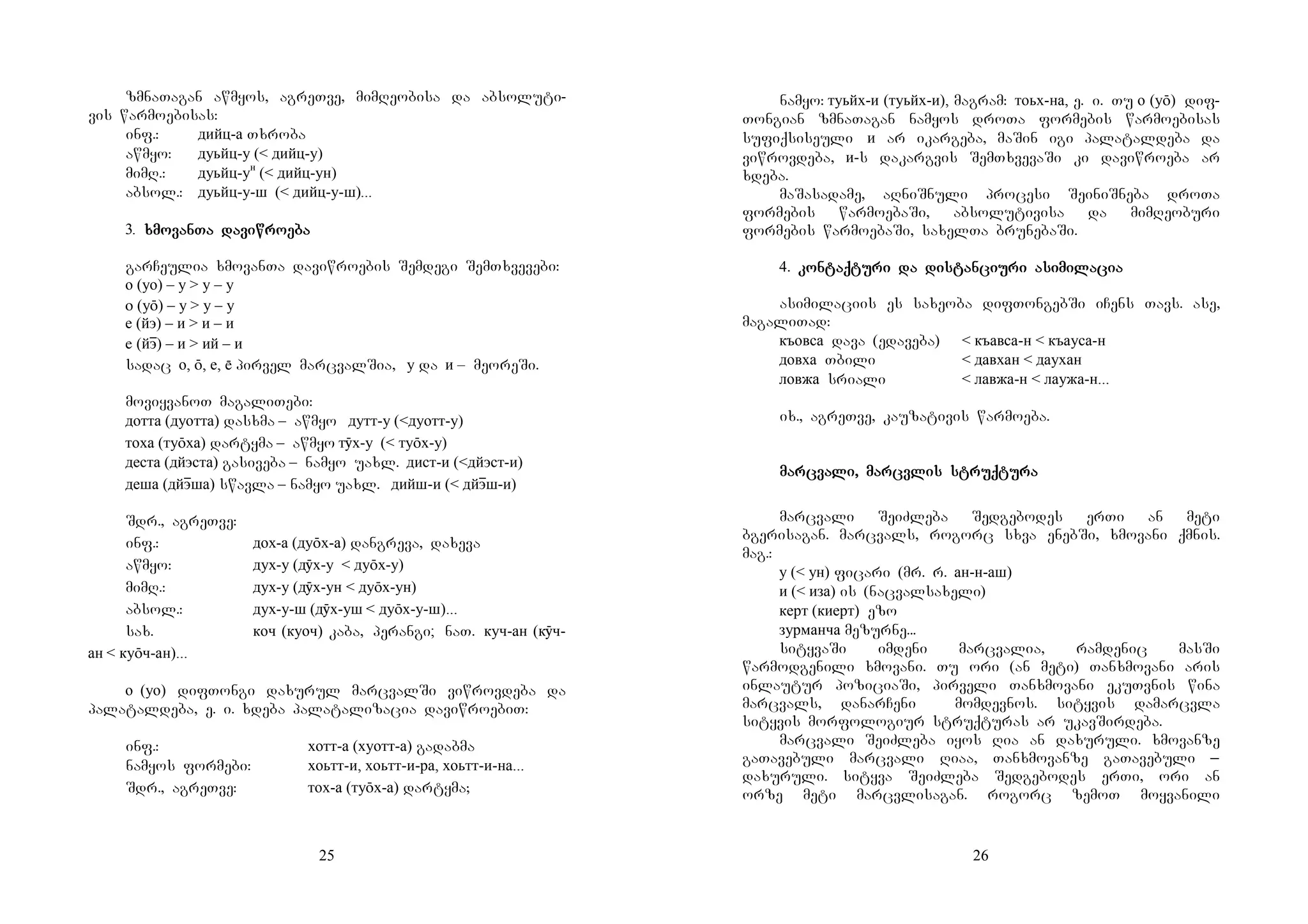 25
zmnaTagan awmyos, agreTve, mimReobisa da absoluti-
vis warmoebisas:
inf.: дийц-а Txroba
awmyo: дуьйц-у (< дийц-у)
mimR.: дуьйц-ун
(< дийц-ун)
absol.: дуьйц-у-ш (< дийц-у-ш)...
3. xmovanTa daviwroebaxmovanTa daviwroebaxmovanTa daviwroebaxmovanTa daviwroeba
garCeulia xmovanTa daviwroebis Semdegi SemTxvevebi:
о (уо) – у > у – у
о (уō) – у > у – у
е (йэ) – и > и – и
е (йэɸ) – и > ий – и
sadac о, ō, е,  pirvel marcvalSia, у da и – meoreSi.
moviyvanoT magaliTebi:
дотта (дуотта) dasxma – awmyo дутт-у (<дуотт-у)
тоха (туōха) dartyma – awmyo тӯх-у (< туōх-у)
деста (дйэста) gasiveba – namyo uaxl. дист-и (<дйэст-и)
деша (дйэɸша) swavla – namyo uaxl. дийш-и (< дйэɸш-и)
Sdr., agreTve:
inf.: дох-а (дуōх-а) dangreva, daxeva
awmyo: дух-у (дӯх-у < дуōх-у)
mimR.: дух-у (дӯх-ун < дуōх-ун)
absol.: дух-у-ш (дӯх-уш < дуōх-у-ш)...
sax. коч (куоч) kaba, perangi; naT. куч-ан (кӯч-
ан < куōч-ан)...
о (уо) difTongi daxurul marcvalSi viwrovdeba da
palataldeba, e. i. xdeba palatalizacia daviwroebiT:
inf.: хотт-а (хуотт-а) gadabma
namyos formebi: хоьтт-и, хоьтт-и-ра, хоьтт-и-на...
Sdr., agreTve: ' тох-а (туōх-а) dartyma;
26
namyo: туьйх-и (туьйх-и), magram: тоьх-на, e. i. Tu о (уō) dif-
Tongian zmnaTagan namyos droTa formebis warmoebisas
sufiqsiseuli и ar ikargeba, maSin igi palataldeba da
viwrovdeba, и-s dakargvis SemTxvevaSi ki daviwroeba ar
xdeba.
maSasadame, aRniSnuli procesi SeiniSneba droTa
formebis warmoebaSi, absolutivisa da mimReoburi
formebis warmoebaSi, saxelTa brunebaSi.
4. kontaqturi da distanciurikontaqturi da distanciurikontaqturi da distanciurikontaqturi da distanciuri asimilaciaasimilaciaasimilaciaasimilacia
asimilaciis es saxeoba difTongebSi iCens Tavs. ase,
magaliTad:
къовса dava (edaveba) < къавса-н < къауса-н
довха Tbili < давхан < даухан
ловжа sriali < лавжа-н < лаужа-н...
ix., agreTve, kauzativis warmoeba.
marcvali, marcvlis struqtumarcvali, marcvlis struqtumarcvali, marcvlis struqtumarcvali, marcvlis struqturararara
marcvali SeiZleba Sedgebodes erTi an meti
bgerisagan. marcvals, rogorc sxva enebSi, xmovani qmnis.
mag.:
у (< ун) ficari (mr. r. ан-н-аш)
и (< иза) is (nacvalsaxeli)
керт (киерт) ezo
зурманча mezurne...
sityvaSi imdeni marcvalia, ramdenic masSi
warmodgenili xmovani. Tu ori (an meti) Tanxmovani aris
inlautur poziciaSi, pirveli Tanxmovani ekuTvnis wina
marcvals, danarCeni momdevnos. sityvis damarcvla
sityvis morfologiur struqturas ar ukavSirdeba.
marcvali SeiZleba iyos Ria an daxuruli. xmovanze
gaTavebuli marcvali Riaa, Tanxmovanze gaTavebuli _
daxuruli. sityva SeiZleba Sedgebodes erTi, ori an
orze meti marcvlisagan. rogorc zemoT moyvanili
 