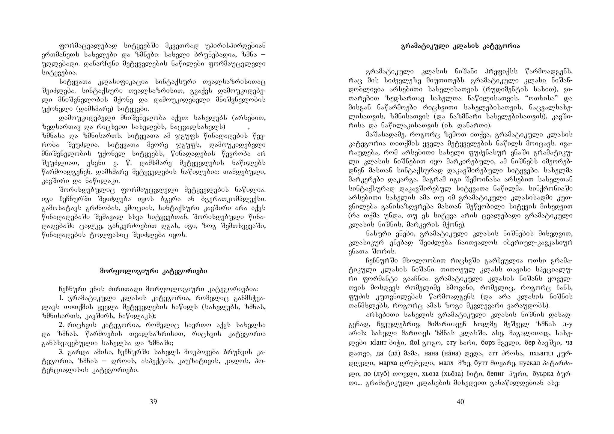 39
formacvalebad sityvebSi mkveTrad upirispirdebian
erTmaneTs saxelebi da zmnebi: saxeli brunebadia, zmna _
uRlebadi. danarCeni metyvelebis nawilebi formaucvleli
sityvebia.
sityvaTa klasifikacia sintaqsuri TvalsazrisiTac
SeiZleba. sintaqsuri TvalsazrisiT, gvaqvs damoukidebe-
li mniSvnelobis mqone da damoukidebeli mniSvnelobis
uqoneli (damxmare) sityvebi.
damoukidebeli mniSvneloba aqvT: saxelebs (arsebiT,
zedsarTav da ricxviT saxelebs, nacvalsaxels) ,
zmnasa da zmnisarTs. sityvaTa am jgufs winadadebis wev-
roba SeuZlia. sityvaTa meore jgufs, damoukidebeli
mniSvnelobis uqonel sityvebs, winadadebis wevroba ar
SeuZliaT, eseni e. w. damxmare metyvelebis nawilebs
warmoadgenen. damxmare metyvelebis nawilebia: Tandebuli,
kavSiri da nawilaki.
Sorisdebulic formaucvleli metyvelebis nawilia.
igi CeCnurSi SeiZleba iyos bgera an bgeraTkompleqsi.
gamoxatavs grZnobas, emocias, sintaqsuri kavSiri ara aqvs
winadadebaSi Semaval sxva sityvebTan. Sorisdebuli wina-
dadebaSi calke, gankerZoebiT dgas, igi, zog SemTxvevaSi,
winadadebis tolfasic SeiZleba iyos.
momomomorforforforfolololologigigigiuuuuri kari kari kari katetetetegogogogoririririeeeebibibibi
CeCnuri enis ZiriTadi morfologiuri kategoriebia:
1. gramatikuli klasis kategoria, romelic ganmsWva-
lavs TiTqmis yvela metyvelebis nawils (saxelebs, zmnas,
zmnisarTs, kavSirs, nawilaks);
2. ricxvis kategoria, romelic saerTo aqvs saxelsa
da zmnas. warmoebis TvalsazrisiT, ricxvis kategoria
gansxvavebulia saxelsa da zmnaSi;
3. garda amisa, CeCnurSi saxels moepoveba brunvis ka-
tegoria, zmnas _ drois, aspeqtis, kauzativis, kilos, po-
tencialisis kategoriebi.
40
gragragragramamamamatitititikukukukuli klali klali klali klasis kasis kasis kasis katetetetegogogogoriariariaria
gramatikuli klasis niSani prefiqss warmoadgens,
rac mis siZveleze miuTiTebs. gramatikuli klasi niSan-
doblivia arsebiTi saxelisaTvis (rudimentis saxiT), vi-
TarebiT zedsarTav saxelTa nawilisaTvis, “oTxisa” da
misgan nawarmoebi ricxviTi saxelebisaTvis, nacvalsaxe-
lisaTvis, zmnisaTvis (da nazmnari saxelebisaTvis), kavSi-
risa da nawilakisaTvis (ix. danarTi).
maSasadame, rogorc zemoT iTqva, gramatikuli klasis
kategoria TiTqmis yvela metyvelebis nawils moicavs. iva-
raudeba, rom arsebiTi saxeli fuZenaxur enaSi gramatiku-
li klasis niSnebiT iyo markirebuli, am niSnebs imeoreb-
dnen masTan sintaqsurad dakavSirebuli sityvebi. saxelma
markerebi dakarga, magram igi Semoinaxa arsebiT saxelTan
sintaqsurad dakavSirebul sityvaTa nawilma. sinqroniaSi
arsebiTi saxelis ama Tu im gramatikuli klasisadmi kuT-
vnileba ganisazRvreba masTan Sewyobili sityvis mixedviT
(ra Tqma unda, Tu es sityva aris cvalebadi gramatikuli
klasis niSnis, markeris mqone).
naxuri enebi, gramatikuli klasis niSnebis mixedviT,
klasikur enebad SeiZleba CaiTvalos iberiul-kavkasiur
enaTa Soris.
CeCnurSi mxoloobiT ricxvSi garCeulia oTxi grama-
tikuli klasis niSani. TiToeul klass Tavisi specialu-
ri formanti gaaCnia. gramatikuli klasis niSans yovel-
Tvis mosdevs romelime xmovani, romelic, rogorc Cans,
fuZis kuTvnilebas warmoadgens (da ara klasis niSnis
Tanmxlebs, rogorc amas zogi mkvlevari varaudobs).
arsebiTi saxelis gramatikuli klasis niSnis dasad-
genad, Cveulebriv, mimarTaven xolme meSvel zmnas д-у
aris: saxeli marTavs zmnas klasSi. ase, magaliTad, saxe-
lebi кIант biWi, йоI gogo, сту xari, борз mgeli, бер bavSvi, ча
daTvi, да (дā) mama, нана (нāна) deda, етт Zroxa, пхьагал kur-
dReli, марха Rrubeli, малх mze, бутт mTvare, нускал patarZa-
li, ло (луō) Tovli, хьоза (хьōза) Citi, бепиг puri, буьрка bur-
Ti... gramatikuli klasebis mixedviT ganawildebian ase:
 