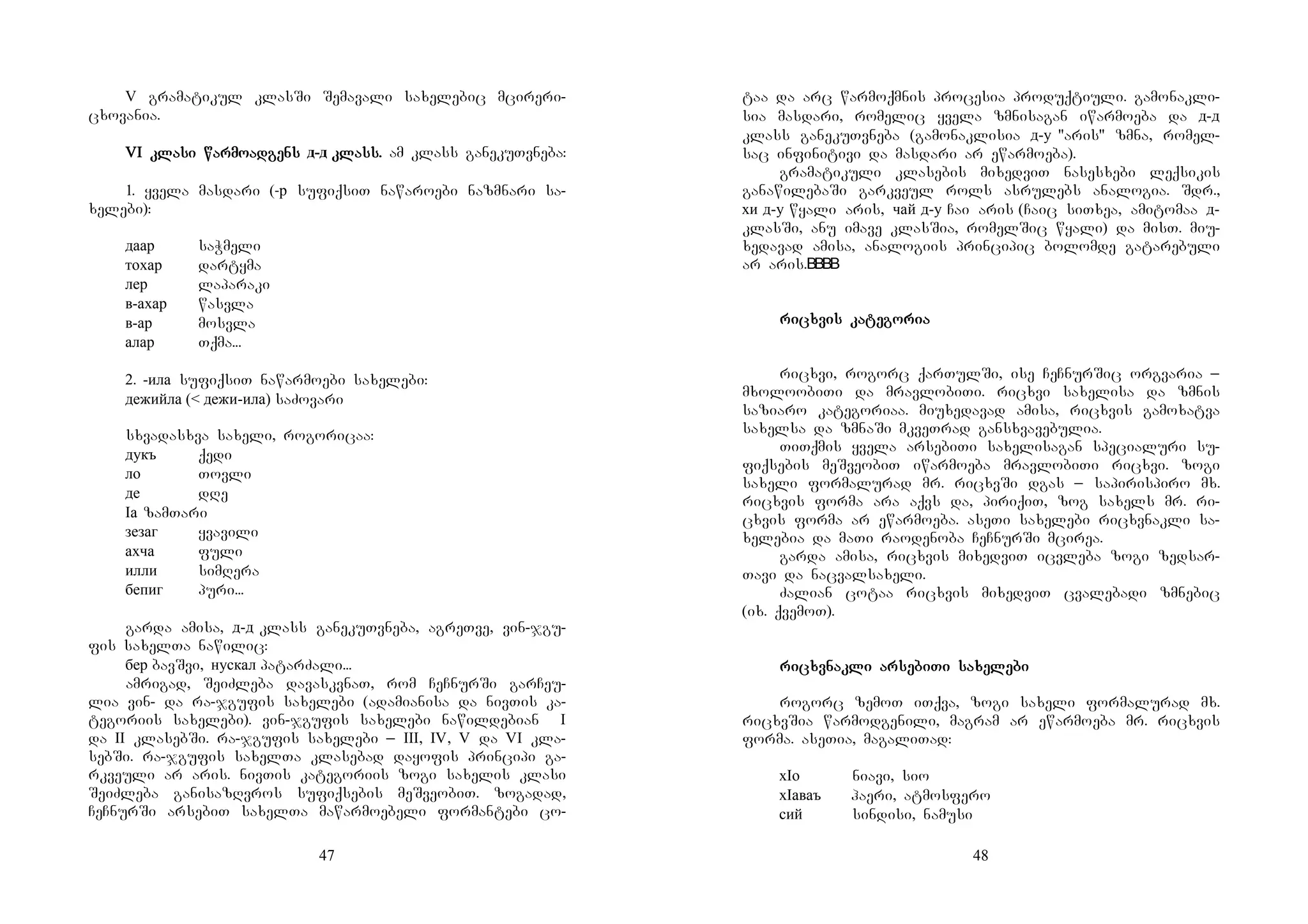 47
V gramatikul klasSi Semavali saxelebic mcireri-
cxovania.
VI klaVI klaVI klaVI klasi warmosi warmosi warmosi warmoadadadadgensgensgensgens д-д klass.klass.klass.klass. am klass ganekuTvneba:
1. yvela masdari (-р sufiqsiT nawaroebi nazmnari sa-
xelebi):
даар saWmeli
тохар dartyma
лер laparaki
в-ахар wasvla
в-ар mosvla
алар Tqma...
2. -ила sufiqsiT nawarmoebi saxelebi:
дежийла (< дежи-ила) saZovari
sxvadasxva saxeli, rogoricaa:
дукъ qedi
ло Tovli
де dRe
Iа zamTari
зезаг yvavili
ахча fuli
илли simRera
бепиг puri...
garda amisa, д-д klass ganekuTvneba, agreTve, vin-jgu-
fis saxelTa nawilic:
бер bavSvi, нускал patarZali...
amrigad, SeiZleba davaskvnaT, rom CeCnurSi garCeu-
lia vin- da ra-jgufis saxelebi (adamianisa da nivTis ka-
tegoriis saxelebi). vin-jgufis saxelebi nawildebian I
da II klasebSi. ra-jgufis saxelebi _ III, IV, V da VI kla-
sebSi. ra-jgufis saxelTa klasebad dayofis principi ga-
rkveuli ar aris. nivTis kategoriis zogi saxelis klasi
SeiZleba ganisazRvros sufiqsebis meSveobiT. zogadad,
CeCnurSi arsebiT saxelTa mawarmoebeli formantebi co-
48
taa da arc warmoqmnis procesia produqtiuli. gamonakli-
sia masdari, romelic yvela zmnisagan iwarmoeba da д-д
klass ganekuTvneba (gamonaklisia д-у "aris" zmna, romel-
sac infinitivi da masdari ar ewarmoeba).
gramatikuli klasebis mixedviT nasesxebi leqsikis
ganawilebaSi garkveul rols asrulebs analogia. Sdr.,
хи д-у wyali aris, чай д-у Cai aris (Caic siTxea, amitomaa д-
klasSi, anu imave klasSia, romelSic wyali) da misT. miu-
xedavad amisa, analogiis principic bolomde gatarebuli
ar aris.
riririricxvicxvicxvicxvis kas kas kas katetetetegogogogoriariariaria
ricxvi, rogorc qarTulSi, ise CeCnurSic orgvaria _
mxoloobiTi da mravlobiTi. ricxvi saxelisa da zmnis
saziaro kategoriaa. miuxedavad amisa, ricxvis gamoxatva
saxelsa da zmnaSi mkveTrad gansxvavebulia.
TiTqmis yvela arsebiTi saxelisagan specialuri su-
fiqsebis meSveobiT iwarmoeba mravlobiTi ricxvi. zogi
saxeli formalurad mr. ricxvSi dgas _ sapirispiro mx.
ricxvis forma ara aqvs da, piriqiT, zog saxels mr. ri-
cxvis forma ar ewarmoeba. aseTi saxelebi ricxvnakli sa-
xelebia da maTi raodenoba CeCnurSi mcirea.
garda amisa, ricxvis mixedviT icvleba zogi zedsar-
Tavi da nacvalsaxeli.
Zalian cotaa ricxvis mixedviT cvalebadi zmnebic
(ix. qvemoT).
riririricxvnakcxvnakcxvnakcxvnakli arli arli arli arsesesesebibibibiTi saTi saTi saTi saxexexexelelelelebibibibi
rogorc zemoT iTqva, zogi saxeli formalurad mx.
ricxvSia warmodgenili, magram ar ewarmoeba mr. ricxvis
forma. aseTia, magaliTad:
хIо niavi, sio
хIаваъ haeri, atmosfero
сий sindisi, namusi
 