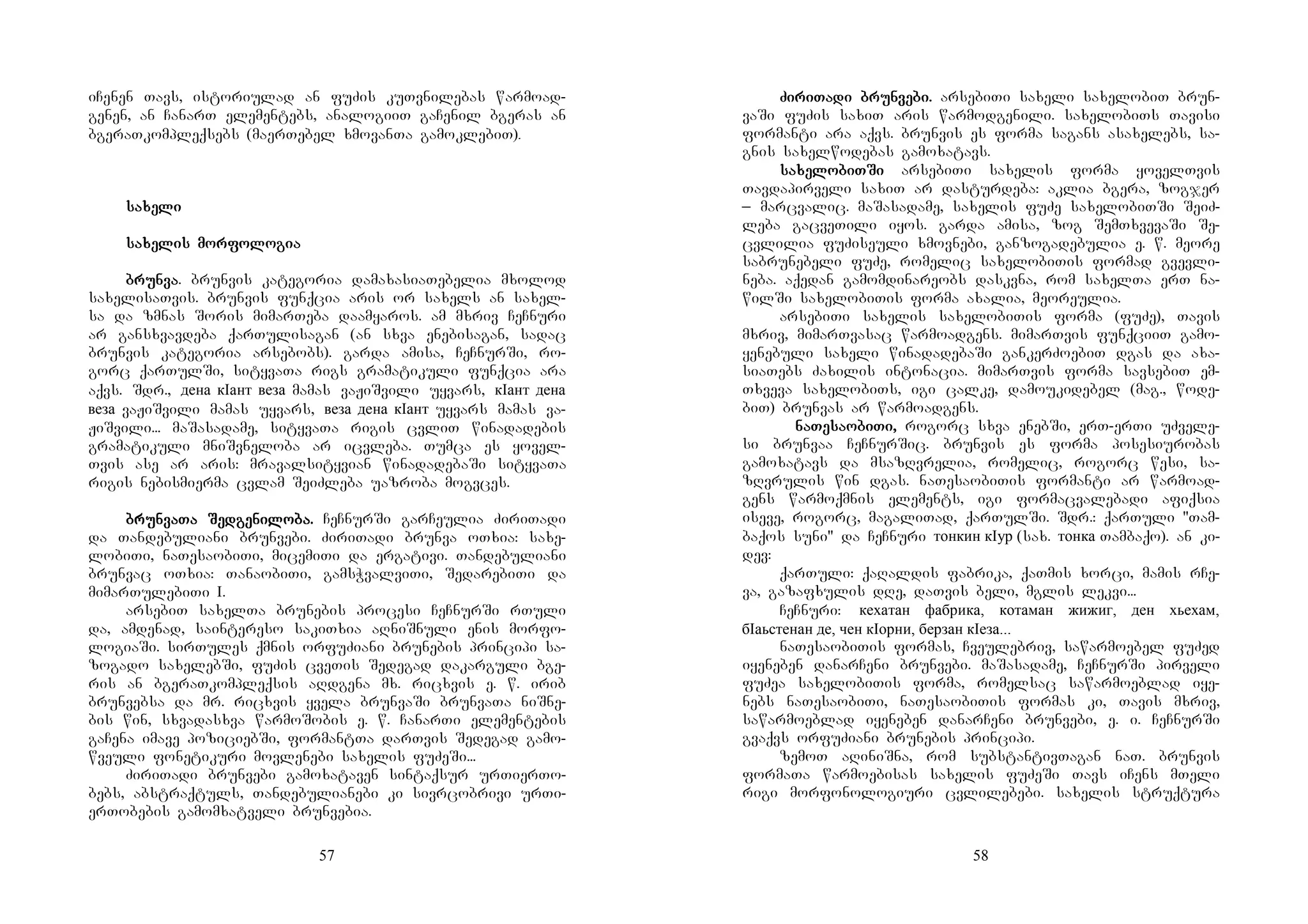 57
iCenen Tavs, istoriulad an fuZis kuTvnilebas warmoad-
genen, an CanarT elementebs, analogiiT gaCenil bgeras an
bgeraTkompleqsebs (maerTebel xmovanTa gamoklebiT).
sasasasaxexexexelililili
sasasasaxexexexelislislislis momomomorforforforfolololologiagiagiagia
brunbrunbrunbrunvavavava. brunvis kategoria damaxasiaTebelia mxolod
saxelisaTvis. brunvis funqcia aris or saxels an saxel-
sa da zmnas Soris mimarTeba daamyaros. am mxriv CeCnuri
ar gansxvavdeba qarTulisagan (an sxva enebisagan, sadac
brunvis kategoria arsebobs). garda amisa, CeCnurSi, ro-
gorc qarTulSi, sityvaTa rigs gramatikuli funqcia ara
aqvs. Sdr., дена кIант веза mamas vaJiSvili uyvars, кIант дена
веза vaJiSvili mamas uyvars, веза дена кIант uyvars mamas va-
JiSvili... maSasadame, sityvaTa rigis cvliT winadadebis
gramatikuli mniSvneloba ar icvleba. Tumca es yovel-
Tvis ase ar aris: mravalsityvian winadadebaSi sityvaTa
rigis nebismierma cvlam SeiZleba uazroba mogvces.
brunbrunbrunbrunvavavavaTa STa STa STa Seeeedgedgedgedgeninininilolololoba.ba.ba.ba. CeCnurSi garCeulia ZiriTadi
da Tandebuliani brunvebi. ZiriTadi brunva oTxia: saxe-
lobiTi, naTesaobiTi, micemiTi da ergativi. Tandebuliani
brunvac oTxia: TanaobiTi, gamsWvalviTi, SedarebiTi da
mimarTulebiTi I.
arsebiT saxelTa brunebis procesi CeCnurSi rTuli
da, amdenad, saintereso sakiTxia aRniSnuli enis morfo-
logiaSi. sirTules qmnis orfuZiani brunebis principi sa-
zogado saxelebSi, fuZis cveTis Sedegad dakarguli bge-
ris an bgeraTkompleqsis aRdgena mx. ricxvis e. w. irib
brunvebsa da mr. ricxvis yvela brunvaSi brunvaTa niSne-
bis win, sxvadasxva warmoSobis e. w. CanarTi elementebis
gaCena imave poziciebSi, formantTa darTvis Sedegad gamo-
wveuli fonetikuri movlenebi saxelis fuZeSi...
ZiriTadi brunvebi gamoxataven sintaqsur urTierTo-
bebs, abstraqtuls, Tandebulianebi ki sivrcobrivi urTi-
erTobebis gamomxatveli brunvebia.
58
ZiZiZiZiririririTaTaTaTadi brundi brundi brundi brunvevevevebi.bi.bi.bi. arsebiTi saxeli saxelobiT brun-
vaSi fuZis saxiT aris warmodgenili. saxelobiTs Tavisi
formanti ara aqvs. brunvis es forma sagans asaxelebs, sa-
gnis saxelwodebas gamoxatavs.
sasasasaxexexexelolololobiTbiTbiTbiTSiSiSiSi arsebiTi saxelis forma yovelTvis
Tavdapirveli saxiT ar dasturdeba: aklia bgera, zogjer
_ marcvalic. maSasadame, saxelis fuZe saxelobiTSi SeiZ-
leba gacveTili iyos. garda amisa, zog SemTxvevaSi Se-
cvlilia fuZiseuli xmovnebi, ganzogadebulia e. w. meore
sabrunebeli fuZe, romelic saxelobiTis formad gvevli-
neba. aqedan gamomdinareobs daskvna, rom saxelTa erT na-
wilSi saxelobiTis forma axalia, meoreulia.
arsebiTi saxelis saxelobiTis forma (fuZe), Tavis
mxriv, mimarTvasac warmoadgens. mimarTvis funqciiT gamo-
yenebuli saxeli winadadebaSi gankerZoebiT dgas da axa-
siaTebs Zaxilis intonacia. mimarTvis forma savsebiT em-
Txveva saxelobiTs, igi calke, damoukidebel (mag., wode-
biT) brunvas ar warmoadgens.
nanananaTeTeTeTesasasasaoooobibibibiTi,Ti,Ti,Ti, rogorc sxva enebSi, erT-erTi uZvele-
si brunvaa CeCnurSic. brunvis es forma posesiurobas
gamoxatavs da msazRvrelia, romelic, rogorc wesi, sa-
zRvrulis win dgas. naTesaobiTis formanti ar warmoad-
gens warmoqmnis elements, igi formacvalebadi afiqsia
iseve, rogorc, magaliTad, qarTulSi. Sdr.: qarTuli "Tam-
baqos suni" da CeCnuri тонкин кIур (sax. тонка Tambaqo). an ki-
dev:
qarTuli: qaRaldis fabrika, qaTmis xorci, mamis rCe-
va, gazafxulis dRe, daTvis beli, mglis lekvi...
CeCnuri: кехатан фабрика, котаман жижиг, ден хьехам,
бIаьстенан де, чен кIорни, берзан кIеза...
naTesaobiTis formas, Cveulebriv, sawarmoebel fuZed
iyeneben danarCeni brunvebi. maSasadame, CeCnurSi pirveli
fuZea saxelobiTis forma, romelsac sawarmoeblad iye-
nebs naTesaobiTi, naTesaobiTis formas ki, Tavis mxriv,
sawarmoeblad iyeneben danarCeni brunvebi, e. i. CeCnurSi
gvaqvs orfuZiani brunebis principi.
zemoT aRiniSna, rom substantivTagan naT. brunvis
formaTa warmoebisas saxelis fuZeSi Tavs iCens mTeli
rigi morfonologiuri cvlilebebi. saxelis struqtura
 