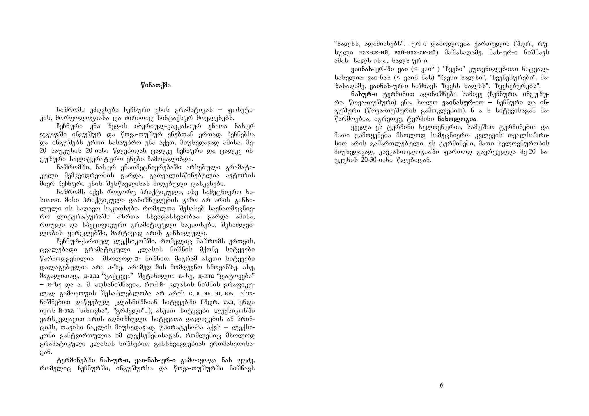 5
winaTqmawinaTqmawinaTqmawinaTqma
naSromi eZRvneba CeCnuri enis gramatikas _ foneti-
kas, morfologiasa da ZiriTad sintaqsur movlenebs.
CeCnuri ena Sedis iberiul-kavkasiur enaTa naxur
jgufSi inguSur da wova-TuSur enebTan erTad. CeCnebsa
da inguSebs erTi sasaubro ena aqvT, miuxedavad amisa, me-
20 saukunis 20-iani wlebidan calke CeCnuri da calke in-
guSuri saliteraturo enebi Camoyalibda.
naSromSi, naxur enaTmecnierebaSi arsebuli gramati-
kuli memkvidreobis garda, gaTvaliswinebulia avtoris
mier CeCnuri enis Seswavlisas miRebuli daskvnebi.
naSroms aqvs rogorc praqtikuli, ise samecniero xa-
siaTi. misi praqtikuli daniSnulebis gamo ar aris ganxi-
luli is sadavo sakiTxebi, romelTa Sesaxeb saenaTmecnie-
ro literaturaSi azrTa sxvadasxvaobaa. garda amisa,
rTuli da specifikuri gramatikuli sakiTxebi, SesaZleb-
lobis farglebSi, martivad aris ganxiluli.
CeCnur-qarTul leqsikonSi, romelic naSroms erTvis,
cvalebadi gramatikuli klasis niSnis mqone sityvebi
warmodgenilia mxolod д- niSniT. magram aseTi sityvebi
dalagebulia ara д-ze, aramed mis momdevno xmovanze. ase,
magaliTad, д-ада “gaqceva” Setanilia а-ze, д-ита “datoveba”
_ и-ze da a. S. aRsaniSnavia, rom й- klasis niSnis grafiku-
lad gamoyofis SesaZlebloba ar aris е, я, яь, ю, юь aso-
niSnebiT dawyebul klasniSnian sityvebSi (Sdr. еха, unda
iyos й-эха "Txovna", "grZeli"...), aseTi sityvebi leqsikonSi
varskvlaviT aris aRniSnuli. sityvaTa dalagebis am prin-
cips, Tavisi naklis miuxedavad, upiratesoba aqvs _ leqsi-
koni gantvirTulia im leqsemebisagan, romlebic mxolod
gramatikuli klasis niSnebiT gansxvavdebian erTmaneTisa-
gan.
terminebSi nanananaxxxx----uuuurrrr----iiii, va, va, va, vaiiii----nanananaxxxx----urururur----iiii gamoiyofa nanananaxxxx fuZe,
romelic CeCnurSi, inguSursa da wova-TuSurSi niSnavs
6
"xalxs, adamianebs". -ur-i daboloeba qarTulia (Sdr., ru-
suli нах-ск-ий, вай-нах-ск-ий). maSasadame, nax-ur-i niSnavs
amas: xalx-is-a, xalx-ur-i.
vavavavaiiiinanananaxxxx-ur-Si vavavavaiiii (< vain ) "Cveni" kuTvnilebiTi nacval-
saxelia: vai-nax (< vain nax) "Cveni xalxi", "Cveneburebi". ma-
Sasadame, vavavavaiiiinanananaxxxx-ur-i niSnavs "Cvens xalxs", "Cveneburebs".
nanananaxuxuxuxurrrr----i terminiT aRiniSneba samive (CeCnuri, inguSu-
ri, wova-TuSuri) ena, xolo vavavavaiiiinanananaxuxuxuxurrrr-iT _ CeCnuri da in-
guSuri (wova-TuSuris gamoklebiT). n a x sityvisagan na-
warmoebia, agreTve, termini nanananaxoxoxoxolololologigigigiaaaa.
yvela es termini xelovnuria, samuSao terminebia da
maTi gamoyeneba mxolod samecniero kvlevis Tvalsazri-
siT aris gamarTlebuli. es terminebi, maTi xelovnurobis
miuxedavad, kavkasiologiaSi farTod gavrcelda me-20 sa-
ukunis 20-30-iani wlebidan.
 