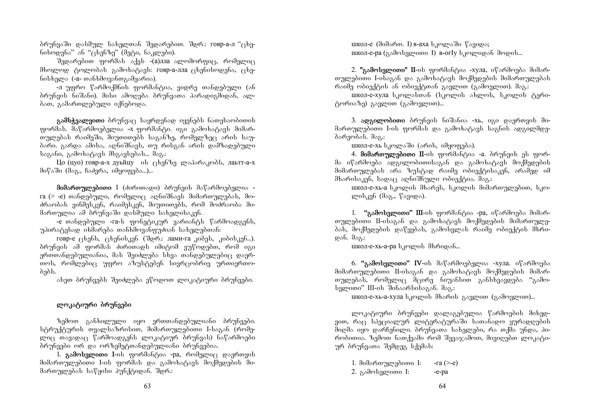 63
brunvaSi dasmul saxelTan SedarebiT. Sdr.: говр-а-л “cxe-
nisodena” an “cxenze” (meti, naklebi).
SedarebiT formas aqvs -(а)лла alomorfic, romelic
mxolod tolobas gamoxatavs: говр-а-лла cxenisodena, cxe-
nisxela (-а- TanxmovanTgamyaria).
-л ufro warmoqmnis formantia, vidre Tandebuli (an
brunvis niSani). misi amoReba brunvaTa paradigmidan, al-
baT, gamarTlebuli iqneboda.
gagagagamsWvalmsWvalmsWvalmsWvalviviviviTiTiTiTi brunvac sayrdenad iyenebs naTesaobiTis
formas. mawarmoebelia -х formanti. igi gamoxatavs mimar-
Tulebas raimeSi, miuTiTebs saganze, romelzec aris sau-
bari. garda amisa, aRniSnavs, Tu risgan aris damzadebuli
sagani, gamoxatavs msgavsebas... mag.:
Цо (цуо) говр-а-х дуьйцу is cxenze laparakobs, лаьтт-а-х
miwaSi (mag., CaZvra, imyofeba...)...
mimimimimarmarmarmarTuTuTuTulelelelebibibibiTiTiTiTi I (ZiriTadi) brunvis mawarmoebelia -
га (> -е) Tandebuli, romelic aRniSnavs mimarTulebas, mo-
Zraobas vinmesken, raimesken, miuTiTebs, rom moZraoba mi-
marTulia am brunvaSi dasmuli saxelisaken.
-е Tandebuli -га-s fonetikur variants warmoadgens,
upiratesad ixmareba TanxmovanfuZian saxelebTan:
говр-е cxens, cxenisken (Sdr.: лами-га kibes, kibisken...).
brunvis am formas ZiriTads imitom vuwodebT, rom igi
erTTandebuliania, mas SeiZleba sxva Tandebulebic daer-
Tos, romlebic ufro azusteben sivrcobriv urTierTo-
bebs.
aseT brunvebs SeiZleba ewodoT lokatiuri brunvebi.
lolololokakakakatitititiuuuuri brunri brunri brunri brunvevevevebibibibi
zemoT ganxiluli iyo erTTandebuliani brunvebi.
struqturis TvalsazrisiT, mimarTulebiTi I-sagan (rome-
lic Tavadac warmoadgens lokatiur brunvas) nawarmoebi
brunvebi or da orzemetTandebuliani brunvebia.
1. gamogamogamogamosvlisvlisvlisvliTi ITi ITi ITi I-is formantia -ра, romelic daerTvis
mimarTulebiTi I-is formas da gamoxatavs moqmedebis mi-
marTulebas sawyisi punqtidan. Sdr.:
64
школ-е (mimarT. I) в-аха skolaSi wavida;
школ-е-ра (gamosvliTi I) в-огIу skolidan modis...
2. "gamo"gamo"gamo"gamosvlisvlisvlisvliTi" IITi" IITi" IITi" II-is formantia -хула, iwarmoeba mimar-
TulebiTi I-isagan da gamoxatavs moqmedebis mimarTulebas
raime obieqtis an obieqtTan gavliT (gamovliT). mag.:
школ-е-хула skolasTan (skolis axlos, skolis teri-
toriaze) gavliT (gamovliT)...
3. adadadadgigigigilolololobibibibiTiTiTiTi brunvis niSania -хь, igi daerTvis mi-
marTulebiTi I-is formas da gamoxatavs sagnis adgilmde-
bareobas. mag.:
школ-е-хь skolaSi (aris, imyofeba).
4. mimimimimarmarmarmarTuTuTuTulelelelebibibibiTi IITi IITi IITi II-is formantia -а. brunvis es for-
ma iwarmoeba adgilobiTisagan da gamoxatavs moqmedebis
mimarTulebas ara zustad raime obieqtisaken, aramed im
mxarisaken, sadac aRniSnuli obieqtia. mag.:
школ-е-хь-а skolis mxares, skolis mimarTulebiT, sko-
lisken (mag., wavida).
1. “gamo“gamo“gamo“gamosvlisvlisvlisvliTi”Ti”Ti”Ti” IIIIIIIIIIII-is formantia -ра, iwarmoeba mimar-
TulebiTi II-isagan da gamoxatavs moqmedebis mimarTule-
bas, moqmedebis dawyebas, gamosvlas raime obieqtis mxri-
dan. mag.:
школ-е-хь-а-ра skolis mxridan...
6. ““““gamogamogamogamosvlisvlisvlisvliTi”Ti”Ti”Ti” IVIVIVIV-is mawarmoebelia -хула. iwarmoeba
mimarTulebiTi II-isagan da gamoxatavs moqmedebis mimar-
Tulebas, romelic mcire niuansiT gansxvavdeba “gamo-
svliTi” III-is Sinaarsisagan. mag.:
школ-е-хь-а-хула skolis mxaris gavliT (gamovliT)...
lokatiuri brunvebi dalagebulia warmoebis mixed-
viT, rac specialur literaturaSi saTanado yuradRebis
miRma iyo darCenili. brunvaTa saxelebi, ra Tqma unda, pi-
robiTia. zemoT naTqvami rom SevajamoT, miviRebT lokati-
ur brunvaTa Semdeg sqemas:
1. mimarTulebiTi I: -га (>-е)
2. gamosvliTi I: -е-ра
 
