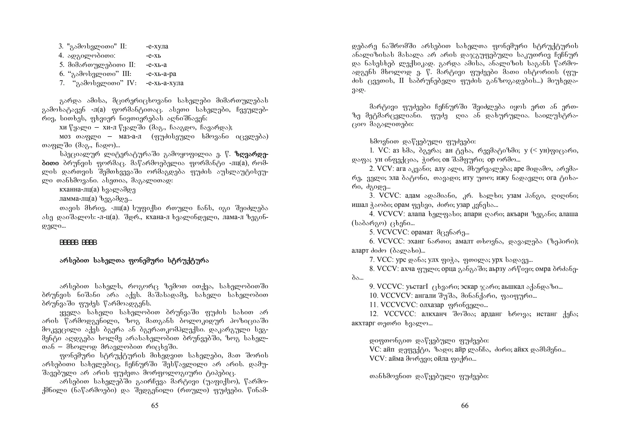 65
3. "gamosvliTi" II: -е-хула
4. adgilobiTi: -е-хь
5. mimarTulebiTi II: -е-хь-а
6. “gamosvliTi” III: -е-хь-а-ра
7. “gamosvliTi” IV: -е-хь-а-хула
garda amisa, mcirericxovani saxelebi mimarTulebas
gamoxataven -л(а) formantiTac. aseTi saxelebi, Cveuleb-
riv, siTxes, fxvier nivTierebas aRniSnaven:
хи wyali _ хи-л wyalSi (mag., Caagdo, Cavarda);
моз Tafli _ маз-а-л (fuZiseuli xmovani icvleba)
TaflSi (mag., Cado)...
specialur literaturaSi gamoyofilia e. w. zRvarzRvarzRvarzRvardededede----
bibibibiTiTiTiTi brunvis formac. mawarmoebelia formanti -лц(а), rom-
lis darTvis SemTxvevaSi ormagdeba fuZis auslautiseu-
li Tanxmovani. aseTia, magaliTad:
кханна-лц(а) xvalamde
ламма-лц(а) zegamde...
Tavis mxriv, -лц(а) sufiqsi rTuli Cans, igi SeiZleba
ase daiSalos: -л-ц(а). Sdr., кхана-л xvalindeli, лама-л zegin-
deli...
ararararsesesesebiT sabiT sabiT sabiT saxelxelxelxelTa foTa foTa foTa fonenenenemmmmuuuuri struqri struqri struqri struqtutututurararara
arsebiT saxels, rogorc zemoT iTqva, saxelobiTSi
brunvis niSani ara aqvs. maSasadame, saxeli saxelobiT
brunvaSi fuZes warmoadgens.
yvela saxeli saxelobiT brunvaSi fuZis saxiT ar
aris warmodgenili, zog maTgans bolokidur poziciaSi
mokvecili aqvs bgera an bgeraTkompleqsi. dakarguli seg-
menti aRdgeba xolme arasaxelobiT brunvebSi, zog saxel-
Tan _ mxolod mravlobiT ricxvSi.
fonemuri struqturis mixedviT saxelebi, maT Soris
arsebiTi saxelebic, CeCnurSi Seswavlili ar aris. damu-
Savebuli ar aris fuZeTa morfologiuri tipebic.
arsebiT saxelebSi gairCeva martivi (uafiqso), warmo-
qmnili (nawarmoebi) da Sedgenili (rTuli) fuZeebi. winam-
66
debare naSromSi arsebiT saxelTa fonemuri struqturis
analizisas masala ar aris dajgufebuli sakuTriv CeCnur
da nasesxeb leqsikad. garda amisa, analizis sagans warmo-
adgens mxolod e. w. martivi fuZeebi maTi istoriis (fu-
Zis cveTis, II sabrunebeli fuZis ganzogadebis...) miuxeda-
vad.
martivi fuZeebi CeCnurSi SeiZleba iyos erT an erT-
ze metmarcvliani. MfuZe Ria an daxurulia. sailustra-
cio magaliTebi:
xmovniT dawyebuli fuZeebi:
1. VC: аз xma, bgera; ан texa, revmatizmi; у (< ун)ficari,
dafa; ун infeqcia, Wiri; ов Samfuri; ор ormo...
2. VCV: ага akvani; алу ali, mxurvaleba; аре midamo, arema-
re, veli; эла batoni, Tavadi; иту uTo; ижу nadavli; ога tixa-
ri, Zgide...
3. VCVC: адам adamiani, kr. xalxi; узам hangi, RiRini;
ишал Waobi; орам fesvi, Ziri; узар kvnesa...
4. VCVCV: алапа xelfasi; апари Rari; акъари zegani; алаша
(sabargo) cxeni...
5. VCVCVC: орамат mcenare...
6. VCVCC: эханг narTi; амалт Txovna, davaleba (zepiri);
аларт ZiZo (balaxi)...
7. VCC: урс dana; улх fiWa, fTila; урх sadave...
8. VCCV: ахча fuli; орца gangaSi; аьрзу arwivi; омра brZane-
ba...
9. VCCVC: уьстагI cxvari; эскар jari; аьшкал aqandazi...
10. VCCVCV: ангали SuSa, minanqari, faifuri...
11. VCCVCVC: олхазар frinveli...
12. VCCVCC: алкханч SoSia; арданг xrova; истанг qeCa;
акхтарг TeTri xvalo...
difTongiT dawyebuli fuZeebi:
VC: айп defeqti, zadi; айр lanCa, Ziri; айкх damsmeni...
VCV: айма morevi; ойла fiqri...
TanxmovniT dawyebuli fuZeebi:
 
