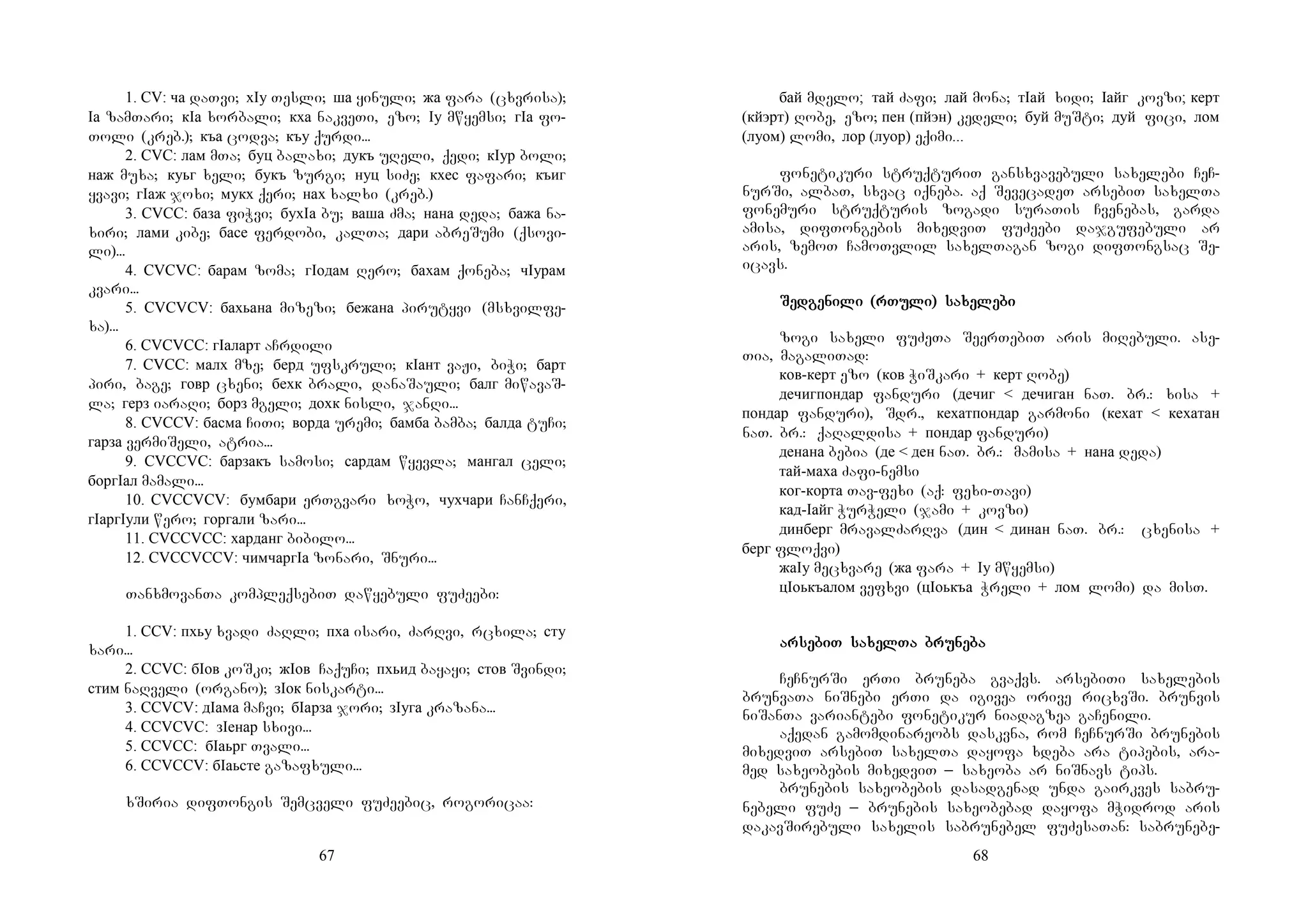 67
1. CV: ча daTvi; хIу Tesli; ша yinuli; жа fara (cxvrisa);
Iа zamTari; кIа xorbali; кха nakveTi, ezo; Iу mwyemsi; гIа fo-
Toli (kreb.); къа codva; къу qurdi...
2. CVC: лам mTa; буц balaxi; дукъ uReli, qedi; кIур boli;
наж muxa; куьг xeli; букъ zurgi; нуц siZe; кхес fafari; къиг
yvavi; гIаж joxi; мукх qeri; нах xalxi (kreb.)
3. CVCC: база fiWvi; бухIа bu; ваша Zma; нана deda; бажа na-
xiri; лами kibe; басе ferdobi, kalTa; дари abreSumi (qsovi-
li)...
4. CVCVC: барам zoma; гIодам Rero; бахам qoneba; чIурам
kvari...
5. CVCVCV: бахьана mizezi; бежана pirutyvi (msxvilfe-
xa)...
6. CVCVCC: гIаларт aCrdili
7. CVCC: малх mze; берд ufskruli; кIант vaJi, biWi; барт
piri, bage; говр cxeni; бехк brali, danaSauli; балг miwavaS-
la; герз iaraRi; борз mgeli; дохк nisli, janRi...
8. CVCCV: басма CiTi; ворда uremi; бамба bamba; балда tuCi;
гарза vermiSeli, atria...
9. CVCCVC: барзакъ samosi; сардам wyevla; мангал celi;
боргIал mamali...
10. CVCCVCV: бумбари erTgvari xoWo, чухчари CanCqeri,
гIаргIули wero; горгали zari...
11. CVCCVCC: харданг bibilo...
12. CVCCVCCV: чимчаргIа zonari, Snuri...
TanxmovanTa kompleqsebiT dawyebuli fuZeebi:
1. CCV: пхьу xvadi ZaRli; пха isari, ZarRvi, rcxila; сту
xari...
2. CCVC: бIов koSki; жIов CaquCi; пхьид bayayi; стов Svindi;
стим naRveli (organo); зIок niskarti...
3. CCVCV: дIама maCvi; бIарза jori; зIуга krazana...
4. CCVCVC: зIенар sxivi...
5. CCVCC: бIаьрг Tvali...
6. CCVCCV: бIаьсте gazafxuli...
xSiria difTongis Semcveli fuZeebic, rogoricaa:
68
бай mdelo; тай Zafi; лай mona; тIай xidi; Iайг kovzi; керт
(кйэрт) Robe, ezo; пен (пйэн) kedeli; буй muSti; дуй fici, лом
(луом) lomi, лор (луор) eqimi...
fonetikuri struqturiT gansxvavebuli saxelebi CeC-
nurSi, albaT, sxvac iqneba. aq SevecadeT arsebiT saxelTa
fonemuri struqturis zogadi suraTis Cvenebas, garda
amisa, difTongebis mixedviT fuZeebi dajgufebuli ar
aris, zemoT CamoTvlil saxelTagan zogi difTongsac Se-
icavs.
SeSeSeSedgedgedgedgeninininili (rTuli (rTuli (rTuli (rTuli) sali) sali) sali) saxexexexelelelelebibibibi
zogi saxeli fuZeTa SeerTebiT aris miRebuli. ase-
Tia, magaliTad:
ков-керт ezo (ков WiSkari + керт Robe)
дечигпондар fanduri (дечиг < дечиган naT. br.: xisa +
пондар fanduri), Sdr., кехатпондар garmoni (кехат < кехатан
naT. br.: qaRaldisa + пондар fanduri)
денана bebia (де < ден naT. br.: mamisa + нана deda)
тай-маха Zafi-nemsi
ког-корта Tav-fexi (aq: fexi-Tavi)
кад-Iайг WurWeli (jami + kovzi)
динберг mravalZarRva (дин < динан naT. br.: cxenisa +
берг floqvi)
жаIу mecxvare (жа fara + Iу mwyemsi)
цIоькъалом vefxvi (цIоькъа Wreli + лом lomi) da misT.
ararararsesesesebiT sabiT sabiT sabiT saxelxelxelxelTa bruTa bruTa bruTa brunenenenebabababa
CeCnurSi erTi bruneba gvaqvs. arsebiTi saxelebis
brunvaTa niSnebi erTi da igivea orive ricxvSi. brunvis
niSanTa variantebi fonetikur niadagzea gaCenili.
aqedan gamomdinareobs daskvna, rom CeCnurSi brunebis
mixedviT arsebiT saxelTa dayofa xdeba ara tipebis, ara-
med saxeobebis mixedviT _ saxeoba ar niSnavs tips.
brunebis saxeobebis dasadgenad unda gairkves sabru-
nebeli fuZe _ brunebis saxeobebad dayofa mWidrod aris
dakavSirebuli saxelis sabrunebel fuZesaTan: sabrunebe-
 