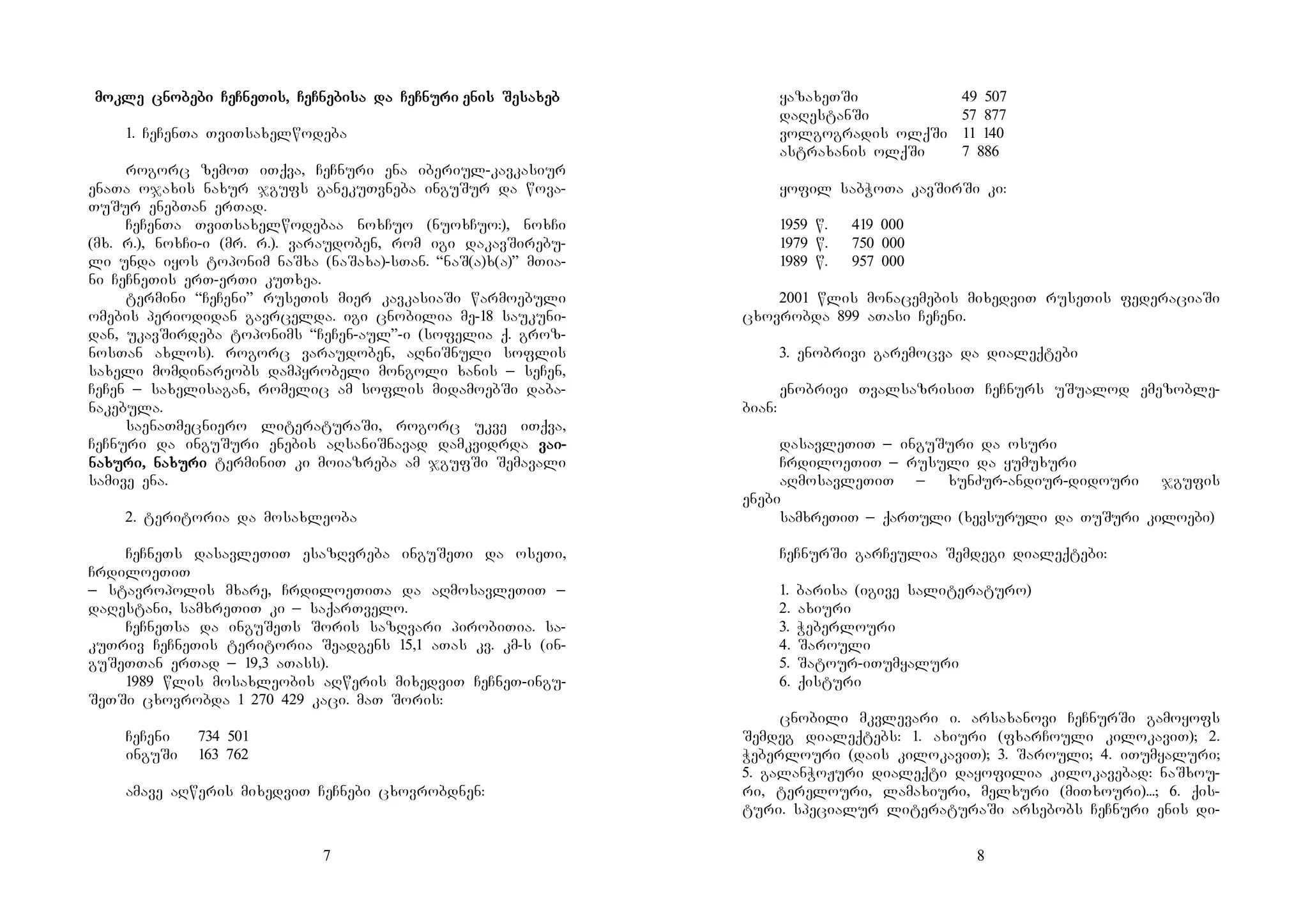 7
mokle cnobebi CeCneTis, CeCnebisa da CeCnurimokle cnobebi CeCneTis, CeCnebisa da CeCnurimokle cnobebi CeCneTis, CeCnebisa da CeCnurimokle cnobebi CeCneTis, CeCnebisa da CeCnuri enis Sesaxebenis Sesaxebenis Sesaxebenis Sesaxeb
1. CeCenTa TviTsaxelwodeba
rogorc zemoT iTqva, CeCnuri ena iberiul-kavkasiur
enaTa ojaxis naxur jgufs ganekuTvneba inguSur da wova-
TuSur enebTan erTad.
CeCenTa TviTsaxelwodebaa noxCuo (nuoxCuo:), noxCi
(mx. r.), noxCi-i (mr. r.). varaudoben, rom igi dakavSirebu-
li unda iyos toponim naSxa (naSaxa)-sTan. “naS(a)x(a)” mTia-
ni CeCneTis erT-erTi kuTxea.
termini “CeCeni” ruseTis mier kavkasiaSi warmoebuli
omebis periodidan gavrcelda. igi cnobilia me-18 saukuni-
dan, ukavSirdeba toponims “CeCen-aul”-i (sofelia q. groz-
nosTan axlos). rogorc varaudoben, aRniSnuli soflis
saxeli momdinareobs dampyrobeli mongoli xanis _ seCen,
CeCen _ saxelisagan, romelic am soflis midamoebSi daba-
nakebula.
saenaTmecniero literaturaSi, rogorc ukve iTqva,
CeCnuri da inguSuri enebis aRsaniSnavad damkvidrda vavavavaiiii----
nanananaxuxuxuxuri, nari, nari, nari, naxuxuxuxuriririri terminiT ki moiazreba am jgufSi Semavali
samive ena.
2. teritoria da mosaxleoba
CeCneTs dasavleTiT esazRvreba inguSeTi da oseTi,
CrdiloeTiT
_ stavropolis mxare, CrdiloeTiTa da aRmosavleTiT _
daRestani, samxreTiT ki _ saqarTvelo.
CeCneTsa da inguSeTs Soris sazRvari pirobiTia. sa-
kuTriv CeCneTis teritoria Seadgens 15,1 aTas kv. km-s (in-
guSeTTan erTad _ 19,3 aTass).
1989 wlis mosaxleobis aRweris mixedviT CeCneT-ingu-
SeTSi cxovrobda 1 270 429 kaci. maT Soris:
CeCeni 734 501
inguSi 163 762
amave aRweris mixedviT CeCnebi cxovrobdnen:
8
yazaxeTSi 49 507
daRestanSi 57 877
volgogradis olqSi 11 140
astraxanis olqSi 7 886
yofil sabWoTa kavSirSi ki:
1959 w. 419 000
1979 w. 750 000
1989 w. 957 000
2001 wlis monacemebis mixedviT ruseTis federaciaSi
cxovrobda 899 aTasi CeCeni.
3. enobrivi garemocva da dialeqtebi
enobrivi TvalsazrisiT CeCnurs uSualod emezoble-
bian:
dasavleTiT _ inguSuri da osuri
CrdiloeTiT _ rusuli da yumuxuri
aRmosavleTiT _ xunZur-andiur-didouri jgufis
enebi
samxreTiT _ qarTuli (xevsuruli da TuSuri kiloebi)
CeCnurSi garCeulia Semdegi dialeqtebi:
1. barisa (igive saliteraturo)
2. axiuri
3. Weberlouri
4. Sarouli
5. Satour-iTumyaluri
6. qisturi
cnobili mkvlevari i. arsaxanovi CeCnurSi gamoyofs
Semdeg dialeqtebs: 1. axiuri (fxarCouli kilokaviT); 2.
Weberlouri (dais kilokaviT); 3. Sarouli; 4. iTumyaluri;
5. galanWoJuri dialeqti dayofilia kilokavebad: naSxou-
ri, terelouri, lamaxiuri, melxuri (miTxouri)...; 6. qis-
turi. specialur literaturaSi arsebobs CeCnuri enis di-
 