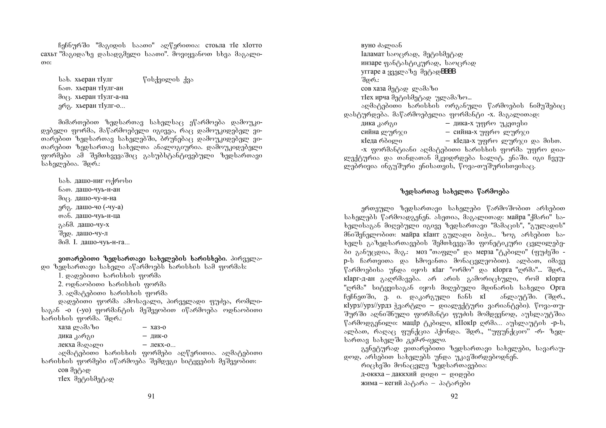 91
CeCnurSi "magidis saaTi" aRweriTia: стоьла тIе хIотто
сахьт "magidaze dasadgmeli saaTi". moviyvanoT sxva magali-
Ti:
sax. хьеран тIулг wisqvilis qva
naT. хьеран тIулг-ан
mic. хьеран тIулг-а-на
erg. хьеран тIулг-о...
mimarTebiT zedsarTav saxelsac ewarmoeba damouki-
debeli forma, mawarmoebeli igivea, rac damoukidebel vi-
TarebiT zedsarTav saxelebSi, brunebac damoukidebel vi-
TarebiT zedsarTav saxelTa analogiuria. damoukidebeli
formebi am SemTxvevaSic gasubstantivebuli zedsarTavi
saxelebia. Sdr.:
sax. дашо-ниг oqrosi
naT. дашо-чуь-н-ан
mic. дашо-чу-н-на
erg. дашо-чо (-чу-а)
Tan. дашо-чуь-н-ца
ganm. дашо-чу-х
Sed. дашо-чу-л
mim. I. дашо-чуь-н-га...
viviviviTaTaTaTarerererebibibibiTiTiTiTi zedzedzedzedsarsarsarsarTaTaTaTavivivivi sasasasaxexexexelelelelebisbisbisbis xaxaxaxarisrisrisrisxexexexebibibibi.... pirvela-
di zedsarTavi saxeli awarmoebs xarisxis sam formas:
1. dadebiTi xarisxis forma
2. odnaobiTi xarisxis forma
3. aRmatebiTi xarisxis forma
dadebiTi forma amosavali, pirveladi fuZea, romli-
sagan -о (-уо) formantis meSveobiT iwarmoeba odnaobiTi
xarisxis forma. Sdr.:
хаза lamazi _ хаз-о
дика kargi _ дик-о
лекха maRali _ лекх-о...
aRmatebiTi xarisxis formebi aRweriTia. aRmatebiTi
xarisxis formebi iwarmoeba Semdegi sityvebis meSveobiT:
сов metad
тIех metismetad
92
вуно Zalian
Iаламат saocrad, metismetad
инзаре fantastikurad, saocrad
уггаре а yvelaze metad
Sdr.:
сов хаза metad lamazi
тIех ирча metismetad ulamazo...
aRmatebiTi xarisxis organuli warmoebis nimuSebic
dasturdeba. mawarmoebelia formanti -х. magaliTad:
дика kargi _ дика-х ufro ukeTesi
сийна lurji _ сийна-х ufro lurji
кIеда rbili _ кIеда-х ufro lurji da misT.
-х formantiani aRmatebiTi xarisxis forma ufro dia-
leqturia da TandaTan mkvidrdeba salit. enaSi. igi Cveu-
lebrivia inguSuri enisaTvis, wova-TuSurisTvisac.
zedzedzedzedsarsarsarsarTav saTav saTav saTav saxelxelxelxelTa warmoTa warmoTa warmoTa warmoeeeebabababa
erTeuli zedsarTavi saxelebi warmoSobiT arsebiT
saxelebs warmoadgenen. aseTia, magaliTad: майра "qmari" sa-
xelisagan miRebuli igive zedsarTavi "mamacis", "guladis"
mniSvnelobiT: майра кIант guladi biWi... zog arsebiT sa-
xels gazedsarTavebis SemTxvevaSi fonetikuri cvlilebe-
bi ganucdia, mag.: моз "Tafli" da мерза "tkbili" (fuZeSi -
р-s CarTviTa da xmovanTa monacvleobiT). albaT, imave
warmoebisa unda iyos кIаг "ormo" da кIорга "Rrma"... Sdr.,
кIарг-д-ан gaRrmaveba. ar aris gamoricxuli, rom кIорга
"Rrma" sityvisagan iyos miRebuli mdinaris saxeli Орга
CeCneTSi, e. i. dakarguli Cans кI anlautSi. (Sdr.,
кIурз//урз//урдз Wvartli _ dialeqturi variantebi). wova-Tu-
SurSi aRniSnuli formanti fuZis momdevnod, auslautSia
warmodgenili: мацIр tkbili, кIIокIр Rrma... auslautis -р-s,
albaT, raRac funqcia hqonda. Sdr., “ufunqcio” -r- zed-
sarTav saxelSi gem-r-ieli.
geneturad viTarebiTi zedsarTavi saxelebi, savarau-
dod, arsebiT saxelebs unda ukavSirdebodnen.
ricxvSi monacvle zedsarTavebia:
д-оккха – даккхий didi _ didebi
жима – кегий patara – patarebi
 