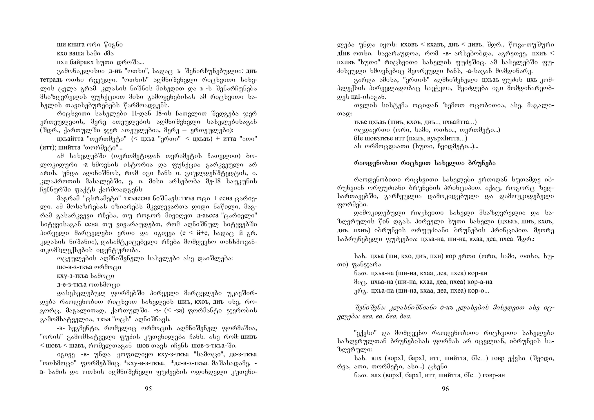 95
ши книга ori wigni
кхо ваша sami Zma
пхи байракх xuTi droSa...
gamonaklisia д-иъ "oTxi", sadac ъ SenarCunebulia: диъ
тетрадь oTxi rveuli. "oTxis" aRmniSvneli ricxviTi saxe-
lis cvla gram. klasis niSnis mixediT da ъ -s SenarCuneba
msazRvrelis funqciiT misi gamoyenebisas am ricxviTi sa-
xelis Taviseburebebs warmoadgens.
ricxviTi saxelebi 11-dan 18-is CaTvliT Sedgeba jer
erTeulebis, mere aTeulebis aRmniSvneli saxelebisagan
(Sdr., qarTulSi jer aTeulebia, mere _ erTeulebi):
цхьайтта "TerTmeti" (< цхьа "erTi" < цхьаъ) + итта "aTi"
(итт); шийтта "Tormeti"...
am saxelebSi (TerTmetidan Tvrametis CaTvliT) bo-
lokiduri -а xmovnis istoria da funqcia garkveuli ar
aris. unda aRiniSnos, rom igi Cans i. giuldenStedtis, i.
klaproTis masalebSi, e. i. misi arseboba me-18 saukunis
CeCnurSi faqts qarmoadgens.
magram "cxrameti" ткъаесна niSnavs: ткъа oci + есна carie-
li. am mosazrebas iziarebs mkvlevarTa didi nawili, mag-
ram gasarkvevi rCeba, Tu rogor miviReT д-аьсса "carieli"
sityvisagan есна. Tu vivaraudebT, rom aRniSnul sityvebSi
pirveli marcvlebi erTi da igivea (е < й+е, sadac й gr.
klasis niSania), dasamtkicebeli rCeba momdevno Tanxmovan-
Tkompleqsebis identuroba.
oceulebis aRmniSvneli saxelebi ase daiSleba:
шо-в-з-ткъа ormoci
кху-з-ткъа samoci
д-е-з-ткъа oTxmoci
dasexelebul formebSi pirveli marcvlebi ukavSir-
deba raodenobiT ricxviT saxelebs шиъ, кхоъ, диъ ise, ro-
gorc, magaliTad, qarTulSi. -з- (< -за) formanti jerobis
gamomxatvelia, ткъа "ocs" aRniSnavs.
-в- segmenti, romelic ormocis aRmniSvnel formaSia,
"oris" gamomxatveli fuZis kuTvnileba Cans. ase rom: шивъ
< шовъ < шавъ, romelTagan шов Tavs iCens шов-з-ткъа-Si.
igive -в- unda yofiliyo кху-з-ткъа "samoci", де-з-ткъа
"oTxmoci" formebSic: *кху-в-з-ткъа, *де-в-з-ткъа. maSasadame, -
в- samis da oTxis aRmniSvneli fuZeebis odindeli kuTvni-
96
leba unda iyos: кховъ < кхавъ, диъ < дивъ. Sdr., wova-TuSuri
дIив oTxi. savaraudoa, rom -в- arsebobda, agreTve, пхиъ <
пхивъ "xuTi" ricxviTi saxelis fuZeSic. am saxelebSi fu-
Ziseuli xmovnebic meoreuli Cans, -а-sagan momdinare.
garda amisa, "erTis" aRmniSvneli цхьаъ fuZis цхь kom-
pleqsis pirveladobac saeWvoa, SeiZleba igi momdinareob-
des цаI-isagan.
Tvlis sistema ocidan zemoT ocobiTia, ase, magali-
Tad:
ткъе цхьаъ (шиъ, кхоъ, диъ.., цхьайтта...)
ocdaerTi (ori, sami, oTxi.., TerTmeti...)
бIе шовзткъе итт (пхиъ, вуьрхIитта...)
as ormocdaaTi (xuTi, Cvidmeti...)...
rarararaoooodedededenonononobiT ribiT ribiT ribiT ricxcxcxcxviT saviT saviT saviT saxelxelxelxelTa bruTa bruTa bruTa brunenenenebabababa
raodenobiTi ricxviTi saxelebi erTidan xuTamde ib-
runvian orfuZiani brunebis principiT. aqac, rogorc zed-
sarTavebSi, garCeulia damokidebuli da damoukidebeli
formebi.
damokidebuli ricxviTi saxeli msazRvrelia da sa-
zRvrulis win dgas. pirveli xuTi saxeli (цхьаъ, шиъ, кхоъ,
диъ, пхиъ) ibrunvis orfuZiani brunebis principiT. meore
sabrunebeli fuZeebia: цхьа-на, ши-на, кхаа, деа, пхеа. Sdr.:
sax. цхьа (ши, кхо, диъ, пхи) кор erTi (ori, sami, oTxi, xu-
Ti) fanjara
naT. цхьа-на (ши-на, кхаа, деа, пхеа) кор-ан
mic. цхьа-на (ши-на, кхаа, деа, пхеа) кор-а-на
erg. цхьа-на (ши-на, кхаа, деа, пхеа) кор-о...
SeniSvna: klasniSniani д-иъ klasebis mixedviT ase ic-
vleba: веа, еа, беа, деа.
"eqvsi" da momdevno raodenobiTi ricxviTi saxelebi
sazRvrulTan brunebisas formas ar icvlian, ibrunvis sa-
zRvruli:
sax. ялх (ворхI, бархI, итт, шийтта, бIе...) говр eqvsi (Svidi,
rva, aTi, Tormeti, asi...) cxeni
naT. ялх (ворхI, бархI, итт, шийтта, бIе...) говр-ан
 