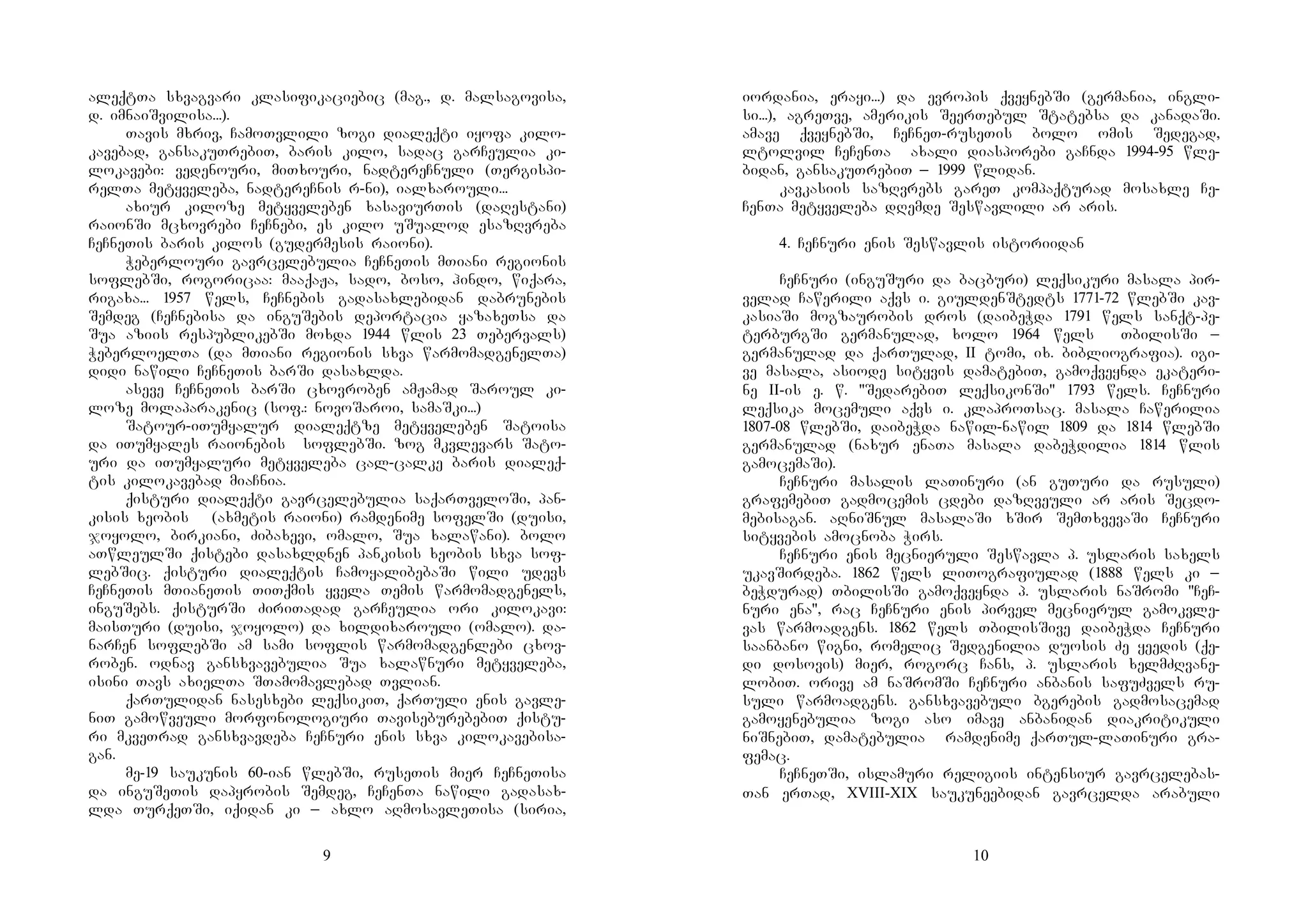 9
aleqtTa sxvagvari klasifikaciebic (mag., d. malsagovisa,
d. imnaiSvilisa...).
Tavis mxriv, CamoTvlili zogi dialeqti iyofa kilo-
kavebad, gansakuTrebiT, baris kilo, sadac garCeulia ki-
lokavebi: vedenouri, miTxouri, nadtereCnuli (Tergispi-
relTa metyveleba, nadtereCnis r-ni), ialxarouli...
axiur kiloze metyveleben xasaviurTis (daRestani)
raionSi mcxovrebi CeCnebi, es kilo uSualod esazRvreba
CeCneTis baris kilos (gudermesis raioni).
Weberlouri gavrcelebulia CeCneTis mTiani regionis
soflebSi, rogoricaa: maaqaJa, sado, boso, hindo, wiqara,
rigaxa... 1957 wels, CeCnebis gadasaxlebidan dabrunebis
Semdeg (CeCnebisa da inguSebis deportacia yazaxeTsa da
Sua aziis respublikebSi moxda 1944 wlis 23 Tebervals)
WeberloelTa (da mTiani regionis sxva warmomadgenelTa)
didi nawili CeCneTis barSi dasaxlda.
aseve CeCneTis barSi cxovroben amJamad Saroul ki-
loze molaparakenic (sof.: novoSaroi, samaSki...)
Satour-iTumyalur dialeqtze metyveleben Satoisa
da iTumyales raionebis soflebSi. zog mkvlevars Sato-
uri da iTumyaluri metyveleba cal-calke baris dialeq-
tis kilokavebad miaCnia.
qisturi dialeqti gavrcelebulia saqarTveloSi, pan-
kisis xeobis (axmetis raioni) ramdenime sofelSi (duisi,
joyolo, birkiani, Zibaxevi, omalo, Sua xalawani). bolo
aTwleulSi qistebi dasaxldnen pankisis xeobis sxva sof-
lebSic. qisturi dialeqtis CamoyalibebaSi wili udevs
CeCneTis mTianeTis TiTqmis yvela Temis warmomadgenels,
inguSebs. qisturSi ZiriTadad garCeulia ori kilokavi:
maisTuri (duisi, joyolo) da xildixarouli (omalo). da-
narCen soflebSi am sami soflis warmomadgenlebi cxov-
roben. odnav gansxvavebulia Sua xalawnuri metyveleba,
isini Tavs axielTa STamomavlebad Tvlian.
qarTulidan nasesxebi leqsikiT, qarTuli enis gavle-
niT gamowveuli morfonologiuri TaviseburebebiT qistu-
ri mkveTrad gansxvavdeba CeCnuri enis sxva kilokavebisa-
gan.
me-19 saukunis 60-ian wlebSi, ruseTis mier CeCneTisa
da inguSeTis dapyrobis Semdeg, CeCenTa nawili gadasax-
lda TurqeTSi, iqidan ki _ axlo aRmosavleTisa (siria,
10
iordania, erayi...) da evropis qveynebSi (germania, ingli-
si...), agreTve, amerikis SeerTebul Statebsa da kanadaSi.
amave qveynebSi, CeCneT-ruseTis bolo omis Sedegad,
ltolvil CeCenTa axali diasporebi gaCnda 1994-95 wle-
bidan, gansakuTrebiT _ 1999 wlidan.
kavkasiis sazRvrebs gareT kompaqturad mosaxle Ce-
CenTa metyveleba dRemde Seswavlili ar aris.
4. CeCnuri enis Seswavlis istoriidan
CeCnuri (inguSuri da bacburi) leqsikuri masala pir-
velad Cawerili aqvs i. giuldenStedts 1771-72 wlebSi kav-
kasiaSi mogzaurobis dros (daibeWda 1791 wels sanqt-pe-
terburgSi germanulad, xolo 1964 wels TbilisSi _
germanulad da qarTulad, II tomi, ix. bibliografia). igi-
ve masala, asiode sityvis damatebiT, gamoqveynda ekateri-
ne II-is e. w. "SedarebiT leqsikonSi" 1793 wels. CeCnuri
leqsika mocemuli aqvs i. klaproTsac. masala Cawerilia
1807-08 wlebSi, daibeWda nawil-nawil 1809 da 1814 wlebSi
germanulad (naxur enaTa masala dabeWdilia 1814 wlis
gamocemaSi).
CeCnuri masalis laTinuri (an guTuri da rusuli)
grafemebiT gadmocemis cdebi dazRveuli ar aris Secdo-
mebisagan. aRniSnul masalaSi xSir SemTxvevaSi CeCnuri
sityvebis amocnoba Wirs.
CeCnuri enis mecnieruli Seswavla p. uslaris saxels
ukavSirdeba. 1862 wels liTografiulad (1888 wels ki _
beWdurad) TbilisSi gamoqveynda p. uslaris naSromi "CeC-
nuri ena", rac CeCnuri enis pirvel mecnierul gamokvle-
vas warmoadgens. 1862 wels TbilisSive daibeWda CeCnuri
saanbano wigni, romelic Sedgenilia duosis Ze yeedis (qe-
di dosovis) mier, rogorc Cans, p. uslaris xelmZRvane-
lobiT. orive am naSromSi CeCnuri anbanis safuZvels ru-
suli warmoadgens. gansxvavebuli bgerebis gadmosacemad
gamoyenebulia zogi aso imave anbanidan diakritikuli
niSnebiT, damatebulia ramdenime qarTul-laTinuri gra-
femac.
CeCneTSi, islamuri religiis intensiur gavrcelebas-
Tan erTad, XVIII-XIX saukuneebidan gavrcelda arabuli
 